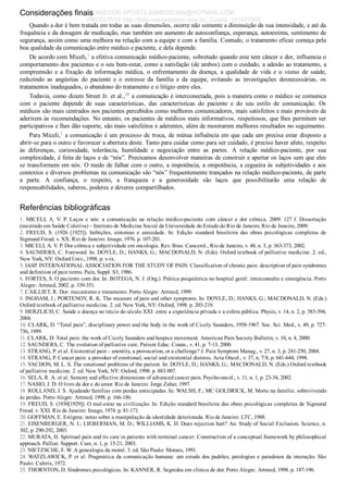 Considerações finais
Quando a dor é bem tratada em todas as suas dimensões, ocorre não somente a diminuição de sua intensidade, e até da
frequência e da dosagem de medicação, mas também um aumento de autoconfiança, esperança, autoestima, sentimento de
segurança, assim como uma melhora na relação com a equipe e com a família. Contudo, o tratamento eficaz começa pela
boa qualidade da comunicação entre médico e paciente, e dela depende.
De acordo com Miceli,1
 a efetiva comunicação médico­paciente, sobretudo quando este tem câncer e dor, influencia o
comportamento dos pacientes e o seu bem­estar, como a satisfação (de ambos) com o cuidado, a adesão ao tratamento, a
compreensão  e  a  fixação  da  informação  médica,  o  enfrentamento  da  doença,  a  qualidade  de  vida  e  o  status  de  saúde,
reduzindo  as  angústias  do  paciente  e  o  estresse  da  família  e  da  equipe,  evitando  as  investigações  desnecessárias,  os
tratamentos inadequados, o abandono do tratamento e o litígio entre eles.
Todavia, como dizem Street Jr. et al.,28
 a comunicação é interconectada, pois a maneira como o médico se comunica
com  o  paciente  depende  de  suas  características,  das  características  do  paciente  e  do  seu  estilo  de  comunicação.  Os
médicos são mais centrados nos pacientes percebidos como melhores comunicadores, mais satisfeitos e mais prováveis de
aderirem às recomendações. No entanto, os pacientes de médicos mais informativos, respeitosos, que lhes permitem ser
participativos e lhes dão suporte, são mais satisfeitos e aderentes, além de mostrarem melhores resultados no seguimento.
Para Miceli,1
 a comunicação é um processo de troca, de mútua influência em que cada um precisa estar disposto a
abrir­se para o outro e favorecer a abertura deste. Tanto para cuidar como para ser cuidado, é preciso haver afeto, respeito
às  diferenças,  curiosidade,  tolerância,  humildade  e  negociação  entre  as  partes.  A  relação  médico­paciente,  por  sua
complexidade, é feita de laços e de “nós”. Precisamos desenvolver maneiras de construir e apertar os laços sem que eles
se transformem em nós. O medo de falhar com o outro, a impotência, a onipotência, a cegueira às subjetividades e aos
contextos e diversos problemas na comunicação são “nós” frequentemente trançados na relação médico­paciente, de parte
a  parte.  A  confiança,  o  respeito,  a  franqueza  e  a  generosidade  são  laços  que  possibilitarão  uma  relação  de
responsabilidades, saberes, poderes e deveres compartilhados.
Referências bibliográficas
1.  MICELI,  A.  V.  P.  Laços  e  nós:  a  comunicação  na  relação  médico­paciente  com  câncer  e  dor  crônica.  2009.  127  f.  Dissertação
(mestrado em Saúde Coletiva) – Instituto de Medicina Social da Universidade do Estado do Rio de Janeiro, Rio de Janeiro, 2009.
2.  FREUD,  S.  (1926  [1925]).  Inibições,  sintomas  e  ansiedade.  In:  Edição  standard  brasileira  das  obras  psicológicas  completas  de
Sigmund Freud. v. XX. Rio de Janeiro: Imago, 1976. p. 107­201.
3. MICELI, A. V. P. Dor crônica e subjetividade em oncologia. Rev. Bras. Cancerol., Rio de Janeiro, v. 48, n. 3, p. 363­373, 2002.
4. SAUNDERS, C. Foreword. In: DOYLE, D.; HANKS, G.; MACDONALD, N. (Eds). Oxford textbook of palliative medicine. 2. ed.,
New York, NY: Oxford Univ., 1998. p. v­ix.
5. IASP. INTERNATIONAL ASSOCIATION FOR THE STUDY OF PAIN. Classification of chronic pain: description of pain syndromes
and definition of pain terms. Pain, Suppl. S3, 1986.
6. FORTES, S. O paciente com dor. In: BOTEGA, N. J. (Org.). Prática psiquiátrica no hospital geral: interconsulta e emergência. Porto
Alegre: Artmed, 2002. p. 339­351.
7. CAILLIET, R. Dor: mecanismo e tratamento. Porto Alegre: Artmed, 1999.
8. INGHAM, J.; PORTENOY, R. K. The measure of pain and other symptoms. In: DOYLE, D.; HANKS, G.; MACDONALD, N. (Eds.)
Oxford textbook of palliative medicine. 2. ed. New York, NY: Oxford, 1998. p. 203­219.
9. HERZLICH, C. Saúde e doença no início do século XXI: entre a experiência privada e a esfera pública. Physis, v. 14, n. 2, p. 383­394,
2004.
10. CLARK, D. “Total pain”, disciplinary power and the body in the work of Cicely Saunders, 1958­1967. Soc. Sci. Med., v. 49, p. 727­
736, 1999.
11. CLARK, D. Total pain: the work of Cicely Saunders and hospice movement. American Pain Society Bulletin, v. 10, n. 4, 2000.
12. SAUNDERS, C. The evolution of palliative care. Patient Educ. Couns., v. 41, p. 7­13, 2000.
13. STRANG, P. et al. Existential pain – anentity, a provocation, or a challenge? J. Pain Symptom Manag., v. 27, n. 3, p. 241­250, 2004.
14. STRANG, P. Cancer pain: a provoker of emotional, social and existential distress. Acta Oncol., v. 37, n. 7/8, p. 641­644, 1998.
15. VACHON, M. L. S. The emotional problems of the patient. In: DOYLE, D.; HANKS, G.; MACDONALD, N. (Eds.) Oxford textbook
of palliative medicine. 2. ed. New York, NY: Oxford, 1998. p. 883­907.
16. SELA, R. A. et al. Sensory and affective dimensions of advanced cancer pain. Psycho­oncol., v. 11, n. 1, p. 23­34, 2002.
17. NASIO, J. D. O livro da dor e do amor. Rio de Janeiro: Jorge Zahar, 1997.
18. ROLLAND, J. S. Ajudando famílias com perdas antecipadas. In: WALSH, F.; MC GOLDRICK, M. Morte na família: sobrevivendo
às perdas. Porto Alegre: Artmed, 1998. p. 166­186.
19. FREUD, S. (1930[1929]). O mal­estar na civilização. In: Edição standard brasileira das obras psicológicas completas de Sigmund
Freud. v. XXI. Rio de Janeiro: Imago, 1974. p. 81­171.
20. GOFFMAN, E. Estigma: notas sobre a manipulação da identidade deteriorada. Rio de Janeiro: LTC, 1988.
21. EISENBERGER, N. I.; LIEBERMAN, M. D.; WILLIAMS, K. D. Does rejection hurt? An. Study of Social Exclusion. Science, n.
302, p. 290­292, 2003.
22. MURATA, H. Spiritual pain and its care in patients with terminal cancer: Construction of a conceptual framework by philosophical
approach. Palliat. Support. Care, n. 1, p. 15­21, 2003.
23. NIETZSCHE, F. W. A genealogia da moral. 3. ed. São Paulo: Moraes, 1991.
24. WATZLAWICK, P. et al. Pragmática da comunicação humana: um estudo dos padrões, patologias e paradoxos da interação. São
Paulo: Cultrix, 1972.
25. THORNTON, D. Síndromes psicológicas. In: KANNER, R. Segredos em clínica de dor. Porto Alegre: Artmed, 1998. p. 187­196.
VENDEDOR APOSTILASMEDICINA@HOTMAIL.COM
PRODUTOS http://lista.mercadolivre.com.br/_CustId_161477952
 