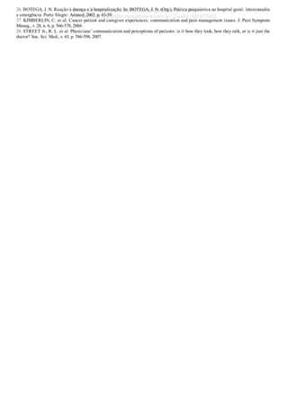 26. BOTEGA, J. N. Reação à doença e à hospitalização. In: BOTEGA, J. N. (Org.). Prática psiquiátrica no hospital geral: interconsulta
e emergência. Porto Alegre: Artmed, 2002. p. 43­59.
27. KIMBERLIN, C. et al. Cancer patient and caregiver experiences: communication and pain management issues. J. Pain Symptom
Manag., v. 28, n. 6, p. 566­578, 2004.
28. STREET Jr., R. L. et al. Physicians’ communication and perceptions of patients: is it how they look, how they talk, or is it just the
doctor? Soc. Sci. Med., v. 65, p. 586­598, 2007.
VENDEDOR APOSTILASMEDICINA@HOTMAIL.COM
PRODUTOS http://lista.mercadolivre.com.br/_CustId_161477952
 