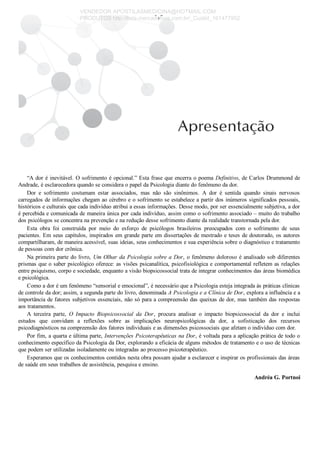 “A dor é inevitável. O sofrimento é opcional.” Esta frase que encerra o poema Definitivo, de Carlos Drummond de
Andrade, é esclarecedora quando se considera o papel da Psicologia diante do fenômeno da dor.
Dor  e  sofrimento  costumam  estar  associados,  mas  não  são  sinônimos.  A  dor  é  sentida  quando  sinais  nervosos
carregados de informações chegam ao cérebro e o sofrimento se estabelece a partir dos inúmeros significados pessoais,
históricos e culturais que cada indivíduo atribui a essas informações. Desse modo, por ser essencialmente subjetiva, a dor
é percebida e comunicada de maneira única por cada indivíduo, assim como o sofrimento associado – muito do trabalho
dos psicólogos se concentra na prevenção e na redução desse sofrimento diante da realidade transtornada pela dor.
Esta  obra  foi  construída  por  meio  do  esforço  de  psicólogos  brasileiros  preocupados  com  o  sofrimento  de  seus
pacientes. Em seus capítulos, inspirados em grande parte em dissertações de mestrado e teses de doutorado, os autores
compartilharam, de maneira acessível, suas ideias, seus conhecimentos e sua experiência sobre o diagnóstico e tratamento
de pessoas com dor crônica.
Na primeira parte do livro, Um Olhar da Psicologia sobre a Dor, o fenômeno doloroso é analisado sob diferentes
prismas que o saber psicológico oferece: as visões psicanalítica, psicofisiológica e comportamental refletem as relações
entre psiquismo, corpo e sociedade, enquanto a visão biopsicossocial trata de integrar conhecimentos das áreas biomédica
e psicológica.
Como a dor é um fenômeno “sensorial e emocional”, é necessário que a Psicologia esteja integrada às práticas clínicas
de controle da dor; assim, a segunda parte do livro, denominada A Psicologia e a Clínica de Dor, explora a influência e a
importância de fatores subjetivos essenciais, não só para a compreensão das queixas de dor, mas também das respostas
aos tratamentos.
A  terceira  parte,  O  Impacto  Biopsicossocial  da  Dor,  procura  analisar  o  impacto  biopsicossocial  da  dor  e  inclui
estudos  que  convidam  a  reflexões  sobre  as  implicações  neuropsicológicas  da  dor,  a  sofisticação  dos  recursos
psicodiagnósticos na compreensão dos fatores individuais e as dimensões psicossociais que afetam o indivíduo com dor.
Por fim, a quarta e última parte, Intervenções Psicoterapêuticas na Dor, é voltada para a aplicação prática de todo o
conhecimento específico da Psicologia da Dor, explorando a eficácia de alguns métodos de tratamento e o uso de técnicas
que podem ser utilizadas isoladamente ou integradas ao processo psicoterapêutico.
Esperamos que os conhecimentos contidos nesta obra possam ajudar a esclarecer e inspirar os profissionais das áreas
de saúde em seus trabalhos de assistência, pesquisa e ensino.
Andréa G. Portnoi
VENDEDOR APOSTILASMEDICINA@HOTMAIL.COM
PRODUTOS http://lista.mercadolivre.com.br/_CustId_161477952
 