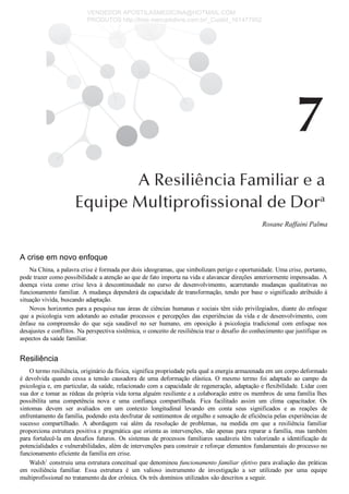 Rosane Raffaini Palma
A crise em novo enfoque
Na China, a palavra crise é formada por dois ideogramas, que simbolizam perigo e oportunidade. Uma crise, portanto,
pode trazer como possibilidade a atenção ao que de fato importa na vida e alavancar direções anteriormente impensadas. A
doença  vista  como  crise  leva  à  descontinuidade  no  curso  de  desenvolvimento,  acarretando  mudanças  qualitativas  no
funcionamento familiar. A mudança dependerá da capacidade de transformação, tendo por base o significado atribuído à
situação vivida, buscando adaptação.
Novos horizontes para a pesquisa nas áreas de ciências humanas e sociais têm sido privilegiados, diante do enfoque
que a psicologia vem adotando ao estudar processos e percepções das experiências da vida e de desenvolvimento, com
ênfase  na  compreensão  do  que  seja  saudável  no  ser  humano,  em  oposição  à  psicologia  tradicional  com  enfoque  nos
desajustes e conflitos. Na perspectiva sistêmica, o conceito de resiliência traz o desafio do conhecimento que justifique os
aspectos da saúde familiar.
Resiliência
O termo resiliência, originário da física, significa propriedade pela qual a energia armazenada em um corpo deformado
é  devolvida  quando  cessa  a  tensão  causadora  de  uma  deformação  elástica.  O  mesmo  termo  foi  adaptado  ao  campo  da
psicologia e, em particular, da saúde, relacionado com a capacidade de regeneração, adaptação e flexibilidade. Lidar com
sua dor e tomar as rédeas da própria vida torna alguém resiliente e a colaboração entre os membros de uma família lhes
possibilita  uma  competência  nova  e  uma  confiança  compartilhada.  Fica  facilitado  assim  um  clima  capacitador.  Os
sintomas  devem  ser  avaliados  em  um  contexto  longitudinal  levando  em  conta  seus  significados  e  as  reações  de
enfrentamento da família, podendo esta desfrutar de sentimentos de orgulho e sensação de eficiência pelas experiências de
sucesso  compartilhado.  A  abordagem  vai  além  da  resolução  de  problemas,  na  medida  em  que  a  resiliência  familiar
proporciona estrutura positiva e pragmática que orienta as intervenções, não apenas para reparar a família, mas também
para fortalecê­la em desafios futuros. Os sistemas de processos familiares saudáveis têm valorizado a identificação de
potencialidades e vulnerabilidades, além de intervenções para construir e reforçar elementos fundamentais do processo no
funcionamento eficiente da família em crise.
Walsh1
 construiu uma estrutura conceitual que denominou funcionamento familiar efetivo para avaliação das práticas
em  resiliência  familiar.  Essa  estrutura  é  um  valioso  instrumento  de  investigação  a  ser  utilizado  por  uma  equipe
multiprofissional no tratamento da dor crônica. Os três domínios utilizados são descritos a seguir.
VENDEDOR APOSTILASMEDICINA@HOTMAIL.COM
PRODUTOS http://lista.mercadolivre.com.br/_CustId_161477952
 