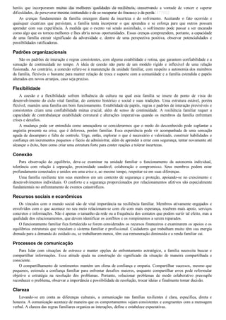 heróis  que  incorporaram  muitas  das  melhores  qualidades  da  resiliência,  conservando  a  vontade  de  vencer  e  superar
dificuldades, de perseverar mesmo contundido e de se recuperar do fracasso e da perda.
As  crenças  fundamentais  da  família  emergem  diante  da  incerteza  e  do  sofrimento.  Aceitando  o  fato  ocorrido  e
quaisquer  cicatrizes  que  persistam,  a  família  tenta  incorporar  o  que  aprendeu  e  se  esforça  para  que  outros  possam
aprender com sua experiência. À medida que o evento vai sendo assimilado, o sofrimento pode passar a ser encarado
como algo que os tornou melhores e lhes abriu novas oportunidades. Essas crenças compreendem, portanto, a capacidade
de  uma  família  extrair  significado  da  adversidade  e,  dentro  de  uma  perspectiva  positiva,  observar  potencialidades  e
possibilidades ratificadoras.
Padrões organizacionais
São os padrões de interação e regras consistentes, com alguma estabilidade e rotina, que garantem confiabilidade e a
sensação  de  continuidade  no  tempo.  A  ideia  de  coesão  não  parte  de  um  modelo  rígido  e  inflexível  de  uma  relação
fusionada. Ao contrário, a conexão refere­se à manutenção da unidade familiar, com respeito a autonomia dos membros
da família, flexíveis o bastante para manter relação de troca e suporte com a comunidade e a família estendida e papéis
alterados em novos arranjos, caso seja preciso.
Flexibilidade
A  coesão  e  a  flexibilidade  sofrem  influência  da  cultura  na  qual  esta  família  se  insere  do  ponto  de  vista  do
desenvolvimento  do  ciclo  vital  familiar,  do  contexto  histórico  e  social  e  suas  tradições.  Uma  estrutura  estável,  porém
flexível, mantém uma família em bom funcionamento. Estabilidade de papéis, regras e padrões de interação previsíveis e
consistentes  criam  uma  confiabilidade  mútua  crucial,  além  de  senso  de  continuidade.  A  resiliência  familiar  requer  a
capacidade  de  contrabalançar  estabilidade  estrutural  e  alterações  imperativas  quando  os  membros  da  família  enfrentam
crises e desafios.
A  mudança  pode  ser  entendida  como  ameaçadora  se  considerarmos  que  o  medo  do  desconhecido  pode  suplantar  a
angústia  presente  na  crise,  que  é  dolorosa,  porém  familiar.  Essa  experiência  pode  vir  acompanhada  de  uma  sensação
aguda de desamparo e falta de controle. Urge, então, explorar o que é necessário e valorizado, construir habilidades e
confiança em incrementos pequenos e fáceis de administrar, além de aprender a errar com segurança, tentar novamente até
alcançar o êxito, bem como criar uma estrutura forte para conter reações e tolerar incertezas.
Conexão
Para  observação  do  equilíbrio,  deve­se  examinar  na  unidade  familiar  o  funcionamento  da  autonomia  individual,
tolerância  com  relação  à  separação,  proximidade  saudável,  colaboração  e  compromisso.  Seus  membros  podem  estar
profundamente conectados e unidos em uma crise e, ao mesmo tempo, respeitar­se em suas diferenças.
Uma família resiliente tem seus membros em um contexto de segurança e proteção, apoiando­se no crescimento e
desenvolvimentos individuais. O conforto e a segurança proporcionados por relacionamentos afetivos são especialmente
fundamentais no enfrentamento de eventos catastróficos.
Recursos sociais e econômicos
Os vínculos com o mundo social são de vital importância na resiliência familiar. Membros ativamente engajados e
envolvidos com o que acontece no seu meio relacionam­se com ele com mais esperança, recebem mais apoio, serviços
concretos e informações. Não é apenas o tamanho da rede ou a frequência dos contatos que podem surtir tal efeito, mas a
qualidade dos relacionamentos, que devem identificar os conflitos e os rompimentos a serem reparados.
O funcionamento familiar fica fortalecido se forem considerados os recursos financeiros e examinarem os apoios e os
equilíbrios estruturais que vinculam o sistema familiar e profissional. Cuidadores que trabalham muito têm sua energia
drenada para a demanda do cuidado ou, se trabalharem menos, têm sua remuneração diminuída e a renda familiar cai.
Processos de comunicação
Para  lidar  com  situações  de  estresse  e  manter  opções  de  enfrentamento  estratégico,  a  família  necessita  buscar  e
compartilhar  informações.  Essa  atitude  ajuda  na  construção  do  significado  da  situação  de  maneira  compartilhada  e
consciente.
O compartilhamento de sentimentos mantém um clima de confiança e empatia. Compartilhar sucessos, mesmo que
pequenos,  estimula  a  confiança  familiar  para  enfrentar  desafios  maiores,  enquanto  compartilhar  erros  pode  reformular
objetivo  e  estratégia  na  resolução  dos  problemas.  Portanto,  solucionar  problemas  de  modo  colaborativo  pressupõe
reconhecer o problema, observar a importância e possibilidade de resolução, trocar ideias e finalmente tomar decisão.
Clareza
Levando­se  em  conta  as  diferenças  culturais,  a  comunicação  nas  famílias  resilientes  é  clara,  específica,  direta  e
honesta. A comunicação acontece de maneira que os comportamentos sejam consistentes e congruentes com a mensagem
verbal. A clareza das regras familiares organiza as interações, define e estabelece expectativas.
VENDEDOR APOSTILASMEDICINA@HOTMAIL.COM
PRODUTOS http://lista.mercadolivre.com.br/_CustId_161477952
 