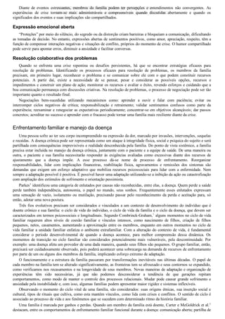 Diante  de  eventos  estressantes,  membros  da  família  podem  ter  percepções  e  entendimentos  não  convergentes.  As
experiências  de  crise  tornam­se  mais  administráveis  e  compreensíveis  quando  discutidas  abertamente  e  quando  os
significados dos eventos e suas implicações são compartilhados.
Expressão emocional aberta
“Proteções” por meio do silêncio, do segredo ou da distorção criam barreiras e bloqueiam a comunicação, dificultando
as tomadas de decisão. No entanto, expressões abertas de sentimentos positivos, como amor, apreciação, respeito, têm a
função de compensar interações negativas e situações de conflito, próprios do momento de crise. O humor compartilhado
pode servir para apontar erros, diminuir a ansiedade e facilitar conversas.
Resolução colaborativa dos problemas
Quando  se  enfrenta  uma  crise  repentina  ou  desafios  persistentes,  há  que  se  encontrar  estratégias  eficazes  para
resolução  de  problemas.  Identificando  os  processos  eficazes  para  resolução  de  problemas,  os  membros  da  família
precisam,  em  primeiro  lugar,  reconhecer  o  problema  e  se  comunicar  sobre  ele  com  o  que  podem  constituir  recursos
potenciais.  A  partir  daí,  existe  a  necessidade  de  se  pensar,  pesar  e  considerar  as  possíveis  opções,  recursos  e
impedimentos e construir um plano de ação; monitorar os recursos e avaliar o êxito, revendo esforços e cuidando que a
boa comunicação permaneça com discussões criativas. Na resolução de problemas, o processo de negociação pode ser tão
importante quanto o resultado final.
Negociações  bem­sucedidas  utilizando  mecanismos  como:  aprender  a  ouvir  e  falar  com  paciência;  evitar  ou
interromper  ciclos  negativos  de  crítica;  responsabilização  e  retraimento;  validar  sentimentos  confusos  como  parte  da
experiência; reexaminar e renegociar as expectativas periodicamente; concentrar­se em objetivos alcançáveis; dar passos
concretos; acreditar no sucesso e aprender com o fracasso pode tornar uma família mais resiliente diante da crise.
Enfrentamento familiar e manejo da doença
Uma pessoa sofre ao ter seu corpo incompreendido na expressão da dor, marcado por invasões, intervenções, sequelas
e recaídas. A doença crônica pode ser representada como um ataque à integridade física, social e psíquica do sujeito e será
partilhada com consequências imprevisíveis e realidade desconhecida pela família. Do ponto de vista sistêmico, a família
precisa estar incluída no manejo da doença crônica, juntamente com o paciente e a equipe de saúde. De uma maneira ou
outra,  o  paciente  e  sua  família  necessitarão  responder  às  exigências  avaliadas  como  excessivas  diante  dos  recursos  de
ajustamento  que  a  doença  impõe.  A  esse  processo  dá­se  nome  de  processo  de  enfrentamento.  Reorganizar
responsabilidades,  lidar  com  implicações  financeiras,  reabilitação  física,  agravamentos  e  remissões  dos  sintomas  são
demandas  que  exigem  um  esforço  adaptativo  que  mobiliza  recursos  psicossociais  para  lidar  com  a  enfermidade.  Nem
sempre a adaptação possível é positiva. É possível haver uma adaptação utilizando­se a inibição da ação ou catastrofização
com ampliação dos estímulos de sofrimento e orientação pessimista.
Parkes4
 identificou uma categoria de enlutados por causas não reconhecidas, entre elas, a doença. Quem perde a saúde
perde  também  independência,  autonomia,  o  papel  no  mundo,  seus  sonhos.  Frequentemente  esses  enlutados  expressam
uma sensação de vazio, isolamento ou mutilação, precisando passar pelo reconhecimento da perda e aceitação para, só
então, adotar uma nova postura.
Três fios evolutivos precisam ser considerados e vinculados a um contexto de desenvolvimento do indivíduo que é
doente crônico e sua família: o ciclo de vida do indivíduo, o ciclo de vida da família e o ciclo da doença, que devem ser
caracterizados em termos psicossociais e longitudinais. Segundo Combrinck­Graham,5
 alguns momentos no ciclo de vida
familiar  requerem  altos  níveis  de  coesão  familiar  e  vínculos  intensos,  como  nascimento  de  filhos,  criação  de  filhos
pequenos, netos, casamentos, aumentando a aproximação entre os membros, enquanto em outros momentos no ciclo de
vida familiar a unidade familiar enfatiza o ambiente extrafamiliar. Com a alteração do contexto de vida, é fundamental
considerar  o  período  desenvolvimental  de  quando  a  doença  acontece,  para  melhor  compreensão  dessa  dinâmica.  Os
momentos  de  transição  no  ciclo  familiar  são  considerados  potencialmente  mais  vulneráveis,  pela  descontinuidade.  Por
exemplo: uma doença afeta um provedor de uma dada maneira, quando seus filhos são pequenos. O grupo familiar, então,
precisará ser cuidadosamente observado, pois poderá acontecer uma sobrecarga na demanda de recursos de enfrentamento
por parte de um ou alguns dos membros da família, implicando esforço extremo de adaptação.
O funcionamento e a estrutura da família passaram por transformações inevitáveis nas últimas décadas. O papel de
cada membro na família tem se alterado significativamente, as fronteiras tem se afrouxado e seus contornos se expandido,
como verificamos nos recasamentos e na longevidade de seus membros. Novas maneiras de adaptação e organização de
experiências  têm  sido  necessárias,  já  que  não  podemos  desconsiderar  a  tendência  de  que  gerações  repitam
comportamentos, como modo de manter o controle dos processos relacionais. Mudar pode causar grande sofrimento e
ansiedade pela instabilidade e, com isso, algumas famílias podem apresentar maior rigidez e sistemas inflexíveis.
Observando o momento do ciclo vital de uma família, são considerados: suas origens étnicas, sua inserção social e
cultural, tipos de rituais que cultiva, como esta mantém vínculos, como lida com crises e conflitos. O sentido de ciclo é
associado ao processo de vida e aos fenômenos que se sucedem com determinado ritmo da história familiar.
Uma família é marcada por ganhos e perdas. Quando um membro da família está doente, Carter e McGoldrick et al.6
destacam, entre os comportamentos de enfrentamento familiar funcional durante a doença: comunicação aberta; partilha de
VENDEDOR APOSTILASMEDICINA@HOTMAIL.COM
PRODUTOS http://lista.mercadolivre.com.br/_CustId_161477952
 