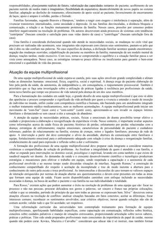 responsabilidades; planejamento realista do futuro; valorização das capacidades restantes do paciente; acolhimento de um
paciente nutrido de medos reais e imaginários; flexibilidade de expectativa; desenvolvimento de novos papéis no sistema
familiar; adaptação ao desfecho do tratamento; oferecimento de apoio social ao paciente; favorecimento do encerramento
de laços; apoio e amparo à solidão, perdas e finitude.
Famílias fusionadas, segundo Beavers e Hampson,7
 tendem a reagir com exagero e intolerância à separação, além de
vivenciar transtornos internalizados, como ansiedade e depressão. Já nas famílias desvinculadas, a distância bloqueia a
comunicação,  a  relação  e  as  funções  mutuamente  protetoras  da  família.  Nesses  casos,  pressões  por  consenso  podem
interferir negativamente na resolução de problemas. Os autores descreveram ainda processos de sistemas com tendências
“centrípetas” (buscam conexão e satisfação para suas vidas dentro de casa) e “centrífugas” (buscam satisfação fora de
casa).
Uma família é considerada disfuncional quando não atende às necessidades sociais, as mudanças no ciclo vital que
precisam ser realizadas não acontecem, seus integrantes não expressam com clareza seus sentimentos, pautam­se pelo que
não é dito ou não confiam nas palavras. No caso específico de doença, a disfunção familiar acontece quando encontramos:
negação das mudanças ocorridas; culpabilização do paciente ou membros da família; manutenção de um modelo mental de
doença; reações tardias; medo excessivo. Com isso, torna­se comprometido o equilíbrio e a situação familiar passa a ser
vista como ameaçadora. Nesse caso, as estratégias tornam­se pouco efetivas ou insuficientes para garantir o bem­estar
emocional e a qualidade de vida das pessoas.
Atuação da equipe multiprofissional
De uma equipe multiprofissional de saúde espera­se cautela, pois suas ações envolvem grande complexidade e afetam
todas as dimensões humanas: emocional, física, cognitiva, social e espiritual. A doença exige do paciente elaboração do
luto pela perda da saúde, da autonomia, da independência e, em consequência, o reajustamento psicossocial. Também é
prioritário que se faça uma investigação sobre a utilização de práticas ligadas à resiliência por profissionais da saúde,
nesta nova família que rompe seu processo de vida natural pela doença de um dos seus membros.
Para a humanização dos cuidados em saúde hoje, o grande desafio de uma equipe multiprofissional é que esta vá além
das aparências e procure compreender o significado da vida atribuído por quem a vivencia e entender o modo de inserção
do indivíduo no mundo, enfim cuidar com competência científica e humana, não bastando para um atendimento integrado
o melhor tratamento médico medicamentoso, nem as melhores acomodações. A equipe multiprofissional pode iniciar um
movimento  de  “com­fiar”  (tecer  com)  e  “com­sentir”  (sentir  com),  aproximando­se  sem  invadir  os  espaços  íntimos
familiares e distanciando­se sem causar a eles a sensação de abandono.
A  atenção  da  equipe  às  necessidades  práticas,  sociais,  físicas  e  emocionais  do  doente  possibilita  tornar  efetivo  o
cuidado e proporciona a elaboração e ressignificação da experiência vivida. Nesse contexto, é importante avaliar aspectos
como  informações  acerca  da  saúde  física  do  paciente;  histórico  de  perdas;  enlutamento  por  perdas  relacionadas  com  a
doença;  estratégias  de  enfrentamento;  reações  emocionais;  características  de  personalidade  do  paciente  e  cuidadores
informais;  padrões  de  relacionamento  na  família;  sistema  de  crenças,  mitos  e  legados  familiares;  presença  de  rede  de
apoio.  A  intervenção  a  partir  daí  deve  contemplar  o  alívio  da  ansiedade,  abertura  da  comunicação  entre  familiares  e
equipe, fortalecimento emocional para o enfrentamento adequado com relação à crise da doença e reorganização familiar,
estabelecimento de canal para expressão e reflexão sobre a dor e sofrimento.
A formação dos profissionais de uma equipe multiprofissional deve preparar cada integrante a considerar maneiras
sistêmicas e compartilhadas de solução de problemas. Ao focalizar a integralidade de quem é atendido e sua família, o
olhar se expande para intervenções no domínio social, psicológico e espiritual, levando em conta também o que existe de
saudável naquele ser doente. As demandas da saúde e o crescente desenvolvimento científico e tecnológico produziram
estratégias  e  mecanismos  para  efetivar  o  trabalho  em  equipe,  sendo  respeitada  a  capacitação  e  a  autonomia  de  cada
profissional  envolvido  e  ao  mesmo  tempo  sendo  discutidas  situações  de  interface.  Segundo  Rumen,8
  a  construção  do
conhecimento  compartilhado  diz  respeito  à  aceitação  da  incompletude  e  traz  de  modo  inerente  a  abertura  para  o
conhecimento do outro pela escuta e troca profissional. As interconsultas e discussões de caso tornam­se valiosos espaços
de interação enriquecidos por normas de atuação abertas aos questionamentos e devem estar presentes em todas as áreas
que  formam  uma  equipe  de  saúde.  Ficam  assim  disponibilizados  caminhos  com  enfoque  incluindo  as  necessidades
associadas à doença, na busca de acolher o paciente e sua família na sua individualidade e totalidade.
Para Rosso,9
 existem ações que podem aumentar o êxito na resolução de problemas de uma equipe que são: focar no
processo  e  não  nas  pessoas;  procurar  delicadeza  nos  gestos  e  palavras;  ser  sincero  e  franco  nas  próprias  colocações;
validar o que se entendeu, partindo do princípio de que nem todas as pessoas se expressam bem. Silva10
 descreveu outras
atuações eficazes na resolução de conflitos: analisar situações baseadas em fatos concretos; aceitar as diferenças; focar
interesses  comuns;  reconhecer  os  sentimentos  envolvidos;  usar  critérios  objetivos;  inovar  quando  soluções  não  são  de
comum acordo; validar tudo o que foi acordado; ser respeitoso.
Uma  reformulação  curricular  das  universidades  tem  contemplado  treinamento  para  formação  de  equipes
multiprofissionais,  aperfeiçoando  habilidades  específicas,  como  capacitação  em  comunicação,  reflexões  sobre  bioética,
conceitos sobre cuidados paliativos e manejo de situações estressantes, proporcionando articulação sobre novos saberes,
práticas e políticas. Têm sido ainda preparados profissionais mais conscientes da importância do papel de cuidar, mesmo
quando não podem curar. Kovács, Macieira e Carvalho11
 consideram que educar não é só instruir, mas também formar
VENDEDOR APOSTILASMEDICINA@HOTMAIL.COM
PRODUTOS http://lista.mercadolivre.com.br/_CustId_161477952
 