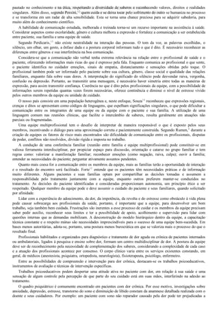 pautado no conhecimento e na ética, respeitando a diversidade de saberes e reconhecendo valores, direitos e realidades
singulares. Além disso, segundo Pessini,12
 quem cuida e se deixa tocar pelo sofrimento do outro se humaniza no processo
e se transforma em um radar de alta sensibilidade. Esta se torna uma chance preciosa para se adquirir sabedoria, para
muito além do conhecimento científico.
A habilidade de comunicação estudada, melhorada e treinada torna­se um recurso importante na assistência à saúde.
Considerar aspectos como escolaridade, gênero e cultura melhora a expressão e fortalece a comunicação a ser estabelecida
entre paciente, sua família e uma equipe de saúde.
Segundo  Perdicaris,13
  não  existe  neutralidade  na  interação  das  pessoas.  O  tom  da  voz,  as  palavras  escolhidas,  o
silêncio, um olhar, um gesto, a ênfase dada e a postura corporal informam tudo o que é dito. É necessário reconhecer as
diferenças entre gêneros e sua interferência na boa comunicação.
Considera­se  que  a  comunicação  não  verbal  tenha  extrema  relevância  na  relação  entre  o  profissional  de  saúde  e  o
paciente, oferecendo informações mais ricas do que é expresso pela fala. Enquanto comunica ao profissional o que sente,
o  paciente  identifica  no  cuidador  emoções,  sinais  de  empatia,  distanciamento  e  sensações  obtidas  pelo  toque.  O
profissional também pode ser informado pelo paciente sobre sua cultura, gênero, classe social e qualidade das relações
familiares, enquanto fala sobre suas dores. A interpretação do significado do silêncio pode desvendar raiva, vergonha,
confusão ou depressão. Portanto, ao transmitir uma mensagem, é necessário haver simetria entre todas as maneiras de
expressão, para assim transmitir confiança. Coerência no que é dito pelos profissionais da equipe, com a possibilidade de
informações serem repetidas quantas vezes forem necessárias, oferece continência e diminui o nível de estresse vivido
pelos outros membros da equipe ou unidade de cuidado.
O nosso país consiste em uma população heterogênea e, neste enfoque, Souza14
 reconheceu que expressões regionais,
crenças e ditos se apresentam como códigos de linguagens, que espelham significações singulares, o que pode dificultar a
comunicação  entre  os  integrantes  de  uma  equipe  ou  da  equipe  com  o  paciente  e  sua  família.  A  utilização  de  uma
linguagem  comum  nas  reuniões  clínicas,  que  facilite  o  intercâmbio  de  saberes,  resulta  geralmente  em  atuações  não
parciais ou fragmentadas.
Uma  equipe  multiprofissional  tem  o  desafio  de  interpretar  de  maneira  responsável  o  que  é  exposto  pelos  seus
membros, incentivando o diálogo para uma aproximação correta e pacientemente construída. Segundo Rumen,8
 durante a
criação de equipes os fatores de risco mais encontrados são dificuldade de comunicação entre os profissionais, disputas
de poder, conflitos não resolvidos, divisão rígida e imposta no trabalho.
A  condução  de  uma  conferência  familiar  (reunião  entre  família  e  equipe  multiprofissional)  pode  constituir­se  em
valiosa  ferramenta  interdisciplinar,  por  propiciar  espaço  para  discussão,  orientação  e  catarse  no  grupo  familiar  e  tem
regras  como:  valorizar  a  manifestação  familiar;  reconhecer  emoções  (como  negação,  raiva,  culpa);  ouvir  a  família;
entender as necessidades do paciente; perguntar ativamente assuntos pendentes.
Quanto mais coesa for a comunicação entre os membros da equipe, mais as famílias terão a oportunidade de interação
e  o  resultado  do  encontro  será  facilitado.  Forte15
  entende  que  os  pacientes  têm  necessidades  práticas  e  de  informação
muito  diferentes.  Alguns  pacientes  e  suas  famílias  optam  por  compartilhar  as  decisões  tomadas  e  assumem  a
responsabilidade  pelo  tratamento  juntamente  com  a  equipe,  enquanto  outros  preferem  manter­se  conduzidos  no
tratamento.  As  decisões  do  paciente  identificadas  e  consideradas  proporcionam  autonomia,  um  princípio  ético  a  ser
respeitado. Qualquer membro da equipe pode e deve assumir o cuidado do paciente e seus familiares, quando solicitado
por afinidade.
Lidar com a experiência do adoecimento, da dor, da impotência, da revolta e do estresse como obstáculo à vida plena
pode  causar  sobrecarga  aos  profissionais  da  saúde,  portanto,  é  importante  que  a  equipe,  para  desenvolver  um  bom
trabalho, seja também bem cuidada. Frustrações são inerentes a esse processo de cuidar e os membros da equipe precisam
saber  pedir  auxílio,  reconhecer  seus  limites  e  ter  a  possibilidade  de  apoio,  acolhimento  e  supervisão  para  lidar  com
questões internas que as demandas mobilizam. A desconstrução do modelo hierárquico dentro da equipe, a capacitação
técnica constante e o respeito mútuo são necessidades imprescindíveis para o sucesso de uma equipe bem­sucedida. Em
bases menos autoritárias, adota­se, portanto, uma postura menos burocrática em que se valoriza mais o processo do que o
resultado final.
Profissionais habilitados e organizados para diagnóstico e tratamento de dor aguda ou crônica de pacientes internados
ou ambulatoriais, ligados à pesquisa e ensino sobre dor, formam um centro multidisciplinar de dor. A postura da equipe
deve ser de reconhecimento pela necessidade de complementação dos saberes, considerando a complexidade de cada caso
e a atuação dos profissionais acontece por consenso. O corpo clínico varia entre os serviços existentes constando, em
geral, de médicos (anestesista, psiquiatra, ortopedista, neurologista), fisioterapeuta, psicólogo, enfermeiro.
Entre  as  possibilidades  de  compreensão  e  intervenção  para  dor  crônica,  destacam­se  os  trabalhos  psicoeducativos,
instrumentos de avaliação e técnicas de intervenção específicas.
Trabalhos  psicoeducativos  podem  despertar  uma  atitude  ativa  no  paciente  com  dor,  em  relação  à  sua  saúde  e  uma
sensação de algum controle pela percepção de que parte do seu cuidado está em suas mãos, interferindo na adesão ao
tratamento.
O quadro psiquiátrico é comumente encontrado em pacientes com dor crônica. Por esse motivo, investigações sobre
ansiedade, depressão, estresse, transtorno do sono e diminuição de libido constam da anamnese detalhada realizada com o
doente e seus cuidadores. Por exemplo: um paciente com sono não reparador causado pela dor pode ter prejudicadas a
VENDEDOR APOSTILASMEDICINA@HOTMAIL.COM
PRODUTOS http://lista.mercadolivre.com.br/_CustId_161477952
 