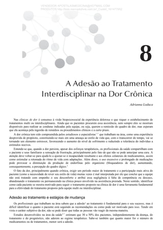 Adrianna Loduca
Nas clínicas de dor  é  consenso  à  visão  biopsicossocial  da  experiência  dolorosa  o  que  requer  o  estabelecimento  de
tratamentos multi ou interdisciplinares. Ainda que os pacientes procurem essa assistência, nem sempre eles se mostram
disponíveis para realizar as condutas indicadas pela equipe, ou seja, querem a remissão do quadro de dor, mas esperam
que ela aconteça pela ingestão de remédios ou procedimentos clínicos e a curto prazo.
A dor crônica tem sido compreendida pelos estudiosos e especialistas1­3
 que trabalham na área, como uma experiência
desprovida de propósito, constituindo­se mais em uma ameaça ao estilo de vida que, com o transcorrer do tempo, vai se
tornando um elemento estressor, favorecendo o aumento do nível de sofrimento e reduzindo a tolerância do indivíduo a
estímulos nocivos.
Entende­se que, quando a dor persiste, apesar dos esforços terapêuticos, os profissionais da saúde compartilham com
o paciente e seus familiares a sensação de frustração, principalmente pelo fato de que não se pode antecipar uma cura. A
atenção deve voltar­se para ajudá­lo a ajustar­se à incapacidade resultante e aos efeitos colaterais de medicamentos, assim
como estimular a retomada do ritmo de vida com adaptações. Além disso, o uso excessivo e prolongado de medicações
pode  provocar  a  diminuição  da  produção  de  endorfinas  pelo  organismo  (bloqueadores  de  dor),  aumentando,
consequentemente, a percepção do quadro álgico.4
O fato da dor, principalmente quando crônica, exigir um período maior de tratamento e a participação mais ativa do
paciente (como a necessidade de rever seu estilo de vida) muitas vezes é mal interpretada por ele que conclui que a equipe
não  está  tratando  com  empenho  o  seu  desconforto  e  atribui  essa  negligência  à  falta  de  competência  ou  descaso,
abandonando o tratamento ou permanecendo na clínica pouco envolvido na assistência prestada. Neste sentido, identificar
como cada paciente se mostra motivado para seguir o tratamento proposto na clínica de dor é uma ferramenta fundamental
para a efetividade do tratamento proposto pela equipe multi ou interdisciplinar.
Adesão ao tratamento e estágios de mudança
Os profissionais que trabalham na área sabem que a adesãoa
 ao tratamento é fundamental para o seu sucesso, mas é
difícil identificar o quanto o paciente está seguindo as recomendações ou como pode ser motivado para isso. Tendo em
vista o caráter subjetivo da dor, não se pode dizer que todas as pessoas vão reagir da mesma maneira.
Estudos desenvolvidos na área da saúde5­7
 estimam que 30 a 50% dos pacientes, independentemente da doença, do
tratamento  e  do  prognóstico,  não  aderem  ao  regime  terapêutico.  Sabe­se  também  que  quanto  maior  for  o  número  de
medicamentos ou de tratamentos, menor será a adesão.
VENDEDOR APOSTILASMEDICINA@HOTMAIL.COM
PRODUTOS http://lista.mercadolivre.com.br/_CustId_161477952
 