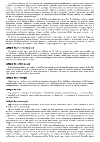 Na literatura sobre dor, tem sido consenso que a abordagem cognitivo­comportamental é a mais utilizada para auxiliar
na  adesão  aos  tratamentos  propostos  nas  clínicas  de  dor  e,  portanto,  vários  estudos  têm  explicitado  sua  efetividade  –
procura­se  dar  ênfase  ao  desenvolvimento  de  estratégias  de  enfrentamento  que  diminuam  pensamentos  negativos  e
fortaleçam a atividade e a produtividade funcional, porém evidenciou­se que havia pacientes que não respondiam a essa
intervenção e outros que apresentavam mudanças temporárias que não se mantinham 1 ano após o término da intervenção
psicoterápica, concluindo­se que, possivelmente, eles apresentavam disponibilidade diferente para lidar com mudanças, o
que por sua vez requeria maior motivação.8,9
Enquanto na área de dor somente por volta de 2000 a motivação começou a ser foco de estudo para melhorar a adesão
ao  tratamento,  já  na  década  de  1980,  pesquisadores  preocupados  com  a  adesão  ao  tratamento  de  tabagismo,  outras
dependências  químicas,  obesidade  e  doenças  crônicas,  como  o  diabetes,  compararam  uma  série  de  teorias  e  modelos
psicoterápicos  (terapia  cognitivo­comportamental,  Gestalt,  psicanálise  e  teoria  existencial)  que  tinham  como  foco  o
processo de mudança de comportamento e analisando os resultados concluíram que nenhuma teoria conseguia explicar o
processo de motivação para a mudança. Assim, foi desenvolvido o modelo transteórico que preconiza que é preciso saber
em qual estágio motivacional o paciente está para escolher a melhor estratégia de trabalho para aquele momento – pré­
contemplação, contemplação, preparação, ação e manutenção.9­13
Na área de dor, alguns pesquisadores8,9
 procuraram transpor esses estágios de mudança para o tratamento de pessoas
que  apresentavam  quadros  álgicos  crônicos,b
  mas  eliminaram  um  dos  cinco  estágios,  o  de  preparação,  que  na  prática
diária tem sido identificado com frequência, portanto, os estágios serão descritos neste texto de acordo com os estágios
definidos, inicialmente, por Prochaska e DiClemente13
 e adaptados por Loduca14
 para a área da dor.
Estágio de pré­contemplação
O  paciente  acredita  que  a  sua  dor  é  um  problema  que  só  pode  ser  resolvido  pelo  médico  com  remédios  ou
procedimentos cirúrgicos. Ele não reconhece que mudanças comportamentais poderiam auxiliar no manejo da dor e não
entende a importância do trabalho de outros profissionais da área da saúde (fisioterapeuta, psicólogo, nutricionista, entre
outros) no tratamento do quadro álgico. Prevalece a postura passiva em relação a qualquer tratamento proposto e todos os
esforços estão voltados à busca de cura.
Estágio de contemplação
Ele começa a reconhecer que poderia se beneficiar aprendendo estratégias de enfrentamento para o manejo da dor. Ele
entende  que  apenas  a  assistência  médica  para  tratar  seu  quadro  álgico  pode  ser  limitada  e  pondera  a  possibilidade  de
seguir  outras  propostas  terapêuticas  como  coadjuvantes  ao  tratamento,  mas  ainda  não  tem  clareza  sobre  o  que  precisa
fazer para ter êxito com as novas possibilidades.
Estágio de preparação
O paciente está engajado no aprendizado de estratégias para manejo da dor e já não acredita mais na existência de um
remédio mágico ou de um procedimento que elimine o seu problema de uma vez. Percebe a importância das mudanças
comportamentais à medida que se vê mais ativo, sentindo­se mais responsável no processo de controle de sua dor.
Estágio de ação
Ele incorporou as estratégias de enfrentamento e está realizando mudanças comportamentais e no seu cotidiano. Sente­
se ajustado à nova situação, ou seja, reconhece e compreende o seu diagnóstico e se sente capaz de ter autocontrole sob o
seu quadro álgico.
Estágio de manutenção
O paciente procura incorporar as mudanças efetuadas em um novo estilo de vida e passa a necessitar menos do auxílio
de profissionais da área da saúde.
Deve­se  lembrar  que  recaída  pode  ocorrer,  embora  não  seja  considerada  como  estágio.  Tropeços  fazem  parte  do
processo e o importante é impedir que qualquer recaída ponha em risco as conquistas efetuadas ou diminua a motivação
para a realização de mudanças no cotidiano, ou seja, o profissional deve ajudar o paciente a não se sentir desmoralizado
ou desmotivado. Cabe referir também que as pessoas podem avançar ou retroceder nesses estágios de maneira não linear.
Embora a colocação de um paciente em um determinado estágio facilite, para a equipe, a organização de um plano de
ação mais efetivo, não se pode garantir a adesão integral ao tratamento, uma vez que reconhecer os hábitos de saúde de
uma pessoa não corresponde a conhecer suas necessidades e motivações gerais.
No mesmo período em que a identificação dos estágios de mudança ganharam importância para auxiliar na adesão ao
tratamento multi ou interdisciplinar, outros estudos tiveram como foco de investigação compreender melhor o convívio de
pacientes  com  quadros  álgicos  crônicos,  levando  em  consideração  as  repercussões  em  suas  vidas,15
  o  que  resultou  na
construção de padrõesc
 de convívio com a dor. Loduca e Samuelian16
 perceberam que os quatro padrões identificados:
caótico,  dependência,  repulsa  e  integração,  concomitantes  aos  estágios  de  mudança,  também  poderiam  auxiliar  os
profissionais na escolha ou adoção de técnicas específicas de intervenção para o manejo e/ou controle do quadro álgico,
VENDEDOR APOSTILASMEDICINA@HOTMAIL.COM
PRODUTOS http://lista.mercadolivre.com.br/_CustId_161477952
 