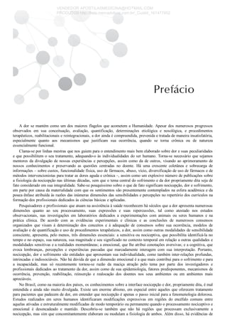 A dor se mantém como um dos maiores flagelos que acometem a Humanidade. Apesar dos numerosos progressos
observados  em  sua  conceituação,  avaliação,  quantificação,  determinações  etiológica  e  nosológica,  e  procedimentos
terapêuticos, reabilitacionais e reintegracionais, a dor ainda é compreendida, prevenida e tratada de maneira insatisfatória,
especialmente  quanto  aos  mecanismos  que  justificam  sua  ocorrência,  quando  se  torna  crônica  ou  de  natureza
essencialmente funcional.
Clama­se por linhas mestras que nos guiem para o entendimento mais bem elaborado sobre dor e suas peculiaridades
e que possibilitem o seu tratamento, adequando­o às individualidades do ser humano. Torna­se necessário que sejamos
mentores  da  divulgação  de  nossas  experiências  e  percepções,  assim  como  da  de  outros,  visando  ao  aprimoramento  de
nossos  conhecimentos  e  preservando  as  questões  centradas  no  doente.  Há  uma  crescente  coletânea  e  sobrecarga  de
informações – sobre custos, funcionalidade física, uso de fármacos, abuso, vício, diversificação de uso de fármacos e de
métodos intervencionistas para tratar as dores aguda e crônica –, assim como um explosivo número de publicações sobre
a fisiologia da nocicepção nas últimas décadas, sem que o tema central do sofrimento e da dor propriamente dita seja de
fato considerado em sua integralidade. Sabe­se pouquíssimo sobre o que de fato significam nocicepção, dor e sofrimento,
em parte por causa da materialidade com que os sentimentos são presentemente contemplados na esfera acadêmica e da
pouca ênfase atribuída às razões das inúmeras dimensões das sensibilidades e percepções no repertório dos currículos na
formação dos profissionais dedicados às ciências básicas e aplicadas.
Pesquisadores e profissionais que atuam na assistência à saúde reconhecem há séculos que a dor apresenta numerosas
dimensões  quanto  ao  seu  processamento,  suas  expressões  e  suas  repercussões,  tal  como  atestado  nos  estudos
observacionais,  nas  investigações  em  laboratórios  dedicados  a  experimentações  com  animais  ou  seres  humanos  e  na
prática  clínica.  De  acordo  com  as  evidências  experimentais  e  clínicas  e  as  conclusões  de  numerosos  consensos
organizados  que  visam  à  determinação  dos  conceitos  e  à  adequação  de  consensos  sobre  sua  ocorrência,  modelos  de
avaliação e de quantificação e uso de procedimentos terapêuticos, a dor, assim como outras modalidades de sensibilidade
consciente, apresenta, pelo menos, três dimensões essenciais: a sensitiva ou nociceptiva, que possibilita identificá­la no
tempo e no espaço, sua natureza, sua magnitude e seu significado no contexto temporal em relação a outras qualidades e
modalidades sensitivas e a realidades momentâneas; a emocional, que lhe atribui conotações aversivas; e a cognitiva, que
evoca  lembranças,  percepções  e  experiências  passadas  que  marcadamente  interagem  com  sua  interpretação.  Portanto,
nocicepção, dor e sofrimento são entidades que apresentam sua individualidade, como também inter­relações profundas,
intrincadas e indissociáveis. Não há dúvida de que a dimensão emocional é a que mais contribui para o sofrimento e para
a  incapacidade,  mas  só  recentemente  tornou­se  razão  da  maciça  atração  pelo  tema  por  parte  dos  investigadores  e
profissionais dedicados ao tratamento da dor, assim como de sua epidemiologia, fatores predisponentes, mecanismos de
ocorrência,  prevenção,  reabilitação,  reinserção  e  realocação  dos  doentes  nos  seus  ambientes  ou  em  ambientes  mais
apreciáveis.
No Brasil, como na maioria dos países, os conhecimentos sobre a interface nocicepção e dor, propriamente dita, é mal
entendida e ainda não muito divulgada. Existe um enorme abismo, em especial entre aqueles que oferecem tratamento
para pacientes que padecem de dor, em entender que nocicepção é apenas o passo inicial para a fenomenologia dolorosa.
Estudos  realizados  em  seres  humanos  identificaram  modificações  expressivas  em  regiões  do  encéfalo  comuns  entre
aquelas ativadas e estruturalmente modificadas de modo temporário ou permanente quando o processamento nociceptivo e
emocional  é  desencadeado  e  mantido.  Descobriu­se  também  que  não  há  regiões  que  processam  exclusivamente  a
nocicepção, mas sim que concomitantemente elaboram ou modulam a fisiologia de ambos. Além disso, há evidências de
VENDEDOR APOSTILASMEDICINA@HOTMAIL.COM
PRODUTOS http://lista.mercadolivre.com.br/_CustId_161477952
 