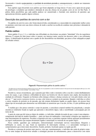 favorecendo o vínculo equipe­paciente, a qualidade da assistência prestada e, consequentemente, a adesão aos tratamento
propostos.
Este capítulo segue discutindo esses padrões que foram adaptados ao longo desses 15 anos com o apoio de um grupo
de psicólogos e estudantes que atendem à demanda de uma das clínicas de um grande centro de dor  de  São  Paulo.  A
prática  diária  possibilitou  que  cada  padrão  pudesse  ser  caracterizado  e  ilustrado  com  narrativas  de  pacientes  que
apresentavam distintos quadros álgicos crônicos.
Descrição dos padrões de convívio com a dor
Os padrões de convívio com a dor foram desenvolvidos considerando­se a necessidade de compreender melhor como
os pacientes conviviam com suas dores crônicas de modo a auxiliar na escolha de condutas mais próximas à demanda de
cada paciente.
Padrão caótico
Neste padrão (Figura 8.1), o indivíduo tem dificuldade em discriminar sua própria “identidade” (Eu) da experiência
dolorosa. É comum ele falar pouco sobre si mesmo; seu interesse maior consiste em discorrer sobre o seu sofrimento
álgico. A identificação do paciente com o quadro de dor desestabiliza sua identidade, que passa a ficar subjugada ao papel
de sofredor crônico.
Figura 8.1 Representação gráfica do padrão caótico.17
“Nos últimos anos, tem sido mais fácil falar da minha dor do que de mim. Aliás, fico me perguntando se eu não me transformei nesta dor. Acho que não resta mais nada daquela mulher que eu era. Você
perguntou o meu nome, eu me chamo lombalgia!” (sexo feminino, 37 anos).
Percebe­se, nessas circunstâncias, que o paciente quer falar a todo o momento sobre a sua dor e contar detalhadamente
como ela surgiu, o que evidencia a dificuldade de narrar sua história de vida de maneira mais ampla, desvinculada da
condição de sofrimento. Enquanto na literatura sobre doenças crônicas a doença costuma ser vista pelo doente como um
não eu,18,19
 aqui ocorre o processo inverso, ou seja, a dor torna­se o próprio eu do paciente. Quando o indivíduo se refere
a outras situações do presente ou do passado, que não estejam diretamente ligadas ao quadro álgico, ele procura fazer
algum tipo de associação para demonstrar sua infelicidade ou caracterizar que a sua dor, de fato, é o pior problema que já
teve.
À medida que a dor parece controlar o corpo do paciente, a consciência corporal também fica prejudicada, a atenção
encontra­se totalmente focada na região que apresenta o desconforto álgico, toda a sensibilidade e preocupação gira em
torno da dor.
A parte do corpo que dói torna­se objeto de cuidado, e o indivíduo, imbuído da noção de que o corpo é uma máquina –
compreensão derivada do modelo biomédico –, parte em busca de medicações e intervenções cirúrgicas que repararem o
mau funcionamento do organismo. Prevalece a expectativa de cura, os pacientes esperam realizar quaisquer procedimentos
ou ingerir medicamentos que estejam diretamente ligados à amenização ou remissão de seu quadro álgico.
Nesse  sentido,  aguardam  que  medicações,  eletroestimulação  (estimulação  nervosa  transcutânea),  bloqueios  e
infiltrações  os  curem,  ou  seja,  ficam  na  expectativa  de  intervenções  externas,  e  o  autocuidado  restringe­se  a
comportamentos que evitem maior desconforto, ficando, portanto, focalizado apenas na região que dói.
Percebe­se a presença de postura mais passiva, visto que, espontaneamente, o indivíduo não cuida do próprio corpo.
Ele  se  sente  incapaz  de  desenvolver  atitudes  e  estratégias  pessoais  de  enfrentamento,  passa  a  desenvolver  com  maior
VENDEDOR APOSTILASMEDICINA@HOTMAIL.COM
PRODUTOS http://lista.mercadolivre.com.br/_CustId_161477952
 