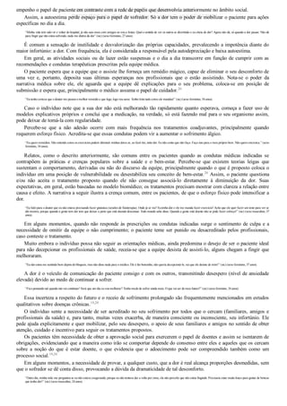 empenho o papel de paciente em contraste com a rede de papéis que desenvolvia anteriormente no âmbito social.
Assim, a autoestima perde espaço para o papel de sofredor. Só a dor tem o poder de mobilizar o paciente para ações
específicas no dia a dia.
“Minha vida tem sido vir e voltar do hospital, já não saio mais com amigos ou vou a festas. Qual o sentido de ver os outros se divertindo e eu cheia de dor? Agora não dá, só quando a dor passar. Não dá
para fingir que não estou sofrendo, nada me distrai da dor” (sic) (sexo feminino, 27 anos).
É comum a sensação de inutilidade e desvalorização das próprias capacidades, prevalecendo a impotência diante do
maior infortúnio: a dor. Com frequência, ela é considerada a responsável pela autodepreciação e baixa autoestima.
Em geral, as atividades sociais ou de lazer estão suspensas e o dia a dia transcorre em função de cumprir com as
recomendações e condutas terapêuticas prescritas pela equipe médica.
O paciente espera que a equipe que o assiste lhe forneça um remédio mágico, capaz de eliminar o seu desconforto de
uma  vez  e,  portanto,  deposita  suas  últimas  esperanças  nos  profissionais  que  o  estão  assistindo.  Nota­se  o  poder  da
narrativa  médica  sobre  ele,  ele  aguarda  que  a  equipe  dê  explicações  para  o  seu  problema,  coloca­se  em  posição  de
submissão e espera que, principalmente o médico assuma o papel de cuidador.20
“Eu tenho certeza que o doutor me passou o melhor remédio e que logo, logo vou sarar. Tenho feito tudo como ele mandou!” (sic) (sexo feminino, 54 anos).
Caso o indivíduo note que a sua dor não está melhorando tão rapidamente quanto esperava, começa a fazer uso de
modelos explicativos próprios e conclui que a medicação, na verdade, só está fazendo mal para o seu organismo assim,
pode deixar de tomá­la com regularidade.
Percebe­se  que  a  não  adesão  ocorre  com  mais  frequência  nos  tratamentos  coadjuvantes,  principalmente  quando
requerem esforço físico. Acredita­se que essas condutas podem vir a aumentar o sofrimento álgico.
“Eu quero remédios. Não entendo como os exercícios podem diminuir minhas dores se, ao fazê­los, sinto dor. Eu não conto que não faço. Faço isso para o meu próprio bem. Não quero encrenca.” (sexo
feminino, 34 anos).
Relatos,  como  o  descrito  anteriormente,  são  comuns  entre  os  pacientes  quando  as  condutas  médicas  indicadas  se
contrapõem  às  práticas  e  crenças  populares  sobre  a  saúde  e  o  bem­estar.  Percebe­se  que  existem  teorias  leigas  que
sustentam o comportamento, derivadas ou não do discurso da equipe, principalmente quando o que é proposto coloca o
indivíduo em uma posição de vulnerabilidade ou desestabiliza seu conceito de bem­estar.20
 Assim, o paciente questiona
e/ou  não  aceita  o  tratamento  proposto  quando  ele  não  consegue  associá­lo  diretamente  à  diminuição  da  dor.  Suas
expectativas, em geral, estão baseadas no modelo biomédico; os tratamentos precisam mostrar com clareza a relação entre
causa e efeito. A narrativa a seguir ilustra a crença comum, entre os pacientes, de que o esforço físico pode intensificar a
dor.
“Eu falei para o doutor que eu não estava precisando fazer ginástica (sessões de fisioterapia). Onde já se viu? Eu tenho dor e ele me manda fazer exercício! Acho que ele quer fazer um teste para ver se
dói mesmo, porque quando a gente tem dor tem que deixar a parte que está doendo descansar. Todo mundo sabe disso. Quando a gente está doente não se pode fazer esforço!” (sic) (sexo masculino, 37
anos).
Em alguns momentos, quando não responde às prescrições ou condutas indicadas surge o sentimento de culpa e a
necessidade de omitir da equipe o não cumprimento; o paciente teme ser punido ou desacreditado pelos profissionais,
caso conteste o tratamento.
Muito embora o indivíduo possa não seguir as orientações médicas, ainda predomina o desejo de ser o paciente ideal
para não decepcionar os profissionais de saúde, receia­se que a equipe desista de assisti­lo, alguns chegam a fingir que
melhoraram.
“Eu não estou me sentindo bem depois do bloqueio, mas não disse nada para o médico. Ele é tão bonzinho, não queria decepcioná­lo, vai que ele desiste de mim!” (sic) (sexo feminino, 57 anos).
A dor é o veículo de comunicação do paciente consigo e com os outros, transmitindo desespero (nível de ansiedade
elevada) devido ao medo de continuar a sofrer.
“Fico pensando até quando isto vai continuar! Será que um dia eu vou melhorar? Tenho medo de sofrer ainda mais. O que vai ser do meu futuro?” (sic) (sexo feminino, 34 anos).
Essa incerteza a respeito do futuro e o receio de sofrimento prolongado são frequentemente mencionados em estudos
qualitativos sobre doenças crônicas.19,20
O indivíduo sente a necessidade de ser acreditado no seu sofrimento por todos que o cercam (familiares, amigos e
profissionais da saúde) e, para tanto, muitas vezes exacerba, de maneira consciente ou inconsciente, seu infortúnio. Ele
pede ajuda explicitamente e quer mobilizar, pelo seu desespero, o apoio de seus familiares e amigos no sentido de obter
atenção, cuidado e incentivo para seguir os tratamentos propostos.
Os pacientes têm necessidade de obter a aprovação social para exercerem o papel de doentes e assim se isentarem de
obrigações, evidenciando que a maneira como irão se comportar depende do consenso entre eles e aqueles que os cercam
sobre  a  noção  do  que  é  estar  doente,  o  que  evidencia  que  o  adoecimento  pode  ser  compreendido  também  como  um
processo social.19,20
Em alguns momentos, a necessidade de provar, a qualquer custo, que a dor é real alcança proporções desmedidas, sem
que o sofredor se dê conta disso, provocando a dúvida da dramaticidade de tal desconforto.
“Outro dia, minha mãe me perguntou se eu não estava exagerando, porque eu não tentava dar a volta por cima, ela não percebe que não estou fingindo. Precisaria estar muito louco para gostar de brincar
que tenho dor!” (sic) (sexo masculino, 24 anos).
VENDEDOR APOSTILASMEDICINA@HOTMAIL.COM
PRODUTOS http://lista.mercadolivre.com.br/_CustId_161477952
 