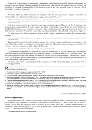 •
•
•
•
•
•
•
Do ponto de vista cognitivo, os pensamentos e ideias giram em torno da cura, existindo a busca sistemática por um
tratamento que seja eficiente. Queixam­se da falta de controle sobre a dor, mas não são capazes de associar elementos que
interferem na percepção do quadro álgico. Existe apenas a certeza de que a dor incomoda e que, às vezes, ela varia de
intensidade, tornando­se insuportável.
“Sei que tem horas que a minha dor é forte demais. Quero ficar sem dor, mas não sei por que ela aumenta tanto!” (sic) (sexo masculino, 34 anos).
Prevalecem  ideias  de  cunho  pessimista,  na  literatura  sobre  dor  esses  pensamentos  negativos  costumam  ser
compreendidos como disfuncionais e denominados de pensamentos catastróficos.21,22
“Minha irmã me convidou para ir à praia com ela, mas achei melhor ficar em casa. Vai que a minha dor piora! Se eu estou aqui corro para o hospital. Não quero arriscar. Em outro lugar podem me
medicar errado ou não acreditarem que eu tenho dor. Já viu a confusão que poderia dar. Prefiro ficar quieta para não me prejudicar mais. Parece que quanto mais eu me mexo mais problema aparece”
(sic) (sexo feminino, 40 anos).
Nota­se na narrativa anterior que a paciente recusa algo antecipando a possibilidade de sua dor vir a piorar, o que
evidencia a presença de fantasias de caráter negativo que inibem a identificação e expressão de seus desejos e interesses.
Sua fala não deixa claro se sua vontade era viajar, mas pontua o medo de acontecer algo catastrófico: a dor piorar e não
obter o socorro necessário. Os interesses e motivações encontram­se ocultados pela vazão dada a pensamentos negativos.
Em  geral,  os  pacientes  ficam  suscetíveis  a  ideias  e  opiniões  alheias,  principalmente  quando  elas  reforçam  receios
próprios.
“Eu estava com medo de fazer o bloqueio e depois que conversei com um outro paciente, que esperava também para fazer o procedimento, minha pressão aumentou tanto que o bloqueio foi cancelado”
(sexo masculino, 60 anos).
Quanto ao projeto de vida, há ausência total de qualquer outro interesse ou ação que não esteja relacionada com tratar
a dor. O indivíduo mantém a postura passiva, contemplativa, diante da vida, sente­se incapaz de traçar novos objetivos ou
retomar os anteriores enquanto seu quadro álgico não desaparece.
“Não consigo pensar em mais nada além dessa dor. Por enquanto minha vida fica parada” (sic) (sexo feminino, 38 anos).
O paciente recusa­se a retomar seu cotidiano, não aceita sua nova situação, ou seja, ele convive com o quadro álgico
como uma condição necessariamente provisória, entende que apenas a sua remissão pode levá­lo a retomar o seu dia a dia.
Ele quer recuperar sua capacidade anterior, este interesse faz com que não queira se adaptar à condição atual, almeja a
cura e, assim, procura ignorar a cronicidade do seu problema tentando tratá­lo como um quadro agudo que necessita de
bons medicamentos e procedimentos médicos.
Em síntese, neste padrão a identidade do indivíduo encontra­se absorvida pelo processo álgico e, assim, a dor torna­se
o seu eu (Quadro 8.1).
Resumo do padrão caótico.*
Identidade: identidade subjugada ao papel de sofredor. EU = DOR
Consciência corporal: consciência apenas da região que dói
Cotidiano: restrito, voltado para tratamentos. Ausência de atividades que desviem a atenção da dor
Afetividade: desespero (medo de não eliminar a dor) e submissão às condutas médicas (enfrentamento passivo). Delega ao médico o
poder de restabelecer a sua saúde, referendando suas explicações, como se ele próprio fosse incapaz de se ajudar
Cognição: pensamentos negativos que tem por foco o sofrimento álgico. O paciente costuma comparar o desconforto álgico com outras
situações de intenso sofrimento ou considera que nada equivale ao sofrimento atual
Projeto de vida: interesses e motivações suprimidos pela busca de cura da dor
Adesão ao tratamento: ação voltada a seguir tratamentos, a credibilidade existe enquanto se acredita na cura a curto prazo. Valoriza a
prescrição de medicações e de procedimentos cirúrgicos como as melhores alternativas de tratamento. Postura de solicitude (pedido de
ajuda).
*Adaptado de Loduca e Samuelian (2009).1
Padrão dependência
Percebe­se que a dor não se confunde com a própria identidade do paciente. É como se ele assumisse duas identidades
em um mesmo corpo, dependendo do momento: fulano de tal ou “homem doloroso”d
.23
 Pode­se dizer, pelo seu discurso e
conduta,  que  ele  entra  no  consultório  como  se  estivesse  de  mãos  dadas  com  a  dor.  O  paciente  estabelece  relação  de
dependência com o processo álgico; o seu Eu varia de acordo com a manifestação e intensidade da dor que o acomete
(Figura 8.2). Fala característica nesta fase:
“Eu estou bem, mas quando ela vem (dor) eu não consigo fazer mais nada!”
VENDEDOR APOSTILASMEDICINA@HOTMAIL.COM
PRODUTOS http://lista.mercadolivre.com.br/_CustId_161477952
 