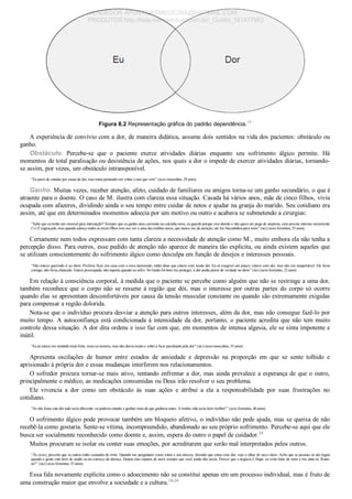 Figura 8.2 Representação gráfica do padrão dependência.17
A experiência de convívio com a dor, de maneira didática, assume dois sentidos na vida dos pacientes: obstáculo ou
ganho.
Obstáculo.  Percebe­se  que  o  paciente  exerce  atividades  diárias  enquanto  seu  sofrimento  álgico  permite.  Há
momentos de total paralisação ou desistência de ações, nos quais a dor o impede de exercer atividades diárias, tornando­
se assim, por vezes, um obstáculo intransponível.
“Eu parei de estudar por causa da dor, mas estou pensando em voltar o ano que vem” (sexo masculino, 29 anos).
Ganho. Muitas vezes, receber atenção, afeto, cuidado de familiares ou amigos torna­se um ganho secundário, o que é
atraente para o doente. O caso de M. ilustra com clareza essa situação. Casada há vários anos, mãe de cinco filhos, vivia
ocupada com afazeres, dividindo ainda o seu tempo entre cuidar de netos e ajudar na granja do marido. Seu cotidiano era
assim, até que em determinados momentos adoecia por um motivo ou outro e acabava se submetendo a cirurgias:
“Sabe que eu tenho um enxoval para internação? Sempre que eu ganho uma camisola ou calcinha nova, eu guardo porque vivo doente e não quero ser pega de surpresa, caso precise internar novamente
(¼) É engraçado, mas quando adoeço todos os meus filhos vem me ver e uma das minhas noras, que nunca me dá atenção, até faz biscoitinhos para mim” (sic) (sexo feminino, 55 anos).
Certamente nem todos expressam com tanta clareza a necessidade de atenção como M., muito embora ela não tenha a
percepção disso. Para outros, esse pedido de atenção não aparece de maneira tão explícita, ou ainda existem aqueles que
se utilizam conscientemente do sofrimento álgico como desculpa em função de desejos e interesses pessoais.
“Não estava querendo ir ao show. Preferia ficar em casa com o meu namorado, então disse que estava com muita dor. Eu só exagerei um pouco: estava com dor, mas não era insuportável. Ele ficou
comigo, não ficou chateado. Estava preocupado, não suporta quando eu sofro. No fundo foi bom me proteger, a dor podia piorar de verdade no show” (sic) (sexo feminino, 23 anos).
Em relação à consciência corporal, à medida que o paciente se percebe como alguém que não se restringe a uma dor,
também reconhece que o corpo não se resume à região que dói, mas o interesse por outras partes do corpo só ocorre
quando elas se apresentam desconfortáveis por causa da tensão muscular constante ou quando são extremamente exigidas
para compensar a região dolorida.
Nota­se que o indivíduo procura desviar a atenção para outros interesses, além da dor, mas não consegue fazê­lo por
muito tempo. A autoconfiança está condicionada à intensidade da dor, portanto, o paciente acredita que não tem muito
controle dessa situação. A dor dita ordens e isso faz com que, em momentos de intensa algesia, ele se sinta impotente e
inútil.
“Eu já estava me sentindo mais forte, mais eu mesmo, mas não durou muito e voltei a ficar paralisado pela dor” (sic) (sexo masculino, 33 anos).
Apresenta  oscilações  de  humor  entre  estados  de  ansiedade  e  depressão  na  proporção  em  que  se  sente  tolhido  e
aprisionado à própria dor e essas mudanças interferem nos relacionamentos.
O sofredor procura tornar­se mais ativo, tentando enfrentar a dor, mas ainda prevalece a esperança de que o outro,
principalmente o médico, as medicações consumidas ou Deus irão resolver o seu problema.
Ele  vivencia  a  dor  como  um  obstáculo  às  suas  ações  e  atribui  a  ela  a  responsabilidade  por  suas  frustrações  no
cotidiano.
“Se não fosse esta dor tudo seria diferente: eu poderia estudar e ganhar mais do que ganhava antes. A minha vida seria bem melhor!” (sexo feminino, 46 anos).
O sofrimento álgico pode provocar também um bloqueio afetivo, o indivíduo não pede ajuda, mas se queixa de não
recebê­la como gostaria. Sente­se vítima, incompreendido, abandonado ao seu próprio sofrimento. Percebe­se aqui que ele
busca ser socialmente reconhecido como doente e, assim, espera do outro o papel de cuidador.20
Muitos procuram se isolar ou conter suas emoções, por acreditarem que serão mal interpretados pelos outros.
“Às vezes, percebo que os outros estão cansados de mim. Quando me perguntam como estou e sou sincera, dizendo que estou com dor, vejo o olhar de saco cheio. Acho que as pessoas só são legais
quando a gente está bem de saúde ou no começo da doença. Depois elas enjoam de ouvir sempre que você ainda não sarou. Parece que o negócio é fingir, eu evito falar de mim e me sinto só. Ruim,
né?” (sic) (sexo feminino, 53 anos).
Essa fala novamente explicita como o adoecimento não se constitui apenas em um processo individual, mas é fruto de
uma construção maior que envolve a sociedade e a cultura.18­20
VENDEDOR APOSTILASMEDICINA@HOTMAIL.COM
PRODUTOS http://lista.mercadolivre.com.br/_CustId_161477952
 