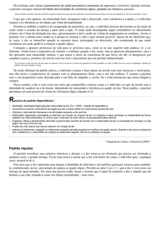 •
•
•
•
•
•
•
Há oscilação entre ideias e pensamentos de cunho pessimista e momentos de esperança e otimismo. Quando otimista,
o paciente consegue realizar atividades desvinculadas do sofrimento álgico, pautadas em interesses pessoais.
“Ontem amanheci animado; a dor não era tão forte, então fui comprar uma calça que estava querendo e precisando já fazia um tempo, mas a dor me impedia de ir” (sic) (sexo masculino, 27 anos).
Logo que a dor aparece, em intensidade forte, desaparece toda a disposição, vem o desânimo e a apatia, e o indivíduo
esquece e/ou abandona as atividades que vinha desempenhando.
Percebe­se também a tentativa de recuperação da autonomia, ou seja, o indivíduo procura desvincular­se da noção de
corpo  como  o  assento  da  doença  e  parte  para  a  ação.  O  corpo  pode  desempenhar  papel  contraditório  no  adoecimento
crônico: ele é fonte de limitação (no caso, aprisionamento à dor) e pode ser a fonte de engajamento no cotidiano. Assim, o
paciente vive o dilema entre render­se à doença ou retomar a vida o mais normal possível. Apesar de ele identificar que,
às  vezes,  a  dor  se  intensifica  quando  se  encontra  tenso,  preocupado  ou  aborrecido,  não  compreende  de  que  modo
reconhecer isto pode ajudá­lo a manejar o quadro álgico.
Começam  a  aparecer  promessas  de  vida  para  os  próximos  anos,  como  se  no  ano  seguinte  tudo  pudesse  vir  a  ser
diferente. Ainda existe a expectativa de retomar o cotidiano quando a dor sumir, mas já aparecem planejamentos, caso a
dor  apresente  uma  intensidade  mínima,  o  que  marca  o  início  da  consciência  de  que  talvez  ela  não  vá  desaparecer  por
completo (cura) e, portanto, ele terá de conviver com o desconforto por um período indeterminado.
“Eu já começo a achar que ficar sem dor nunca vai acontecer, mas se um dia ela se tornar mais suportável, eu estava pensando em voltar a estudar, fazer um curso de computação e batalhar por
trabalho” (sic) (sexo feminino, 35 anos).
De modo diferente do padrão caótico, o indivíduo começa a fazer planos de acordo com seus interesses e motivações,
mas não existe o compromisso de cumprir com os planejamentos feitos, caso a dor não melhore. É comum o paciente
usar o seu prognóstico como desculpa para a sua falta de empenho e, assim, faz e refaz promessas que nunca chegará a
cumprir.
Nesse sentido, a dor é vista como um outro que compartilha o mesmo corpo e o indivíduo vai agir de acordo com a
identidade de saudável ou a de doente, dependendo da intensidade e tolerância ao quadro de dor. Neste padrão, o paciente
permanece em uma postura de vítima do sofrimento álgico (Quadro 8.2).
Resumo do padrão dependência.*
Identidade: identidade fragilizada pela intensidade da dor. EU + DOR – relação de dependência
Consciência corporal: consciência da região que dói e outras partes do corpo tensas quando tem dor
Cotidiano: retomada de interesses e de atividades enquanto a dor permite
Afetividade: depressão e ansiedade se alternam em função do impacto da dor no cotidiano e essa oscilação ou instabilidade de humor
interfere nos relacionamentos. É comum que o indivíduo se sinta vítima, incompreendido pelos demais
Cognição: ideias e pensamentos otimistas e pessimistas oscilam de acordo com a intensidade da dor e a sensação de conseguir ou não
seguir com seu ritmo de vida
Projeto de vida: planos que não se realizam em função da dor
Adesão ao tratamento: engajado no tratamento enquanto percebe progressiva melhora do quadro de dor. Quando a dor piora ou estaciona
vem o desânimo e o descrédito em relação ao tratamento seguido, diminui a confiança na equipe.
*Adaptado de Loduca e Samuelian (2009).17
Padrão repulsa
O paciente reconhece seus próprios interesses e desejos e a dor torna­se um obstáculo que precisa ser eliminado a
qualquer custo, o grande inimigo. Existe uma recusa a aceitar que a dor está dentro do corpo, o indivíduo quer, a qualquer
custo, arrancá­la de si.
Fica claro que a dor representa uma ameaça à identidade do indivíduo e ele mobiliza quaisquer recursos para combatê­
la, estabelecendo, assim, uma atitude de repulsa ao quadro álgico. Percebe­se, pela Figura 8.3, que a dor é vista como um
inimigo de igual tamanho. Ele sente que precisa medir forças e mostrar que é capaz de controlar a dor e impedir que ela
domine a sua vida, tratando­a como um objeto externalizado – uma coisa.
VENDEDOR APOSTILASMEDICINA@HOTMAIL.COM
PRODUTOS http://lista.mercadolivre.com.br/_CustId_161477952
 