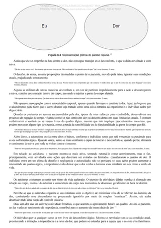 Figura 8.3 Representação gráfica do padrão repulsa.17
Ainda que ele se empenhe na luta contra a dor, não consegue manejar esse desconforto, o que o deixa revoltado e com
raiva.
“Ela não vai me vencer (dor). Vou mostrar que sou mais forte que ela. Não vou desistir e ficar parada como ela quer” (sic) (sexo feminino, 41 anos).
O desafio, às vezes, assume proporções desmedidas a ponto de o paciente, movido pela raiva, ignorar suas condições
atuais, prejudicando o tratamento.
“Não me incomodei com a dor e continuei fazendo o serviço da casa. Precisei tomar mais comprimidos que o de costume. O médico disse que eu não fiz certo, mas não posso fraquejar” (sic) (sexo
feminino, 44 anos).
Alguns se utilizam de outras maneiras de combate e, em vez de partirem impulsivamente para a ação e descarregarem
a raiva, contêm essa emoção dentro do corpo, passando a rejeitar a parte do corpo afetada.
“Não aguento mais olhar para esta perna! Que bom seria se ela me desse umas férias e sumisse do mapa” (sic) (sexo masculino, 25 anos).
Não aparece preocupação com o autocuidado corporal, apenas quando favorece o combate à dor. Aqui, reforça­se que
o adoecimento pode fazer que o corpo doente seja tratado como uma coisa estranha ao organismo e o indivíduo acabe por
depreciá­lo.
Quando os pacientes se sentem surpreendidos pela dor, apesar de seus esforços para combatê­la, desenvolvem um
processo de negação do corpo, vivendo como se não sentissem dor ou desconsiderassem suas limitações atuais. É comum
verbalizarem  a  vontade  de  se  verem  livres  do  quadro  álgico,  mesmo  que  isto  implique  procedimentos  invasivos,  que
podem provocar algum tipo de sequela, como a perda da sensibilidade ou de funcionalidade da parte do corpo que dói.
“Um médico disse que se eu fizer uma nova cirurgia posso ficar sem dor e eu fiquei animado. Ele disse que eu perderia a mobilidade do meu braço mas eu não me importo, quero apenas ficar sem dor,
mesmo que isto implique ficar com o braço aleijado” (sic) (sexo masculino, 30 anos).
Além disso, a autoestima oscila entre altos e baixos, conforme o indivíduo sente que está vencendo ou perdendo para
o seu sofrimento álgico. Quando vence, sente­se mais confiante e capaz de tolerar o desconforto e, quando perde, alimenta
o sentimento de raiva que pode se voltar contra si mesmo.
“Sinto­me bem quando percebo que, apesar da dor insuportável, fiz o que queria fazer. Quando não consigo fico arrasado! Sinto­me um nada e fico com raiva de mim” (sic) (sexo masculino, 31 anos).
Em  relação  ao  cotidiano,  o  paciente  mostra­se  mais  ativo,  tentando  retomá­lo  como  anteriormente,  mas  o  faz,
principalmente,  com  atividades  e/ou  ações  que  deveriam  ser  evitadas  ou  limitadas,  considerando  o  quadro  de  dor.  O
indivíduo entra em um clima de desafio e negligencia o autocuidado; não se preocupa se suas ações podem aumentar a
intensidade do quadro álgico, o importante é não deixar que a dor venha a dominar e/ou interferir em seu ritmo e estilo de
vida.
“Sei que não posso carregar muito peso por causa da coluna, mas já que ela dói, mesmo quando eu tomo este cuidado, não quero mais saber. Um pouquinho a mais de dor, considerando toda a dor que eu
já sinto, não vai fazer diferença. Pelo menos assim eu não preciso depender da boa vontade dos outros” (sic) (sexo feminino, 37 anos).
Os pacientes costumam assumir um ritmo de vida acelerado. O excesso de atividades diárias conduz à alienação em
relação ao corpo, muitos vão retomar a consciência do corpo nos momentos de descanso, geralmente na hora de dormir.
“Ontem tive um dia bem agitado, até me esqueci da dor, mas na hora de dormir ela veio com tudo, só para me infernizar” (sic) (sexo masculino, 66 anos).
Percebe­se que o indivíduo organiza o seu cotidiano com o objetivo de minimizar e/ou de se libertar do domínio da
dor,  combatendo  esse  desconforto  ou  procurando  ignorá­lo  por  meio  de  reações  “maníacas”.  Assim,  ele  acaba
desenvolvendo uma noção de controle ilusória.
Dias sem dor são um convite a atividade frenética, o que acarreta o agravamento futuro do quadro. Assim, o paciente,
ao dar vazão ao sentimento de onipotência, contribui para o aumento da intensidade da dor.24
“Vamos ver quem vence, eu ou esta dor. Se ela pensa que vai ser fácil me vencer está enganada, eu sou duro na queda! (ri)” (sic) (sexo masculino, 42 anos).
O indivíduo quer a qualquer custo se ver livre do desconforto álgico. Mostra­se revoltado com a sua condição atual,
prevalecendo a irritação, a impaciência e a raiva da dor, que podem se estender para a equipe que o assiste e/ou familiares.
VENDEDOR APOSTILASMEDICINA@HOTMAIL.COM
PRODUTOS http://lista.mercadolivre.com.br/_CustId_161477952
 