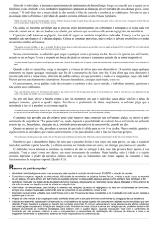 •
•
•
•
•
•
•
Além da irritabilidade, é comum o aparecimento de sentimentos de desconfiança. Surge a crença de que a equipe ou os
familiares estão omitindo o seu verdadeiro diagnóstico; aparecem as fantasias de ser portador de uma doença grave, como
o câncer.25
 O indivíduo tem a necessidade de dar sentido à falta de controle e coerência ao sofrimento. Percebe­se que a
associação entre sofrimento e gravidade do quadro costuma embasar­se em crenças populares.
“Minha avó sempre dizia que vaso ruim não quebra. E como a minha dor não passa, só pode ser aquela doença ruim que acaba com a gente. Eu devo estar com câncer e não querem me dizer. Não está
certo só eu não saber a verdade” (sic) (sexo feminino, 42 anos).
Ou, ainda, os pacientes acreditam que as pessoas estão desmerecendo seu sofrimento e começam a se isolar cada vez
mais do contato social. Assim, tendem a se afastar, por acharem que os outros estão sendo negligentes na assistência.
O paciente pode tornar­se negligente, deixando de seguir as condutas terapêuticas indicadas. Começa a achar que os
remédios não resolvem e só o deixam dopado. Critica as condutas prescritas, tudo e todos o deixam insatisfeito e o poder
da narrativa médica enfraquece.
“Não aguento mais estes remédios e ter que vir ao hospital. Vou dar um tempo já que os médicos não assumem que não sabem como me ajudar ou não querem! Eu me dou alta! Vou viver minha vida até
quando der; ou eu mato a dor ou ela me mata” (sic) (sexo feminino, 34 anos).
Nessas circunstâncias, o indivíduo quer negar a qualquer custo a presença da dor. Insiste em ignorar seu sofrimento,
excede­se em esforços físicos e só parte em busca de ajuda ou retoma o tratamento quando ela se torna insuportável.
“Eu estava tomando Tegretol e Tryptanol e resolvi parar por minha conta. Cansei de ficar dopado, mas, de repente, a minha dor aumentou muito e eu procurei os médicos de novo” (sexo masculino, 56
anos).
Quando a dor se intensifica, surge o desespero e a busca de alívio para esse desconforto. O paciente segue qualquer
tratamento  ou  ingere  qualquer  medicação  que  lhe  dê  a  perspectiva  de  ficar  sem  dor.  Cabe  dizer  que  esse  desespero  é
movido pela raiva e impaciência, diferente do padrão caótico, em que prevalece o medo e a insegurança. Aqui vale tudo!
Muitos partem para tratamentos alternativos: buscam benzedeiras, cirurgias espirituais, ervas etc.
Os pensamentos, nesse padrão, estão direcionados a combater a dor; nesse sentido, o indivíduo contesta, questiona e
luta contra esse sofrimento.
“Faço o que for preciso para me ver livre desta dor, não suporto ter que conviver com ela. Não há espaço para nós dois! Já sei que não tem cura rápida, se é que tem cura, mas algum jeito tem que
existir. Eu vou ganhar esta parada!” (sic) (sexo masculino, 36 anos).
Se,  por  um  lado,  existe  a  batalha  contra  a  dor,  há  momentos  em  que  o  indivíduo  cansa  desse  conflito  e  tenta,  de
qualquer  maneira,  ignorar  o  quadro  álgico.  Percebe­se  o  predomínio  de  ideias  onipotentes,  o  sofredor  julga  que  a
resistência à dor só é possível se ele tentar negá­la.
“Eu andava fazendo de tudo para me ver livre da dor e, como não adiantou muito eu resolvi que ela que se dane. Não vou mais ficar vivendo como um doente. Faço de conta que ela não existe. Cada
vez que dói, eu fico com mais raiva e me sinto com gana. Aí eu não tenho parada, só se ela me travar na cama” (sic) (sexo masculino, 24 anos).
O  paciente  não  percebe  que  ele  próprio  pode  criar  recursos  para  controlar  seu  sofrimento  álgico;  ou  move­se  pelo
sentimento de onipotência: “Eu posso tudo” ou, ainda, deposita a possibilidade de controle desse sofrimento no ambiente
externo (p. ex., benzedeiras, cirurgias etc.), existindo pouca perspectiva de autocontrole, quando em dor.
Quanto ao projeto de vida, prevalece a postura de que tudo é válido para se ver livre da dor. Nesse sentido, quando o
sujeito retoma as atividades que exercia anteriormente, o faz para desafiar a dor e não por interesse próprio.
“Vou mostrar para esta dor que sou eu que mando e não ela. Não quero mais remédios que me deixem tonta. Voltei à ativa, não sou mais prisioneira da dor” (sic) (sexo feminino, 59 anos).
Percebe­se que o desconforto álgico faz com que o paciente divida o seu corpo em duas partes, ou seja, a saudável
(sem dor) combate a parte dolorida, e a última costuma ser tratada como um outro, um inimigo que precisa ser vencido.
O  indivíduo  busca  retomar  o  cotidiano  na  tentativa  de  não  se  entregar  à  dor,  mas  não  procura  fazer  ajustes  à  sua
condição.  Trata  o  corpo  como  um  objeto,  um  mero  instrumento  de  combate.  Nesta  batalha,  tudo  é  válido  e  o  sujeito
costuma  depreciar  o  poder  da  narrativa  médica  uma  vez  que  os  tratamentos  não  foram  capazes  de  consertar  o  mau
funcionamento da máquina corporal (Quadro 8.3).
Resumo do padrão repulsa.*
Identidade: identidade preservada, mas ameaçada pela repulsa à condição de sofrimento. EU//DOR – relação de repulsa
Consciência corporal: negação do desconforto, dificuldade de reconhecer os próprios limites físicos, prioriza a ação (corpo na espreita
de um ataque, em geral tenso) em detrimento do cuidado corporal. O autocuidado aparece apenas se for oportuno para combater a dor
Cotidiano: retomada (ou tentativa) de atividades de forma maníaca, desprezando as restrições físicas atuais. Resgatar o ritmo anterior do
dia a dia torna­se um desafio e sinal de vitória em relação à dor
Afetividade:  raiva/hostilidade;  desconfiança  e  rebeldia  nas  relações  (acredita  na  negligência  ou  falta  de  solidariedade  de  familiares,
amigos e/ou equipe); busca pelo isolamento para se concentrar no seu problema: vencer a dor
Cognição: pensamentos voltados para medir forças com a dor. Presença de ideias onipotentes e de rivalidade com a dor ou em relação a
aqueles que o cercam
Projeto de vida: vencer a dor a qualquer custo: confronto direto com a dor para eliminar o sofrimento ou a negação da sua existência
Adesão ao tratamento: questionam o tratamento ou a competência da equipe quando não consideram satisfatórios os resultados que vem
obtendo. Podem hostilizar a equipe ou desistir das condutas prescritas. É comum apresentarem baixa tolerância aos efeitos colaterais
das medicações expressando irritação em relação a isto. Mostram­se mais críticos e ativos em relação ao seu problema embora não
estejam  escolhendo  as  melhores  estratégias  para  lidarem  com  o  quadro  álgico.  Quando  conseguem  lidar  com  o  sentimento  de
frustração  por  não  estarem  obtendo  a  cura  e  compreendem  a  necessidade  de  reabilitação  são  capazes  de  elaborar  a  raiva  e  se
engajarem novamente no tratamento, sentindo­se mais responsáveis no controle da dor.
VENDEDOR APOSTILASMEDICINA@HOTMAIL.COM
PRODUTOS http://lista.mercadolivre.com.br/_CustId_161477952
 