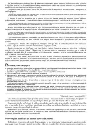 •
•
•
•
•
•
•
São despendidas menos horas em busca de tratamentos, procurando, assim, retomar o cotidiano com maior empenho.
O indivíduo sente­se livre da condição de sofredor e reassume outros papéis, que estavam suspensos ou restringidos pelo
papel de doente, ou ainda se apropria de novas funções.
Qualquer atividade que ele venha a realizar não está desvinculada de autocuidado, procura­se evitar a transgressão de
limites próprios.
“Aprendi que bancar a boazinha o tempo todo, sempre pronta a ajudar os outros, tem um preço muito alto e eu não estou querendo mais pagar. Hoje sei dizer não e não me sinto culpada porque lembro
que não quero me sentir doente novamente” (sic) (sexo feminino, 28 anos).
O  paciente  é  capaz  de  reconhecer  que  o  controle  da  dor  não  depende  apenas  do  ambiente  externo  (médicos,
procedimentos, medicamentos…), mas também depende, de maneira significativa, da utilização de recursos internos.
“A dor me ensinou que a gente tem que cuidar do corpo sempre, para evitar desenvolver uma dor como eu desenvolvi. Eu não espero mais ela ficar terrível para tentar de tudo para aliviá­la. Tenho feito
relaxamento regularmente e sabe que as minhas crises de enxaqueca diminuíram!” (sic) (sexo feminino, 47 anos).
A dor e o sofrimento associado deixam de ser o foco dos pensamentos do paciente. Percebe­se que ele volta a se
interessar pela construção de um projeto de vida, e isto não quer dizer um retorno à vida anterior ao adoecimento.
“Já não posso mais ser policial, quando eu pensava nisto, antes, ficava desesperada e com pena de mim. Hoje eu sei que não adianta ficar só me lamentando e estou pensando em fazer uma faculdade.
Acho que vou prestar para Psicologia, que é uma área que sempre me interessou, mas nunca tentei porque tinha o sonho de ser policial. Quando consegui, acabei me acidentando e tendo que abandonar
meu sonho” (sic) (sexo feminino, 29 anos).
O paciente apresenta interesses e motivações que pareciam adormecidos em função da dor e procura adaptar hábitos e
comportamentos  construindo  um  novo  estilo  de  vida;  surgem  novas  expectativas  e  planejamentos  para  um  futuro
próximo.
Ele reconquista o domínio sobre a própria vida, reintegra o corpo que deixa de ser tratado como um outro indesejável
e, assim, é capaz de retomar a autonomia para reconstruir seu projeto de vida.
Quando consegue dar um significado à sua experiência, o paciente é capaz de recuperar a autoestima e estabelecer
controle  sobre  os  sintomas  físicos.26
  Nota­se  que  ele  procura  seguir  os  tratamentos  propostos,  mas  o  poder  de
restabelecer sua saúde deixa de ser externalizado, principalmente para o médico e torna­se responsabilidade pessoal que
pode vir a contar com o auxílio externo.
Os  pacientes,  nesse  padrão,  precisam  refazer  seu  estilo  de  vida,  diminuindo  expectativas  e  desenvolvendo  novas
normas de ação. Eles começam a se dar conta de suas limitações e percebem que isso não os impede de estabelecer novos
projetos ou realizar o que pretendem, mesmo que nem sempre isto corresponda ao idealizado (Quadro 8.4).
Resumo do padrão integração.*
Identidade: identidade não é ameaçada pela dor, esta é reconhecida como uma sensação desagradável dentro do corpo que não é capaz
de interferir na integridade psíquica do indivíduo. EU (dor) – procura se acomodar à dor
Consciência corporal: fortalecimento da consciência corporal e presença espontânea de autocuidado
Cotidiano: retomada do cotidiano fazendo as adaptações necessárias
Afetividade: a dor deixa de ser a intermediária na relação do indivíduo consigo e com os outros. Ele reassume papéis anteriores que
estavam  suspensos  ou  incorpora  novos  papéis  que  favorecem  a  qualidade  de  vida,  deixando  de  lado  o  papel  de  doente  (vítima  ou
rebelde)
Cognição:  pensamentos  não  têm  a  dor  como  foco.  As  ideias  e  crenças  do  indivíduo  refletem  interesses  e  motivações  genéricas
associadas a sua história de vida
Projeto de vida: mudança de hábitos e construção de novo estilo de vida. Ele integrou a dor ao seu cotidiano e se utiliza de estratégias de
enfrentamento de acordo com a sua necessidade
Adesão  ao  tratamento:  segue  o  tratamento  proposto,  reconhece  que  apenas  a  obediência  às  condutas  propostas  não  conduz  a
cura/reabilitação.  Identifica  elementos  estressores  e  procura  evitá­los  no  dia  a  dia  e  se  não  é  possível  tenta  recompensar  com  a
utilização de estratégias de enfrentamento, principalmente técnicas de distração e relaxamento. Sente­se responsável pelo seu bem­
estar e apresenta participação ativa no tratamento.
*Adaptado de Loduca e Samuelian (2009).17
Cabe dizer que os pacientes podem apresentar reações comuns a mais de um padrão ao mesmo tempo, mas percebe­se
que há sempre uma maneira de lidar com o quadro álgico crônico que acaba prevalecendo sobre as demais.
Do ponto de vista dos profissionais de saúde, a descrição dos padrões, além de aproximá­los do convívio do indivíduo
com  o  seu  quadro  de  dor,  possibilita  a  identificação  de  condutas  que  poderiam  beneficiar  a  assistência  e  tornar  o
tratamento mais próximo da realidade de cada um.
Na sequência, serão discutidas condutas, levando­se em consideração o padrão de convívio com a dor, que têm sido
aplicadas por uma equipe interdisciplinar, ao longo desses anos, e têm facilitado a adesão aos tratamentos propostos e a
efetividade do trabalho realizado pelos profissionais.
Intervenções possíveis de acordo com cada padrão
Refletindo um pouco sobre cada padrão descrito, percebe­se que determinadas condutas ou ações, quando assumidas
pela equipe, podem favorecer o paciente a aprender a lidar com o quadro álgico de uma maneira menos antagônica. As
VENDEDOR APOSTILASMEDICINA@HOTMAIL.COM
PRODUTOS http://lista.mercadolivre.com.br/_CustId_161477952
 