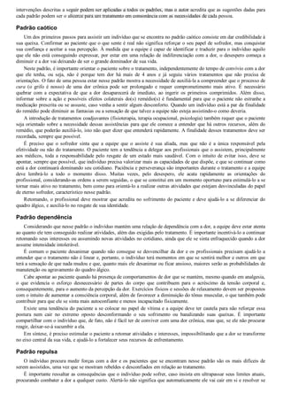 intervenções descritas a seguir podem ser aplicadas a todos os padrões, mas o autor acredita que as sugestões dadas para
cada padrão podem ser o alicerce para um tratamento em consonância com as necessidades de cada pessoa.
Padrão caótico
Um dos primeiros passos para assistir um indivíduo que se encontra no padrão caótico consiste em dar credibilidade à
sua queixa. Confirmar ao paciente que o que sente é real não significa reforçar o seu papel de sofredor, mas conquistar
sua confiança e aceitar a sua percepção. À medida que a equipe é capaz de identificar e traduzir para o indivíduo aquilo
que ele não está conseguindo expressar, por estar em uma relação de indiferenciação com a dor, o desespero começa a
diminuir e a dor vai deixando de ser o grande dominador de sua vida.
Neste padrão, é importante orientar o paciente sobre o tratamento, independentemente do tempo de convívio com a dor
que  ele  tenha,  ou  seja,  não  é  porque  tem  dor  há  mais  de  4  anos  e  já  seguiu  vários  tratamentos  que  não  precisa  de
orientações. O fato de uma pessoa estar nesse padrão mostra a necessidade de auxiliá­la a compreender que o processo de
cura  (o  grifo  é  nosso)  de  uma  dor  crônica  pode  ser  prolongado  e  requer  comprometimento  mais  ativo.  É  necessário
quebrar  com  a  expectativa  de  que  a  dor  desaparecerá  de  imediato,  ao  ingerir  os  primeiros  comprimidos.  Além  disso,
informar sobre a ação e possíveis efeitos colaterais do(s) remédio(s) é fundamental para que o paciente não estranhe a
medicação prescrita ou se assuste, caso venha a sentir algum desconforto. Quando um indivíduo está a par da finalidade
do remédio pode diminuir as fantasias ou a sensação de que talvez a equipe não esteja assistindo­o como deveria.
A introdução de tratamentos coadjuvantes (fisioterapia, terapia ocupacional, psicologia) também requer que o paciente
seja orientado sobre a necessidade dessas assistências para que ele comece a entender que há outros recursos, além do
remédio, que poderão auxiliá­lo, isto não quer dizer que entenderá rapidamente. A finalidade desses tratamentos deve ser
recordada, sempre que possível.
É  preciso  que  o  sofredor  sinta  que  a  equipe  que  o  assiste  é  sua  aliada,  mas  que  não  é  a  única  responsável  pela
efetividade ou não do tratamento. O paciente tem a tendência a delegar aos profissionais que o assistem, principalmente
aos  médicos,  toda  a  responsabilidade  pelo  resgate  de  um  estado  mais  saudável.  Com  o  intuito  de  evitar  isso,  deve  se
apontar, sempre que possível, que indivíduo precisa valorizar mais as capacidades de que dispõe, e que se continuar como
está a dor continuará dominando seu cotidiano. Paciência e perseverança são importantes durante o tratamento e a equipe
deve  lembrá­lo  a  todo  o  momento  disso.  Muitas  vezes,  pelo  desespero,  ele  acata  rapidamente  as  orientações  do
profissional, considerando­as ordens a serem seguidas, o que se constitui em um momento oportuno para estimulá­lo a se
tornar mais ativo no tratamento, bem como para orientá­lo a realizar outras atividades que estejam desvinculadas do papel
de eterno sofredor, característico nesse padrão.
Retomando, o profissional deve mostrar que acredita no sofrimento do paciente e deve ajudá­lo a se diferenciar do
quadro álgico, e auxiliá­lo no resgate de sua identidade.
Padrão dependência
Considerando que nesse padrão o indivíduo mantém uma relação de dependência com a dor, a equipe deve estar atenta
ao quanto ele tem conseguido realizar atividades, além das exigidas pelo tratamento. É importante incentivá­lo a continuar
retomando seus interesses ou assumindo novas atividades no cotidiano, ainda que ele se sinta enfraquecido quando a dor
assume intensidade intolerável.
É comum o paciente desanimar quando não consegue se desvencilhar da dor e os profissionais precisam ajudá­lo a
entender que o tratamento não é linear e, portanto, o indivíduo terá momentos em que se sentirá melhor e outros em que
terá a sensação de que nada mudou e que, quanto mais ele desanimar ou ficar ansioso, maiores serão as probabilidades de
manutenção ou agravamento do quadro álgico.
Cabe apontar ao paciente quando há presença de comportamentos de dor que se mantém, mesmo quando em analgesia,
o  que  evidencia  o  esforço  desnecessário  de  partes  do  corpo  que  contribuem  para  o  acréscimo  da  tensão  corporal  e,
consequentemente, para o aumento da percepção da dor. Exercícios físicos e sessões de relaxamento devem ser propostos
com o intuito de aumentar a consciência corporal, além de favorecer a diminuição do tônus muscular, o que também pode
contribuir para que ele se sinta mais autoconfiante e menos incapacitado fisicamente.
Existe uma tendência do paciente a se colocar no papel de vítima e a equipe deve ter cautela para não reforçar essa
postura  nem  cair  no  extremo  oposto  desconformando  o  seu  sofrimento  ou  banalizando  suas  queixas.  É  importante
compartilhar com o indivíduo que, de fato, não é fácil ter de conviver com uma dor crônica, mas que, se ele não procurar
reagir, deixar­se­á sucumbir a ela.
Em síntese, é preciso estimular o paciente a retomar atividades e interesses, impossibilitando que a dor se transforme
no eixo central da sua vida, e ajudá­lo a fortalecer seus recursos de enfrentamento.
Padrão repulsa
O indivíduo procura medir forças com a dor e os pacientes que se encontram nesse padrão são os mais difíceis de
serem assistidos, uma vez que se mostram rebeldes e desconfiados em relação ao tratamento.
É importante ressaltar as consequências que o indivíduo pode sofrer, caso insista em ultrapassar seus limites atuais,
procurando combater a dor a qualquer custo. Alertá­lo não significa que automaticamente ele vai cair em si e resolver se
VENDEDOR APOSTILASMEDICINA@HOTMAIL.COM
PRODUTOS http://lista.mercadolivre.com.br/_CustId_161477952
 