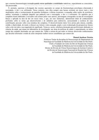 que a mesma fenomenologia é evocada quando outras qualidades e modalidades sensitivas, especialmente as conscientes,
são processadas.
É,  portanto,  oportuna  a  divulgação  das  recentes  aquisições  no  campo  da  fenomenologia  psicológica  relacionada  à
nocicepção,  à  dor  e  ao  sofrimento.  Nesse  contexto,  esta  obra  cumpre  uma  lacuna  existente  em  nosso  meio  e  traz
atualizações sobre o esclarecimento de questões biológicas e clínicas essenciais e avançadas sobre razões de ocorrência,
análise,  orientação  e  condução  daqueles  que  padecem  com  a  nocicepção,  a  dor  e  o  sofrimento.  Os  capítulos  que  a
compõem foram elaborados e revisados com esmero pelos seus autores, personagens consagrados na área de investigação
básica  e  aplicada  na  área  de  dor  em  nosso  meio,  e  que,  em  seus  memoriais,  demonstram  dotar  de  conhecimentos
profundos  sobre  os  temas  que  desenvolveram  e  de  sabedoria  para  analisá­los,  acrescentando  a  essência  de  suas
contribuições  pessoais  sobre  essa  temática  tão  complexa.  O  desenvolvimento  deste  livro  prima  pela  clareza,  exatidão,
retidão e objetividade, de modo a oferecer aos leitores visão avançada, ampla e com evidenciação de perspectivas futuras
sobre a dor em toda a sua magnitude de significado. Torna­se, assim, referência destacada para profissionais dedicados às
ciências da saúde, que atuam em laboratórios de investigação, nas áreas de políticas de saúde e, especialmente, no árduo
campo dos cuidados destinados aos que sentem dor. Tenho a certeza de que todos os leitores absorverão conhecimentos
que deverão reformular o modo de como interpretar melhor nossos semelhantes que sentem dor.
Manoel Jacobsen Teixeira
Professor Titular da disciplina de Neurocirurgia do Departamento de
Neurologia da Faculdade de Medicina da Universidade de São Paulo.
Chefe e Fundador do Centro de Dor do Hospital das Clínicas
da Faculdade de Medicina da Universidade de São Paulo.
Diretor da Divisão de Clínica Neurocirúrgica do Instituto Central e
da Divisão de Neurocirurgia Funcional do Hospital das Clínicas
da Faculdade de Medicina da Universidade de São Paulo.
VENDEDOR APOSTILASMEDICINA@HOTMAIL.COM
PRODUTOS http://lista.mercadolivre.com.br/_CustId_161477952
 