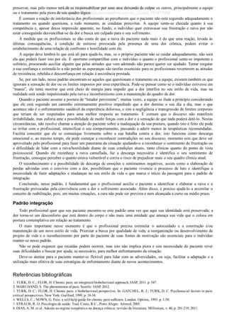 preservar, mas pelo menos terá de se responsabilizar por seus atos deixando de culpar os outros, principalmente a equipe
ou o tratamento pela piora de seu quadro álgico.
É comum a reação de intolerância dos profissionais ao perceberem que o paciente não está seguindo adequadamente o
tratamento  ou  quando  questiona,  a  todo  momento,  as  condutas  prescritas.  A  equipe  sente­se  checada  quanto  à  sua
competência  e,  apesar  dessa  impressão  aparente,  no  fundo,  o  indivíduo  quer  extravasar  sua  frustração  e  raiva  por  não
estar conseguindo desvencilhar­se da dor e busca um culpado para o seu sofrimento.
À medida que os profissionais se dão conta de que a raiva do paciente nada mais é do que uma reação, levada às
últimas  consequências,  à  condição  de  estresse  provocada  pela  presença  de  uma  dor  crônica,  podem  evitar  o
estabelecimento de uma relação de confronto e hostilidade com ele.
A equipe deve lembrá­lo que está ali para ajudá­lo, mas, se o próprio paciente não se cuidar adequadamente, não será
ela que poderá fazer isto por ele. É oportuno compartilhar com o indivíduo o quanto o profissional sente­se impotente e
solitário, procurando auxiliar alguém que pelas atitudes que vem adotando não parece querer ser ajudado. Tentar resgatar
a sua confiança e estimulá­lo a não perder as esperanças são tarefas essenciais para os profissionais reverterem as atitudes
de resistência, rebeldia e desconfiança em relação à assistência prestada.
Se, por um lado, nesse padrão encontram­se aqueles que questionam o tratamento ou a equipe, existem também os que
ignoram a sensação de dor ou os limites impostos por essa experiência. Pode­se pensar como se o indivíduo estivesse em
“mania”,  ele  tenta  mostrar  que  está  cheio  de  energia  para  impedir  que  a  dor  interfira  no  seu  estilo  de  vida,  mas  na
realidade está sendo impulsionado pela raiva e inconformismo com a manutenção do quadro de dor.
Quando o paciente assume a postura de “lutador persistente”, muitas vezes, a equipe se ilude a princípio considerando
que  ele  está  seguindo  um  caminho  extremamente  positivo  impedindo  que  a  dor  domine  o  seu  dia  a  dia,  mas  o  que
acontece não é o enfrentamento saudável da experiência dolorosa, e sim a negligência e transgressão de limites corporais
que  teriam  de  ser  respeitados  para  uma  melhor  resposta  ao  tratamento.  É  comum  que  o  discurso  não  manifeste
irritabilidade, mas euforia ante a possibilidade de medir forças com a dor e a sensação de que nada poderá detê­lo. Nestas
circunstâncias, não resolve chamar a atenção do paciente sobre a inadequação da sua postura, quando isto é feito ele pode
se irritar com o profissional, intensificar o seu comportamento, passando a aderir menos às terapêuticas recomendadas.
Facilita  consentir  que  ele  se  comunique  livremente  sobre  a  sua  batalha  contra  a  dor,  isto  funciona  como  descarga
emocional e, ao mesmo tempo, ele pode começar a reconhecer contradições no seu discurso, momento este que deve ser
aproveitado pelo profissional para fazer um panorama da situação ajudando­o a reconhecer o sentimento de frustração ou
a  dificuldade  de  lidar  com  a  raiva/hostilidade  diante  de  suas  condições  atuais,  tanto  clínicas  quanto  do  ponto  de  vista
psicossocial.  Quando  ele  reconhece  a  raiva  camuflada,  faz  a  descarga  necessária  e  identifica  o  seu  sentimento  de
frustração, consegue perceber o quanto estava vulnerável e corria o risco de prejudicar mais o seu quadro clínico atual.
O reconhecimento e a possibilidade de descarga de emoções e sentimentos negativos, assim como a elaboração de
perdas  advindas  com  o  convívio  com  a  dor,  possibilitam  que  o  paciente  vivencie  o  processo  de  luto  e  identifique  a
necessidade de fazer adaptações e mudanças no seu estilo de vida o que marca o início da passagem para o padrão de
integração.
Concluindo,  nesse  padrão,  é  fundamental  que  o  profissional  auxilie  o  paciente  a  identificar  e  elaborar  a  raiva  e  a
frustração provocadas pela convivência com a dor e sofrimento associado. Além disso, é preciso ajudá­lo a assimilar o
conceito de reabilitação, pois, em muitas situações, a cura não pode ser prevista e nem alcançada a curto ou médio prazo.
Padrão integração
Todo profissional quer que seu paciente encontre­se este padrão uma vez que aqui sua identidade está preservada; a
dor torna­se um desconforto que está dentro do corpo e não mais uma entidade que ameaça sua vida que o coloca em
postura contemplativa em relação ao tratamento.
O  mais  importante  nesse  momento  é  que  o  profissional  precisa  estimular  o  autocuidado  e  a  construção  e/ou
manutenção de um novo estilo de vida. Priorizar a busca por qualidade de vida, a reorganização ou desenvolvimento de
projeto de vida e o reconhecimento por parte do paciente de suas fontes de motivação são essenciais para o indivíduo
manter­se nesse padrão.
Não se pode esquecer que recaídas podem ocorrer, mas isto não implica piora e sim necessidade do paciente rever
suas dificuldades e buscar por ajuda, se necessário, para melhor enfrentamento da situação.
Deve­se atentar para o paciente manter­se flexível para lidar com as adversidades, ou seja, facilitar a adaptação e a
utilização mais efetiva de suas estratégias de enfrentamento diante de novos acontecimentos.
Referências bibliográficas
1. TURK, D. C.; FLOR, H. Chronic pain: an integrated biobehavioral approach, IASP, 2011. p. 547.
2. MARCHAND, S. The phenomenon of pain. Seattle: IASP, 2012.
3. TURK, D. C.; FLOR, H. Chronic pain: a biobehavioral perspective. In: GATCHEL, R. J.; TURK, D. C. Psychosocial factors in pain:
critical perspectives. New York: Guilford, 1999. p. 18­34.
4. WELLS, C.; NOWN, G. Pain: a self­help guide for chronic pain sufferers. London: Optima, 1993. p. 1­50.
5. STRAUB, R. O. Psicologia da saúde. Trad. Costa, R.C., Porto Alegre: Artmed, 2005.
6. DIAS, A. M. et al. Adesão ao regime terapêutico na doença crônica: revisão da literatura. Millenium, v. 40, p. 201­219, 2011.
VENDEDOR APOSTILASMEDICINA@HOTMAIL.COM
PRODUTOS http://lista.mercadolivre.com.br/_CustId_161477952
 