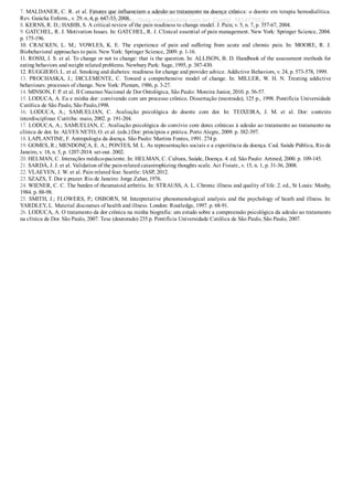 7. MALDANER, C. R. et al. Fatores que influenciam a adesão ao tratamento na doença crônica: o doente em terapia hemodialítica.
Rev. Gaúcha Enferm., v. 29, n. 4, p. 647­53, 2008.
8. KERNS, R. D.; HABIB, S. A critical review of the pain readiness to change model. J. Pain, v. 5, n. 7, p. 357­67, 2004.
9. GATCHEL, R. J. Motivation Issues. In: GATCHEL, R. J. Clinical essential of pain management. New York: Springer Science, 2004.
p. 175­196.
10.  CRACKEN,  L.  M.;  VOWLES,  K.  E.  The  experience  of  pain  and  suffering  from  acute  and  chronic  pain.  In:  MOORE,  R.  J.
Biobehavioral approaches to pain. New York: Springer Science, 2009. p. 1­16.
11. ROSSI, J. S. et al. To change or not to change: that is the question. In: ALLISON, B. D. Handbook of the assessment methods for
eating behaviors and weight related problems. Newbury Park: Sage, 1995, p. 387­430.
12. RUGGIERO, L. et al. Smoking and diabetes: readiness for change and provider advice. Addictive Behaviors, v. 24, p. 573­578, 1999.
13.  PROCHASKA,  J.;  DICLEMENTE,  C.  Toward  a  comprehensive  model  of  change.  In:  MILLER,  W.  H.  N.  Treating  addictive
behaviours: processes of change. New York: Plenum, 1986, p. 3­27.
14. MINSON, F. P. et al. II Consenso Nacional de Dor Ontológica, São Paulo: Moreira Junior, 2010. p. 56­57.
15. LODUCA, A. Eu e minha dor: convivendo com um processo crônico. Dissertação (mestrado), 125 p., 1998. Pontifícia Universidade
Católica de São Paulo, São Paulo,1998.
16.  LODUCA,  A.;  SAMUELIAN,  C.  Avaliação  psicológica  do  doente  com  dor.  In:  TEIXEIRA,  J.  M.  et  al.  Dor:  contexto
interdisciplinar. Curitiba: maio, 2002. p. 191­204.
17. LODUCA, A.; SAMUELIAN, C. Avaliação psicológica do convívio com dores crônicas à adesão ao tratamento ao tratamento na
clínica de dor. In: ALVES NETO, O. et al. (eds.) Dor: princípios e prática. Porto Alegre, 2009. p. 382­397.
18. LAPLANTINE, F. Antropologia da doença. São Paulo: Martins Fontes, 1991. 274 p.
19. GOMES, R.; MENDONÇA, E. A.; PONTES, M. L. As representações sociais e a experiência da doença. Cad. Saúde Pública, Rio de
Janeiro, v. 18, n. 5, p. 1207­2014. set­out. 2002.
20. HELMAN, C. Interações médico­paciente. In: HELMAN, C. Cultura, Saúde, Doença. 4. ed. São Paulo: Artmed, 2000. p. 109­145.
21. SARDÁ, J. J. et al. Validation of the pain­related catastrophizing thoughts scale. Act Fisiatr., v. 15, n. 1, p. 31­36, 2008.
22. VLAEYEN, J. W. et al. Pain related fear. Seattle: IASP, 2012.
23. SZAZS, T. Dor e prazer. Rio de Janeiro: Jorge Zahar, 1976.
24. WIENER, C. C. The burden of rheumatoid arthritis. In: STRAUSS, A. L. Chronic illness and quality of life. 2. ed., St Louis: Mosby,
1984. p. 88­98.
25. SMITH, J.; FLOWERS, P.; OSBORN, M. Interpretative phenomenological analysis and the psychology of heath and illness. In:
YARDLEY, L. Material discourses of health and illness. London: Routledge, 1997. p. 68­91.
26. LODUCA, A. O tratamento da dor crônica na minha biografia: um estudo sobre a compreensão psicológica da adesão ao tratamento
na clínica de Dor. São Paulo, 2007. Tese (doutorado) 235 p. Pontifícia Universidade Católica de São Paulo, São Paulo, 2007.
VENDEDOR APOSTILASMEDICINA@HOTMAIL.COM
PRODUTOS http://lista.mercadolivre.com.br/_CustId_161477952
 