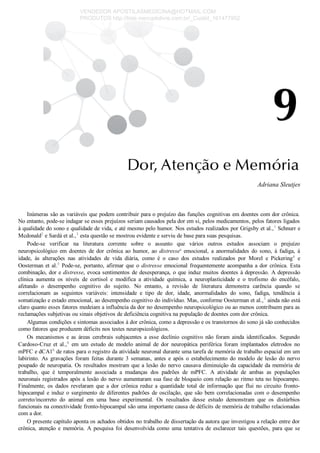Adriana Sleutjes
Inúmeras são as variáveis que podem contribuir para o prejuízo das funções cognitivas em doentes com dor crônica.
No entanto, pode­se indagar se esses prejuízos seriam causados pela dor em si, pelos medicamentos, pelos fatores ligados
à qualidade do sono e qualidade de vida, e até mesmo pelo humor. Nos estudos realizados por Grigsby et al.,1
 Schnurr e
Mcdonald2
 e Sardá et al.,3
 esta questão se mostrou evidente e serviu de base para suas pesquisas.
Pode­se  verificar  na  literatura  corrente  sobre  o  assunto  que  vários  outros  estudos  associam  o  prejuízo
neuropsicológico  em  doentes  de  dor  crônica  ao  humor,  ao  distressea
  emocional,  a  anormalidades  do  sono,  à  fadiga,  à
idade,  às  alterações  nas  atividades  de  vida  diária,  como  é  o  caso  dos  estudos  realizados  por  Morel  e  Pickering4
  e
Oosterman et al.5
 Pode­se, portanto, afirmar que o distresse emocional frequentemente acompanha a dor crônica. Esta
combinação, dor e distresse, evoca sentimentos de desesperança, o que induz muitos doentes à depressão. A depressão
clínica  aumenta  os  níveis  de  cortisol  e  modifica  a  atividade  química,  a  neuroplasticidade  e  o  trofismo  do  encéfalo,
afetando  o  desempenho  cognitivo  do  sujeito.  No  entanto,  a  revisão  de  literatura  demonstra  carência  quando  se
correlacionam  as  seguintes  variáveis:  intensidade  e  tipo  de  dor,  idade,  anormalidades  do  sono,  fadiga,  tendência  à
somatização e estado emocional, ao desempenho cognitivo do indivíduo. Mas, conforme Oosterman et al.,5
 ainda não está
claro quanto esses fatores medeiam a influência da dor no desempenho neuropsicológico ou ao menos contribuem para as
reclamações subjetivas ou sinais objetivos de deficiência cognitiva na população de doentes com dor crônica.
Algumas condições e sintomas associados à dor crônica, como a depressão e os transtornos do sono já são conhecidos
como fatores que produzem déficits nos testes neuropsicológicos.
Os  mecanismos  e  as  áreas  cerebrais  subjacentes  a  esse  declínio  cognitivo  não  foram  ainda  identificados.  Segundo
Cardoso­Cruz  et  al.,6
  em  um  estudo  de  modelo  animal  de  dor  neuropática  periférica  foram  implantados  eletrodos  no
mPFC e dCA1b
 de ratos para o registro da atividade neuronal durante uma tarefa de memória de trabalho espacial em um
labirinto.  As  gravações  foram  feitas  durante  3  semanas,  antes  e  após  o  estabelecimento  do  modelo  de  lesão  do  nervo
poupado de neuropatia. Os resultados mostram que a lesão do nervo causava diminuição da capacidade da memória de
trabalho,  que  é  temporalmente  associada  a  mudanças  dos  padrões  de  mPFC.  A  atividade  de  ambas  as  populações
neuronais registrados após a lesão do nervo aumentaram sua fase de bloqueio com relação ao ritmo teta no hipocampo.
Finalmente,  os  dados  revelaram  que  a  dor  crônica  reduz  a  quantidade  total  de  informação  que  flui  no  circuito  fronto­
hipocampal e induz o surgimento de diferentes padrões de oscilação, que são bem correlacionadas com o desempenho
correto/incorreto  do  animal  em  uma  base  experimental.  Os  resultados  desse  estudo  demonstram  que  os  distúrbios
funcionais na conectividade fronto­hipocampal são uma importante causa de déficits de memória de trabalho relacionadas
com a dor.
O presente capítulo aponta os achados obtidos no trabalho de dissertação da autora que investigou a relação entre dor
crônica,  atenção  e  memória.  A  pesquisa  foi  desenvolvida  como  uma  tentativa  de  esclarecer  tais  questões,  para  que  se
VENDEDOR APOSTILASMEDICINA@HOTMAIL.COM
PRODUTOS http://lista.mercadolivre.com.br/_CustId_161477952
 