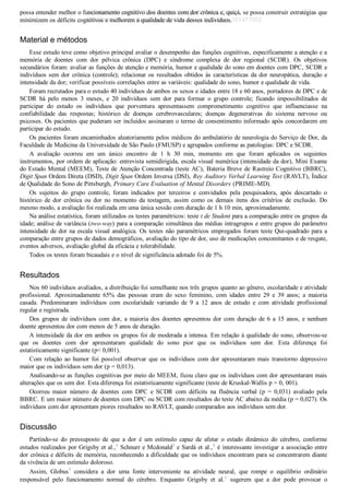 possa entender melhor o funcionamento cognitivo dos doentes com dor crônica e, quiçá, se possa construir estratégias que
minimizem os déficits cognitivos e melhorem a qualidade de vida desses indivíduos.
Material e métodos
Esse estudo teve como objetivo principal avaliar o desempenho das funções cognitivas, especificamente a atenção e a
memória  de  doentes  com  dor  pélvica  crônica  (DPC)  e  síndrome  complexa  de  dor  regional  (SCDR).  Os  objetivos
secundários foram: avaliar as funções de atenção e memória, humor e qualidade do sono em doentes com DPC, SCDR e
indivíduos sem dor crônica (controle); relacionar os resultados obtidos às características da dor neuropática, duração e
intensidade da dor; verificar possíveis correlações entre as variáveis: qualidade do sono, humor e qualidade de vida.
Foram recrutados para o estudo 40 indivíduos de ambos os sexos e idades entre 18 e 60 anos, portadores de DPC e de
SCDR  há  pelo  menos  3  meses,  e  20  indivíduos  sem  dor  para  formar  o  grupo  controle;  ficando  impossibilitados  de
participar  do  estudo  os  indivíduos  que  porventura  apresentassem  comprometimento  cognitivo  que  influenciasse  na
confiabilidade  das  respostas;  histórico  de  doenças  cerebrovasculares;  doenças  degenerativas  do  sistema  nervoso  ou
psicoses. Os pacientes que puderam ser incluídos assinaram o termo de consentimento informado após concordarem em
participar do estudo.
Os pacientes foram encaminhados aleatoriamente pelos médicos do ambulatório de neurologia do Serviço de Dor, da
Faculdade de Medicina da Universidade de São Paulo (FMUSP) e agrupados conforme as patologias: DPC e SCDR.
A  avaliação  ocorreu  em  um  único  encontro  de  1  h  30  min,  momento  em  que  foram  aplicados  os  seguintes
instrumentos, por ordem de aplicação: entrevista semidirigida, escala visual numérica (intensidade da dor), Mini Exame
do Estado Mental (MEEM), Teste de Atenção Concentrada (teste AC), Bateria Breve de Rastreio Cognitivo (BBRC),
Digit Span Ordem Direta (DSD), Digit Span Ordem Inversa (DSI), Rey Auditory Verbal Learning Test (RAVLT), Índice
de Qualidade do Sono de Pittsburgh, Primary Care Evaluation of Mental Disorders (PRIME­MD).
Os  sujeitos  do  grupo  controle,  foram  indicados  por  terceiros  e  convidados  pela  pesquisadora,  após  descartado  o
histórico  de  dor  crônica  ou  dor  no  momento  da  testagem,  assim  como  os  demais  itens  dos  critérios  de  exclusão.  Do
mesmo modo, a avaliação foi realizada em uma única sessão com duração de 1 h 10 min, aproximadamente.
Na análise estatística, foram utilizados os testes paramétricos: teste t de Student para a comparação entre os grupos da
idade; análise de variância (two­way) para a comparação simultânea das médias intragrupos e entre grupos do parâmetro
intensidade de dor na escala visual analógica. Os testes não paramétricos empregados foram teste Qui­quadrado para a
comparação entre grupos de dados demográficos, avaliação do tipo de dor, uso de medicações concomitantes e de resgate,
eventos adversos, avaliação global da eficácia e tolerabilidade.
Todos os testes foram bicaudais e o nível de significância adotado foi de 5%.
Resultados
Nos 60 indivíduos avaliados, a distribuição foi semelhante nos três grupos quanto ao gênero, escolaridade e atividade
profissional.  Aproximadamente  65%  das  pessoas  eram  do  sexo  feminino,  com  idades  entre  29  e  39  anos;  a  maioria
casada.  Predominaram  indivíduos  com  escolaridade  variando  de  9  a  12  anos  de  estudo  e  com  atividade  profissional
regular e registrada.
Dos grupos de indivíduos com dor, a maioria dos doentes apresentou dor com duração de 6 a 15 anos, e nenhum
doente apresentou dor com menos de 5 anos de duração.
A intensidade da dor em ambos os grupos foi de moderada a intensa. Em relação à qualidade do sono, observou­se
que  os  doentes  com  dor  apresentaram  qualidade  do  sono  pior  que  os  indivíduos  sem  dor.  Esta  diferença  foi
estatisticamente significante (p< 0,001).
Com  relação  ao  humor  foi  possível  observar  que  os  indivíduos  com  dor  apresentaram  mais  transtorno  depressivo
maior que os indivíduos sem dor (p = 0,013).
Analisando­se as funções cognitivas por meio do MEEM, ficou claro que os indivíduos com dor apresentaram mais
alterações que os sem dor. Esta diferença foi estatisticamente significante (teste de Kruskal­Wallis p = 0, 001).
Ocorreu  maior  número  de  doentes  com  DPC  e  SCDR  com  déficits  na  fluência  verbal  (p  =  0,031)  avaliado  pela
BBRC. E um maior número de doentes com DPC ou SCDR com resultados do teste AC abaixo da média (p = 0,027). Os
indivíduos com dor apresentam piores resultados no RAVLT, quando comparados aos indivíduos sem dor.
Discussão
Partindo­se  do  pressuposto  de  que  a  dor  é  um  estímulo  capaz  de  afetar  o  estado  dinâmico  do  cérebro,  conforme
estudos realizados por Grigsby et al.,1
 Schnurr e Mcdonald2
 e Sardá et al.,3
 é interessante investigar a associação entre
dor crônica e déficits de memória, reconhecendo a dificuldade que os indivíduos encontram para se concentrarem diante
da vivência de um estímulo doloroso.
Assim,  Globus7
  considera  a  dor  uma  fonte  interveniente  na  atividade  neural,  que  rompe  o  equilíbrio  ordinário
responsável  pelo  funcionamento  normal  do  cérebro.  Enquanto  Grigsby  et  al.1
  sugerem  que  a  dor  pode  provocar  o
VENDEDOR APOSTILASMEDICINA@HOTMAIL.COM
PRODUTOS http://lista.mercadolivre.com.br/_CustId_161477952
 