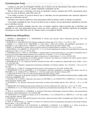 Considerações finais
Concluiu­se, por meio da investigação realizada, que os doentes com dor apresentaram maior déficit no MEEM, no
teste de FV, no RAVLT e no teste AC, quando comparados à população sem dor.
Pôde­se  observar  que  os  indivíduos  com  dores  de  moderada  à  intensa,  avaliados  pela  EAVN,  apresentaram  piores
escores nos testes de fluência verbal, DSI e teste AC.
Com relação ao humor, foi possível observar que os indivíduos com dor apresentaram mais transtorno depressivo
maior que os indivíduos sem dor.
Indivíduos com transtorno depressivo maior apresentaram déficit na fluência verbal, na atenção e na memória.
Com relação à qualidade do sono, foi possível observar que os doentes com dor apresentaram qualidade do sono pior
que os indivíduos sem dor.
Segundo as correlações estudadas entre dor, sono e as funções cognitivas, pôde­se perceber que os indivíduos com
qualidade  de  sono  ruim  apresentaram  piores  escores  nos  testes  cognitivos,  com  diferença  significante  da  população
normal para os testes DSD, DSI, teste AC, fluência verbal e no resultado do MEEM.
Referências bibliográficas
1.  GRIGSBY,  J.;  ROSENBERG,  N.  L.;  BUSENBARK,  D.  Chronic  pain  adversely  affects  information  processing.  Arch.  Clin.
Neuropsychol., p. 135­36, 1994.
2. SCHNURR, R. F.; MACDONALD, M. R. Memory complaints in chronic pain. Clin. J. Pain, v. 11, p. 103­111, 1995.
3.  SARDÁ,  J.  J.  J.;  CRUZ,  R.  M.;  JABLONSKI,  S.  J.  Dor  crônica  e  déficits  de  memória:  uma  abordagem  neurocognitiva.  In:
FIGUEIRÓ, J. A. B.; ANGELOTTI, G.; PIMENTA, C. A. M. Dor e saúde mental. São Paulo: Atheneu, 2005.
4. MOREL, V.; PICKERING, G. Impact of pain on cognitive processes in human Douleur et Analgesie, v. 26, n. 1, p. 11­16, 2013.
5. OOSTERMAN, J. M.; GIBSON, S. J.; PULLES, W. L. J. A. et al. On the moderating role of age in the relationship between pain and
cognition. Eur. J. Pain, v. 17, n. 5, p. 735­741, 2013.
6. CARDOSO­CRUZ, H.; LIMA, D.; GALHARDO, V. Impaired spatial memory performance in a rat model of neuropathic pain is
associate with reduced hippocampus­prefrontal cortex connectivity. J. Neurosci., v. 33, n. 6, p. 2465­2480, 2013.
7. GLOBUS, G. G. Toward a noncomputational cognitive neuroscience. J. Cogn. Neurosci., v. 4, n. 4, p. 299­310, 1992.
8.  HAYS,  R.  D.  et  al.  Functioning  and  well­being  outcomes  of  patients  with  depression  compared  with  chronic  general  medical
illnesses. Arch. Gen. Psychiatry, v. 52, n. 1, p. 11­19, 1995.
9. BROADHEAD, W. E. et al. Depression, disability, and days lost from work in a prospective epidemiologic survey. JAMA, v. 264, n.
19, p. 2524­2528, 1990.
10. HASKETT, R. F. Diagnostic categorization of psychiatric disturbance in Cushing’s syndrome. Am. J. Psychiatr., v. 142, n. 8, p. 911­
916, 1985.
11. GATCHEL, R. J; TURK, D. C. Psychosocial factors in pain: critical perspectives. New York: Guilford, 1999.
12. PERISSINOTTI, D. M. N.; FIGUEIRÓ, J. A. B. Psicoterapias: indicação, modalidades e tratamento para doentes com dor. In:
FIGUEIRÓ, J. A. B.; ANGELOTTI, G.; PIMENTA, C. A. M. Dor e saúde mental. São Paulo: Atheneu, 2005.
13. CARVALHO, M. M. M. J. Dor: um estudo multidisciplinar. São Paulo: Summus, 1999.
14. MAGNI, G. Depression in the patients with pain. In: SIMPÓSIO BRASILEIRO E ENCONTRO INTERNACIONAL SOBRE DOR,
3. São Paulo: SIMBIDOR, 1997.
15. AGUIAR, R. W.; CALEFFI, L. Depressão e dor crônica. In: FIGUEIRÓ, J. A. B; ANGELOTTI, G.; PIMENTA, C. A. M. Dor e saúde
mental. São Paulo: Atheneu, 2005.
16. SCHWARTZ, E. W. Attention, concentration and memory in chronic daily headache patients. Diss. Abstr. Int., v. 58, n. 1, p. 428,
1997.
17. BOISSEVAIN, M. D. Information processing in chronic pain: the role of depression. Diss. Abstr. Int., v. 56, n. 1, p. 571, 1994.
18. APKARIAN, A. V. et al. Chronic pain patients are impaired on an emotional decision­making task. Pain, v. 108, n. 1 e 2, p. 129­136,
2004.
19. DICK, B.; ECCLESTON, C.; CROMBEZ, G. Attentional functioning in fibromyalgia, rheumatoid arthritis, and musculoskeletal
pain patients. Arthritis Rheumatoid, v. 47, p. 639­644, 2002.
20. ANUNCIATO, N. F. Fisiologia da emoção na dor. In: FIGUEIRÓ, J. A. B; ANGELOTTI, G.; PIMENTA, C. A. M. Dor e saúde
mental. São Paulo: Atheneu, 2005.
21. KONTINEN, V. K. et al. Sleep and EEG patterns in the chronic constriction injury model of neuropathic pain. Physiol. Behav., v. 78,
n. 2, p. 241­246, 2003.
22. PATIL, P.; APFELBAUM, J. L.; ZACNY, J. P. Effects of a cold­water stressor on psychomotor and cognitive functioning in humans.
Physiol. Behav., v. 58, p. 1281­1286, 1995.
23.  LING,  J.;  HERFFERNAN,  T.  M.;  BUCHANAN,  T.;  RODGERS,  J.;  SCHOLEY,  A.  B.;  PARROT,  A.  C.  Effects  of  alcohol  on
subjective ratings of prospective and everyday memory deficits. Alcohol Clin. Exp. Res., v. 27, p. 970­974, 2003.
VENDEDOR APOSTILASMEDICINA@HOTMAIL.COM
PRODUTOS http://lista.mercadolivre.com.br/_CustId_161477952
 