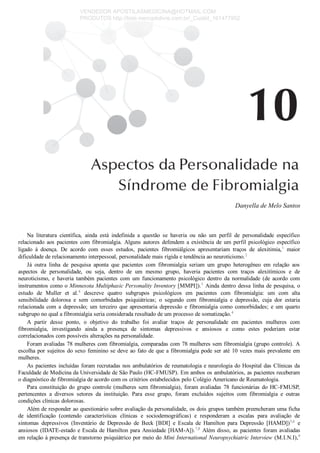Danyella de Melo Santos
Na  literatura  científica,  ainda  está  indefinida  a  questão  se  haveria  ou  não  um  perfil  de  personalidade  específico
relacionado  aos  pacientes  com  fibromialgia.  Alguns  autores  defendem  a  existência  de  um  perfil  psicológico  específico
ligado  à  doença.  De  acordo  com  esses  estudos,  pacientes  fibromiálgicos  apresentariam  traços  de  alexitimia,1
  maior
dificuldade de relacionamento interpessoal, personalidade mais rígida e tendência ao neuroticismo.2
Já  outra  linha  de  pesquisa  aponta  que  pacientes  com  fibromialgia  seriam  um  grupo  heterogêneo  em  relação  aos
aspectos  de  personalidade,  ou  seja,  dentro  de  um  mesmo  grupo,  haveria  pacientes  com  traços  alexitímicos  e  de
neuroticismo,  e  haveria  também  pacientes  com  um  funcionamento  psicológico  dentro  da  normalidade  (de  acordo  com
instrumentos como o Minnesota Multiphasic Personality Inventory [MMPI]).3
 Ainda dentro dessa linha de pesquisa, o
estudo  de  Muller  et  al.4
  descreve  quatro  subgrupos  psicológicos  em  pacientes  com  fibromialgia:  um  com  alta
sensibilidade  dolorosa  e  sem  comorbidades  psiquiátricas;  o  segundo  com  fibromialgia  e  depressão,  cuja  dor  estaria
relacionada  com  a  depressão;  um  terceiro  que  apresentaria  depressão  e  fibromialgia  como  comorbidades;  e  um  quarto
subgrupo no qual a fibromialgia seria considerada resultado de um processo de somatização.4
A  partir  desse  ponto,  o  objetivo  do  trabalho  foi  avaliar  traços  de  personalidade  em  pacientes  mulheres  com
fibromialgia,  investigando  ainda  a  presença  de  sintomas  depressivos  e  ansiosos  e  como  estes  poderiam  estar
correlacionados com possíveis alterações na personalidade.
Foram avaliadas 78 mulheres com fibromialgia, comparadas com 78 mulheres sem fibromialgia (grupo controle). A
escolha por sujeitos do sexo feminino se deve ao fato de que a fibromialgia pode ser até 10 vezes mais prevalente em
mulheres.
As pacientes incluídas foram recrutadas nos ambulatórios de reumatologia e neurologia do Hospital das Clínicas da
Faculdade de Medicina da Universidade de São Paulo (HC­FMUSP). Em ambos os ambulatórios, as pacientes receberam
o diagnóstico de fibromialgia de acordo com os critérios estabelecidos pelo Colégio Americano de Reumatologia.
Para constituição do grupo controle (mulheres sem fibromialgia), foram avaliadas 78 funcionárias do HC­FMUSP,
pertencentes  a  diversos  setores  da  instituição.  Para  esse  grupo,  foram  excluídos  sujeitos  com  fibromialgia  e  outras
condições clínicas dolorosas.
Além de responder ao questionário sobre avaliação da personalidade, os dois grupos também preencheram uma ficha
de  identificação  (contendo  características  clínicas  e  sociodemográficas)  e  responderam  a  escalas  para  avaliação  de
sintomas  depressivos  (Inventário  de  Depressão  de  Beck  [BDI]  e  Escala  de  Hamilton  para  Depressão  [HAMD])5,6
  e
ansiosos (IDATE­estado e Escala de Hamilton para Ansiedade [HAM­A]).7,8
 Além disso, as pacientes foram avaliadas
em relação à presença de transtorno psiquiátrico por meio do Mini International Neuropsychiatric Interview (M.I.N.I),9
VENDEDOR APOSTILASMEDICINA@HOTMAIL.COM
PRODUTOS http://lista.mercadolivre.com.br/_CustId_161477952
 