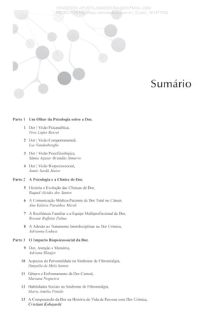 Parte 1
1
2
3
4
Parte 2
5
6
7
8
Parte 3
9
10
11
12
13
Um Olhar da Psicologia sobre a Dor,
Dor | Visão Psicanalítica,
Vera Lopes Besset
Dor | Visão Comportamental,
Luc Vandenberghe
Dor | Visão Psicofisiológica,
Sâmia Aguiar Brandão Simurro
Dor | Visão Biopsicossocial,
Jamir Sardá Júnior
A Psicologia e a Clínica de Dor,
História e Evolução das Clínicas de Dor,
Raquel Alcides dos Santos
A Comunicação Médico­Paciente da Dor Total no Câncer,
Ana Valéria Paranhos Miceli
A Resiliência Familiar e a Equipe Multiprofissional de Dor,
Rosane Raffaini Palma
A Adesão ao Tratamento Interdisciplinar na Dor Crônica,
Adrianna Loduca
O Impacto Biopsicossocial da Dor,
Dor, Atenção e Memória,
Adriana Sleutjes
Aspectos da Personalidade na Síndrome de Fibromialgia,
Danyella de Melo Santos
Gênero e Enfrentamento da Dor Central,
Mariana Nogueira
Habilidades Sociais na Síndrome de Fibromialgia,
Maria Amélia Penido
A Compreensão da Dor na História de Vida de Pessoas com Dor Crônica,
Cristiani Kobayashi
VENDEDOR APOSTILASMEDICINA@HOTMAIL.COM
PRODUTOS http://lista.mercadolivre.com.br/_CustId_161477952
 