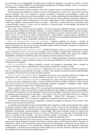 um  instrumento  que  foi  desenvolvido  de  acordo  com  os  critérios  do  Diagnostic  and  Statistical  Manual  of  Mental
Disorders,  Fourth  Edition  (DSM­IV)  e  da  Classificação  Internacional  de  Doenças  (CID­10).  Todos  os  instrumentos
foram adaptados e validados para a população brasileira.
O grupo composto pelas pacientes respondeu, ainda, sobre o tempo de doença e intensidade da dor (escala numérica).
Para avaliação da personalidade, foi utilizado o Inventário de Temperamento e Caráter (ITC), desenvolvido a partir da
teoria  de  Cloninger10
  que  visa  à  integração  de  aspectos  psicológicos  e  biológicos  da  personalidade,  e  propõe  uma
abordagem dimensional dos transtornos de personalidade. Assim, o modelo psicobiológico de personalidade desenvolvido
por  este  autor  foi  construído  com  base  em  informações  provenientes  de  estudos  genéticos  (com  gêmeos  humanos)  e
filogenéticos (etológicos) sobre o temperamento e em estudos neurobiológicos sobre a organização funcional das redes
cerebrais que regulam o condicionamento clássico em animais.11
 Além disso, o modelo baseou­se em informações sobre
o  desenvolvimento  cognitivo  e  social,  além  de  descrições  do  desenvolvimento  da  personalidade,  provenientes  da
psicologia humanística e transpessoal.12
Desse modo, o desenvolvimento da personalidade é visto como um processo epigenético interativo, cuja expressão é
apenas parcialmente afetada pelas influências ambientais, e os fatores hereditários de temperamento (busca de novidades,
esquiva de dano, dependência de gratificação e persistência) inicialmente motivariam o desenvolvimento dos fatores de
caráter.  Por  sua  vez,  os  fatores  de  caráter  (autodirecionamento,  cooperatividade  e  autotranscedência)  englobariam  os
traços moldados ao longo do desenvolvimento, resultantes das experiências de aprendizagem propiciadas por diferentes
influências ambientais. A seguir, é apresentada a definição para cada traço.
Fator  de  temperamento  busca  de  novidades.  Tendência  hereditária  de  ativação  e  iniciação  de
comportamentos por estímulos novos e suscetibilidade comportamental à estimulação ambiental; reflete o comportamento
diante de estímulos novos. Pessoas com este traço aumentado tendem a procurar novidades, ser impulsivas e curiosas e se
entediar rapidamente com uma atividade repetitiva.
Fator de temperamento esquiva ao dano. Tendência hereditária a inibir ou cessar comportamentos perante
sinais  de  estímulos  aversivos,  a  fim  de  se  evitar  punição;  envolve  inibição  do  comportamento  em  resposta  à  punição.
Pessoas  com  elevação  nos  escores  deste  fator  apresentam  medo  da  incerteza,  inibição  social,  timidez  com  estranhos,
fatigabilidade e antecipação de problemas (mesmo em situações que não preocupam as outras pessoas).
Fator de temperamento dependência de gratificação. Tendência hereditária a responder de maneira intensa
a sinais de recompensa, visando à obtenção de prêmios; este traço de personalidade versa sobre a resposta a pistas sociais
relacionadas com recompensa.
Fator  de  persistência.  Tendência  hereditária  a  persistir  em  responder  de  determinada  forma,  a  despeito  de
reforços intermitentes; refere­se à manutenção do comportamento a despeito de frustrações ou fadiga.
Fator  de  caráter  de  autodirecionamento.  Identificação  de  si  como  um  indivíduo  autônomo;  quantifica  os
ideais e as concepções que um indivíduo em relação a si mesmo, o que redunda em características como responsabilidade,
autoconfiança e direcionamento a uma meta (disciplina, propósito).
Fator de caráter de cooperatividade. Identificação de si mesmo como uma parte integrante da sociedade e da
humanidade; reflete a concepção de um indivíduo referente à sociedade, isto é, no tocante a outras pessoas.
Fator de caráter de autotranscendência. Identificação de si mesmo como parte integrante da unidade de todas
as coisas, de um todo interdependente; reflete o sistema de ideais do indivíduo em relação ao universo e a Deus. Pessoas
com  escores  elevados  neste  traço  apresentam  espiritualidade,  idealismo,  transigência  e  imaginação.  Lógica,  dúvida,
relativismo e materialismo indicam escores reduzidos para este traço.
Então, o modelo de sete fatores embasa o ITC, um questionário de autopreenchimento constituído por 240 itens com
opções de verdadeiro ou falso, que possibilita o diagnóstico diferencial entre subtipos de transtornos de personalidade e
outros transtornos psiquiátricos em uma abordagem dimensional da personalidade. Cada um dos fatores do ITC divide­se
em subfatores que expressam conceitos particulares.12
 Por exemplo, o fator busca de novidades divide­se nos subfatores:
BN1:  excitabilidade  exploratória  ×  rigidez;  BN2:  impulsividade  ×  reflexão;  BN3:  extravagância  ×  reserva;  BN4:
desordenação × organização. O ITC foi traduzido e adaptado para a população brasileira por Fuentes et al.13
Apesar da alta prevalência de transtornos psiquiátricos e alterações psicológicas em pacientes com dor crônica, o ITC
foi pouco usado nessa amostra de pacientes.
Os resultados da comparação dos traços de personalidade entre as pacientes e o grupo controle mostraram que o grupo
de  pacientes  apresentou  alguma  alteração  em  todos  os  fatores  do  ITC,  exceto  no  fator  persistência.  As  pacientes
apresentaram elevados escores no fator esquiva ao dano e autotranscendência; e reduzidos escores em busca de novidades,
dependência  de  gratificação,  autodirecionamento  e  cooperatividade.  Além  desses  resultados,  também  foi  realizada  uma
avaliação prospectiva das pacientes para verificar se os fatores do ITC poderiam se correlacionar com intensidade da dor.
Assim,  as  pacientes  foram  reavaliadas  1  ano  após  a  primeira  avaliação  e  questionadas  sobre  a  intensidade  da  dor;
observou­se que nenhum traço de personalidade poderia prever alteração na intensidade da dor.
Outro resultado relevante foi que o fator busca de novidades se correlacionou negativamente com o tempo de doença:
quanto maior o tempo de doença as pacientes apresentavam, menores escores no fator busca de novidades. Entretanto, as
alterações dos fatores do ITC encontradas no grupo de pacientes com fibromialgia se associaram, em sua maioria, aos
sintomas ansiosos ou depressivos. Isso significa que as alterações de personalidade não seriam decorrentes da presença
da fibromialgia, e sim decorrentes da presença de sintomas depressivos ou ansiosos. Somente a alteração no fator busca
de novidades foi decorrente da presença da fibromialgia em si.
VENDEDOR APOSTILASMEDICINA@HOTMAIL.COM
PRODUTOS http://lista.mercadolivre.com.br/_CustId_161477952
 