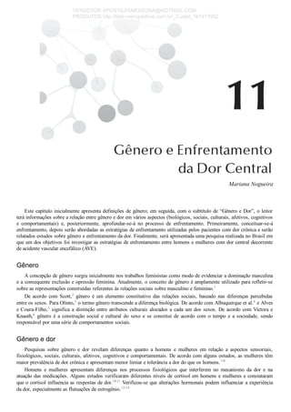 Mariana Nogueira
Este capítulo inicialmente apresenta definições de gênero; em seguida, com o subtítulo de “Gênero e Dor”, o leitor
terá informações sobre a relação entre gênero e dor em vários aspectos (biológicos, sociais, culturais, afetivos, cognitivos
e  comportamentais)  e,  posteriormente,  aprofundar­se­á  no  processo  de  enfrentamento.  Primeiramente,  conceituar­se­á
enfrentamento, depois serão abordadas as estratégias de enfrentamento utilizadas pelos pacientes com dor crônica e serão
relatados estudos sobre gênero e enfrentamento da dor. Finalmente, será apresentada uma pesquisa realizada no Brasil em
que um dos objetivos foi investigar as estratégias de enfrentamento entre homens e mulheres com dor central decorrente
de acidente vascular encefálico (AVE).
Gênero
A concepção de gênero surgiu inicialmente nos trabalhos feministas como modo de evidenciar a dominação masculina
e a consequente exclusão e opressão feminina. Atualmente, o conceito de gênero é amplamente utilizado para refletir­se
sobre as representações construídas referentes às relações sociais sobre masculino e feminino.1
De  acordo  com  Scott,2
  gênero  é  um  elemento  constitutivo  das  relações  sociais,  baseado  nas  diferenças  percebidas
entre os sexos. Para Olinto,3
 o termo gênero transcende a diferença biológica. De acordo com Albuquerque et al.4
 e Alves
e Coura­Filho,5
 significa a distinção entre atributos culturais alocados a cada um dos sexos. De acordo com Victora e
Knauth,6
  gênero  é  a  construção  social  e  cultural  do  sexo  e  se  constitui  de  acordo  com  o  tempo  e  a  sociedade,  sendo
responsável por uma série de comportamentos sociais.
Gênero e dor
Pesquisas  sobre  gênero  e  dor  revelam  diferenças  quanto  a  homens  e  mulheres  em  relação  a  aspectos  sensoriais,
fisiológicos, sociais, culturais, afetivos, cognitivos e comportamentais. De acordo com alguns estudos, as mulheres têm
maior prevalência de dor crônica e apresentam menor limiar e tolerância a dor do que os homens.7­9
Homens  e  mulheres  apresentam  diferenças  nos  processos  fisiológicos  que  interferem  no  mecanismo  da  dor  e  na
atuação das medicações. Alguns estudos verificaram diferentes níveis de cortisol em homens e mulheres e constataram
que o cortisol influencia as respostas de dor.10,11
 Verificou­se que alterações hormonais podem influenciar a experiência
da dor, especialmente as flutuações de estrogênio.12­14
VENDEDOR APOSTILASMEDICINA@HOTMAIL.COM
PRODUTOS http://lista.mercadolivre.com.br/_CustId_161477952
 