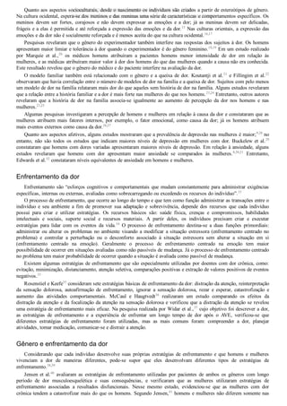 Quanto aos aspectos socioculturais, desde o nascimento os indivíduos são criados a partir de estereótipos de gênero.
Na cultura ocidental, espera­se dos meninos e das meninas uma série de características e comportamentos específicos. Os
meninos  devem  ser  fortes,  corajosos  e  não  devem  expressar  as  emoções  e  a  dor;  já  as  meninas  devem  ser  delicadas,
frágeis e a elas é permitida e até reforçada a expressão das emoções e da dor.15
 Nas culturas orientais, a expressão das
emoções e da dor não é socialmente reforçada e é menos aceita do que na cultura ocidental.16,17
Pesquisas revelaram que o gênero do experimentador também interfere nas respostas dos sujeitos à dor. Os homens
apresentam maior limiar e tolerância à dor quando o experimentador é do gênero feminino.18,19
 Em um estudo realizado
por  Marquie  et  al.,20
  os  médicos  homens  atribuíram  a  pacientes  homens  menor  intensidade  de  dor  em  relação  às
mulheres, e as médicas atribuíram maior valor à dor dos homens do que das mulheres quando a causa não era conhecida.
Este resultado revelou que o gênero do médico e do paciente interfere na avaliação da dor.
O modelo familiar também está relacionado com o gênero e a queixa de dor. Koutantji et al.21
 e Fillingim et al.22
observaram que havia correlação entre o número de modelos de dor na família e a queixa de dor. Sujeitos com pelo menos
um modelo de dor na família relataram mais dor do que aqueles sem história de dor na família. Alguns estudos revelaram
que a relação entre a história familiar e a dor é mais forte nas mulheres do que nos homens.23,24
 Entretanto, outros autores
revelaram  que  a  história  de  dor  na  família  associa­se  igualmente  ao  aumento  de  percepção  da  dor  nos  homens  e  nas
mulheres.21,25
Algumas pesquisas investigaram a percepção de homens e mulheres em relação à causa da dor e constataram que as
mulheres  atribuem  mais  fatores  internos,  por  exemplo,  o  fator  emocional,  como  causa  da  dor;  já  os  homens  atribuem
mais eventos externos como causa da dor.26,27
Quanto aos aspectos afetivos, alguns estudos mostraram que a prevalência de depressão nas mulheres é maior;9,28
 no
entanto,  não  são  todos  os  estudos  que  indicam  maiores  níveis  de  depressão  em  mulheres  com  dor.  Buckelew  et  al.29
constataram que homens com dores variadas apresentaram maiores níveis de depressão. Em relação à ansiedade, alguns
estudos  revelaram  que  homens  com  dor  apresentam  maior  ansiedade  se  comparados  às  mulheres.8,30,31
  Entretanto,
Edwards et al.32
 constataram níveis equivalentes de ansiedade em homens e mulheres.
Enfrentamento da dor
Enfrentamento são “esforços cognitivos e comportamentais que mudam constantemente para administrar exigências
específicas, internas ou externas, avaliadas como sobrecarregando ou excedendo os recursos do indivíduo”.33
O processo de enfrentamento, que ocorre ao longo do tempo e que tem como função administrar as transações entre o
indivíduo  e  seu  ambiente  a  fim  de  promover  sua  adaptação  e  sobrevivência,  depende  dos  recursos  que  cada  indivíduo
possui  para  criar  e  utilizar  estratégias.  Os  recursos  básicos  são:  saúde  física,  crenças  e  compromissos,  habilidades
intelectuais  e  sociais,  suporte  social  e  recursos  materiais.  A  partir  deles,  os  indivíduos  precisam  criar  e  executar
estratégias  para  lidar  com  os  eventos  da  vida.34
  O  processo  de  enfrentamento  destina­se  a  duas  funções  primordiais:
administrar ou alterar os problemas no ambiente visando a modificar a situação estressora (enfrentamento centrado no
problema)  e  controlar  a  perturbação  ou  o  desconforto  associado  à  situação  estressora  sem  alterar  a  situação  em  si
(enfrentamento  centrado  na  emoção).  Geralmente  o  processo  de  enfrentamento  centrado  na  emoção  tem  maior
possibilidade de ocorrer em situações avaliadas como não passíveis de mudança. Já o processo de enfrentamento centrado
no problema tem maior probabilidade de ocorrer quando a situação é avaliada como passível de mudança.
Existem algumas estratégias de enfrentamento que são especialmente utilizadas por doentes com dor crônica, como:
evitação, minimização, distanciamento, atenção seletiva, comparações positivas e extração de valores positivos de eventos
negativos.33
Rosenstiel e Keefe35
 consideram sete estratégias básicas de enfrentamento da dor: distração da atenção, reinterpretação
da  sensação  dolorosa,  autoafirmação  de  enfrentamento,  ignorar  a  sensação  dolorosa,  rezar  e  esperar,  catastrofização  e
aumento  das  atividades  comportamentais.  McCaul  e  Haugtvedt36
  realizaram  um  estudo  comparando  os  efeitos  da
distração da atenção e da focalização da atenção na sensação dolorosa e verificou que a distração da atenção se revelou
uma estratégia de enfrentamento mais eficaz. Na pesquisa realizada por Widar et al.,37
 cujo objetivo foi descrever a dor,
as  estratégias  de  enfrentamento  e  a  experiência  de  enfrentar  um  longo  tempo  de  dor  após  o  AVE,  verificou­se  que
diferentes  estratégias  de  enfrentamento  foram  utilizadas,  mas  as  mais  comuns  foram:  compreender  a  dor,  planejar
atividades, tomar medicação, comunicar­se e distrair a atenção.
Gênero e enfrentamento da dor
Considerando  que  cada  indivíduo  desenvolve  suas  próprias  estratégias  de  enfrentamento  e  que  homens  e  mulheres
vivenciam  a  dor  de  maneiras  diferentes,  pode­se  supor  que  eles  desenvolvam  diferentes  tipos  de  estratégias  de
enfrentamento.38,39
Jensen et al.40
  avaliaram  as  estratégias  de  enfrentamento  utilizadas  por  pacientes  de  ambos  os  gêneros  com  longo
período  de  dor  musculoesquelética  e  suas  consequências,  e  verificaram  que  as  mulheres  utilizaram  estratégias  de
enfrentamento  associadas  a  resultados  disfuncionais.  Nesse  mesmo  estudo,  evidenciou­se  que  as  mulheres  com  dor
crônica tendem a catastrofizar mais do que os homens. Segundo Jensen,41
 homens e mulheres não diferem somente nas
VENDEDOR APOSTILASMEDICINA@HOTMAIL.COM
PRODUTOS http://lista.mercadolivre.com.br/_CustId_161477952
 