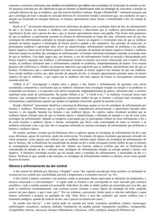 respostas a estímulos dolorosos, mas também nos benefícios que obtêm com a estratégia de focalização da atenção na dor.
Na pesquisa realizada por ele, observou­se que os homens se beneficiaram mais da estratégia de concentrar a atenção na
sensação dolorosa do que as mulheres, que não tiveram benefício nenhum. Keogh e Herdenfeldt38
 realizaram pesquisa em
que a estratégia de focar a atenção na sensação dolorosa foi novamente testada e concluíram que, nas condições em que a
atenção era focalizada na sensação dolorosa, os homens apresentaram maior limiar e tolerabilidade à dor em relação às
mulheres.
Keefe et al.42
 procuraram determinar prováveis diferenças de gênero com a avaliação diária de dor, do enfrentamento
da  dor  e  do  humor  em  homens  e  mulheres  com  osteoartrite  e  observaram  que  as  mulheres  apresentaram  aumento
significativo da dor com o passar dos dias e que os homens apresentaram menos este padrão. Eles foram mais propensos
do que as mulheres a experimentar aumento na eficácia do enfrentamento ao longo dos dias, utilizaram mais do que elas
estratégias de enfrentamento centradas na emoção quando o humor era negativo e vivenciaram mais do que as mulheres
aumento do humor negativo e diminuição do humor positivo quando a dor aumentava. Nos períodos de muita dor, os
participantes  tenderam  a  apresentar  altos  níveis  de  catastrofização,  enfrentamento  centrado  no  problema  e  na  emoção,
humor negativo e baixo nível de humor positivo. Durante os períodos de aumento do humor negativo, homens e mulheres
diferiram quanto às escolhas das estratégias de enfrentamento: os homens utilizaram estratégias centradas na emoção mais
do que as mulheres. Este dado sugere que, nos homens, o uso do enfrentamento focado na emoção é desencadeado pelo
humor negativo, enquanto nas mulheres o enfrentamento focado na emoção está menos relacionado com o humor. Nesse
estudo, as mulheres utilizaram mais o enfrentamento centrado no problema, independentemente do humor. Essa mesma
pesquisa não confirmou os achados de pesquisas anteriores que sugeriram que as mulheres catastrofizam mais do que os
homens. Evidenciouse que a catastrofização está mais associada ao humor negativo nos homens do que nas mulheres.
Esse estudo também revelou que, após período de aumento da dor, os homens apresentaram aumento maior do humor
negativo do que as mulheres, o que sugere que as mulheres são mais capazes de limitar as consequências emocionais
causadas pela dor.
Affleck  et  al.39
  investigaram  a  relação  entre  o  gênero  e  dor,  humor  e  enfrentamento  de  pacientes  com  artrite
reumatoide e osteoartrite e verificaram que as mulheres utilizaram mais estratégias focadas na emoção e no problema se
comparadas aos homens, e os pacientes com artrite reumatoide, independentemente do gênero, utilizaram mais o conforto
espiritual como modo de enfrentamento. De acordo Affleck et al.39
 e Unruh et al.,43
 as mulheres vivenciam dores mais
intensas, mas conseguem limitar as consequências emocionais melhor do que os homens e utilizam mais estratégias de
enfrentamento, especialmente aquelas que ajudam na regulação emocional, quando há aumento na dor.
Keogh e Denford44
 procuraram identificar a presença de diferenças quanto ao uso de estratégias de enfrentamento por
homens  e  mulheres.  Solicitaram  que  os  sujeitos  saudáveis  respondessem  primeiramente  o  questionário  baseado  neles
mesmos  e,  em  seguida,  baseado  nos  homens  e  nas  mulheres  típicos.  Os  sujeitos  sadios  revelaram  acreditar  que  as
mulheres típicas utilizam mais do que os homens típicos a catastrofização, a distração da atenção e o ato de rezar como
estratégias de enfrentamento. Quando se comparou a percepção que os participantes tinham de como enfrentariam a dor e
de  como  homens  e  mulheres  típicos  o  fariam,  constataram  que  havia  visão  estereotipada  de  como  os  homens  e  as
mulheres enfrentam a dor e que eles não se imaginam utilizando as mesmas estratégias de enfrentamento que atribuíram a
homens e mulheres típicos.
Os estudos, portanto, revelam que há diferenças entre os gêneros quanto às estratégias de enfrentamento da dor e que
essas diferenças, apesar de existirem, ainda são controversas. No entanto, há alguns resultados que parecem coincidir em
várias pesquisas, como aqueles que indicam que as mulheres utilizam maior número de estratégias de enfrentamento do
que os homens, não se beneficiam da concentração da atenção na dor e ainda conseguem limitar melhor do que os homens
as  consequências  emocionais  causadas  pela  dor.  Quanto  aos  homens,  pode­se  verificar  que  eles  se  beneficiam  da
concentração  da  atenção  na  dor  e  utilizam  mais  estratégias  de  enfrentamento  focadas  na  emoção  quando  o  humor  está
negativo.  A  literatura  consultada  revelou  que  há  relação  entre  a  estratégia  de  enfrentamento,  a  intensidade  da  dor  e  o
humor. Verificou­se que, quando a dor aumenta, as estratégias de enfrentamento também se alteram, assim como quando
há piora do humor.
Gênero e enfrentamento da dor central
A dor central foi definida por Merskey e Bogduk45
 como “dor regional causada por lesão primária ou disfunção no
sistema nervoso central com sensibilidade anormal a temperatura e a estímulos nocivos” (p. 43).
A dor central é intensa, constante e em queimor, sendo os principais fatores agravantes as alterações da temperatura, o
estresse  emocional  e  a  movimentação.46
  A  região  onde  se  localiza  a  dor  corresponde  ao  local  inervado  pela  estrutura
encefálica e onde a medula espinal está acometida. Indivíduos de todas as idades podem ser acometidos por essa dor, que
pode  se  manifestar  instantaneamente,  mas  costuma  ocorrer  semanas  e  meses  depois  da  instalação  da  lesão,  podendo
ocorrer até anos depois, o que é mais raro.45
 Por ser contínua e persistente, limita muito a vida dos indivíduos e causa
intenso  sofrimento  e  prejuízo  na  qualidade  de  vida.  Além  disso,  é  uma  das  condições  que  menos  melhora  com  o
tratamento antálgico: quando há controle da dor, este é parcial na maioria dos casos.46
De  acordo  com  Boivie,47
  a  dor  central  pode  ser  causada  por  lesões  vasculares  encefálicas  (infarto,  hemorragia,
malformações  vasculares),  esclerose  múltipla,  traumatismo  da  medula  espinal,  traumatismo  encefálico,  siringomielia,
siringobulbia, tumores, abscessos, doenças inflamatórias, infecciosas, sífilis, epilepsia, doença de Parkinson etc.
VENDEDOR APOSTILASMEDICINA@HOTMAIL.COM
PRODUTOS http://lista.mercadolivre.com.br/_CustId_161477952
 