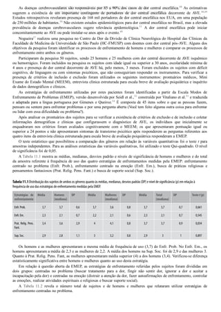 As doenças cerebrovasculares são responsáveis por 85 a 90% dos casos de dor central encefálica.48
 As estimativas
sugerem  a  existência  de  um  importante  contingente  de  portadores  de  dor  central  encefálica  decorrente  de  AVE.46,49
Estudos retrospectivos revelaram presença de 168 mil portadores de dor central encefálica nos EUA, em uma população
de 250 milhões de habitantes.50
 Não existem estudos epidemiológicos para dor central encefálica no Brasil, mas a elevada
prevalência  de  doenças  cerebrovasculares  sugere  relevância  epidemiológica.51
  A  dor  central  encefálica  pode  iniciar
concomitantemente ao AVE ou pode instalar­se anos após o evento.48
Nogueira27
 realizou uma pesquisa no Centro de Dor da Divisão de Clínica Neurológica do Hospital das Clínicas da
Faculdade de Medicina da Universidade de São Paulo (HC­FMUSP) com doentes com dor central pós­AVE. Alguns dos
objetivos da pesquisa foram identificar os processos de enfrentamento de homens e mulheres e comparar os processos de
enfrentamento entre ambos os gêneros.
Participaram da pesquisa 50 sujeitos, sendo 25 homens e 25 mulheres com dor central decorrente de AVE isquêmico
ou hemorrágico. Foram incluídos na pesquisa os sujeitos com idade igual ou superior a 30 anos, escolaridade mínima de
4 anos e presença de dor central decorrente de AVE há, pelo menos, 3 meses. Foram excluídos os sujeitos com déficit
cognitivo, de linguagem ou com sintomas psicóticos, que não conseguiriam responder os instrumentos. Para verificar a
presença  de  critérios  de  inclusão  e  exclusão  foram  utilizados  os  seguintes  instrumentos:  prontuários  médicos,  Mini
Exame do Estado Mental (MEEM), entrevista clínica estruturada para escala breve de avaliação psiquiátrica e inquérito
de dados demográficos e clínicos.
As  estratégias  de  enfrentamento  utilizadas  por  estes  pacientes  foram  identificadas  a  partir  da  Escala  Modos  de
Enfrentamento de Problemas (EMEP), versão desenvolvida por Seidl et al.,52
 construída por Vitaliano et al.53
 e traduzida
e adaptada para a língua portuguesa por Gimenes e Queiroz.54
 É composta de 45 itens sobre o que as pessoas fazem,
pensam ou sentem para enfrentar problemas e por uma pergunta aberta (Você tem feito alguma outra coisa para enfrentar
ou lidar com essa dificuldade ou problema?).
Após analisar os prontuários dos sujeitos para se verificar a existência de critérios de exclusão e de inclusão e coletar
informações  demográficas  e  clínicas  que  configurassem  o  diagnóstico  de  AVE,  os  indivíduos  que  inicialmente  se
enquadraram  nos  critérios  foram  avaliados  cognitivamente  com  o  MEEM;  os  que  apresentaram  pontuação  igual  ou
superior a 24 pontos e não apresentaram sintomas de transtorno psicótico após responderem as perguntas referentes aos
quatro itens da entrevista clínica estruturada para escala breve de avaliação psiquiátrica responderam a EMEP.
O teste estatístico que possibilitou a comparação dos gêneros em relação às variáveis quantitativas foi o teste t para
amostras independentes. Para as análises estatísticas das variáveis qualitativas, foi utilizado o teste Qui­quadrado. O nível
de significância foi de 0,05.
A Tabela 11.1 mostra as médias, medianas, desvios padrão e níveis de significância de homens e mulheres e do total
da amostra referente à frequência de uso das quatro estratégias de enfrentamentos medidas pela EMEP: enfrentamento
centrado  no  problema  (Enfr.  Prob.),  enfrentamento  centrado  na  emoção  (Enfr.  Em.),  busca  de  práticas  religiosas  e
pensamentos fantasiosos (Prat. Relig. Pens. Fant.) e busca de suporte social (Sup. Soc.).
Tabela 11.1 Distribuição dos sujeitos de ambos os gêneros quanto às médias, medianas, desvios padrão (DP) e nível de signi〼‾cância (p) em relação à
frequência de uso das estratégias de enfrentamento medidas pela EMEP
.
Estratégias de
enfrentamento
Média Homens
(mediana)
DP Média Mulheres
(mediana)
DP Média Total
(mediana)
DP Teste t (p)
Enfr. Prob. 3,7 3,7 0,6 3,7 3,6 0,8 3,7 3,7 0,7 0,661
Enfr. Em. 2,3 2,1 0,7 2,2 2,1 0,6 2,3 2,1 0,7 0,545
Prat. Relig. Pens.
Fant.
3,4 3,6 2,9 4 4,1 0,8 3,7 3,7 0,9 0,034
Sup. Soc. 2,9 2,8 1,1 3 3,2 0,8 2,9 3 1 0,897
Os homens e as mulheres apresentaram a mesma média de frequência de uso (3,7) do Enfr. Prob. No Enfr. Em., os
homens apresentaram a média de 2,3 e as mulheres de 2,2. A média dos homens na Sup. Soc. foi de 2,9 e das mulheres 3.
Quanto à Prat. Relig. Pens. Fant, as mulheres apresentaram média superior (4) a dos homens (3,4). Verificou­se diferença
estatisticamente significativa entre homens e mulheres quanto ao uso desta estratégia.
Em relação à questão aberta da EMEP, as estratégias de enfrentamento referidas pelos sujeitos foram divididas em
dois  grupos:  centradas  no  problema  (buscar  tratamento  para  a  dor,  fingir  não  sentir  dor,  ignorar  a  dor  e  aceitar  a
incapacitação pela dor) e centradas na emoção (distrair a atenção da dor, fazer autoafirmações de enfrentamento, controlar
as emoções, realizar atividades espirituais e religiosas e buscar suporte social).
A  Tabela  11.2  revela  o  número  total  de  sujeitos  e  de  homens  e  mulheres  que  relataram  utilizar  estratégias  de
enfrentamento centradas no problema.
VENDEDOR APOSTILASMEDICINA@HOTMAIL.COM
PRODUTOS http://lista.mercadolivre.com.br/_CustId_161477952
 