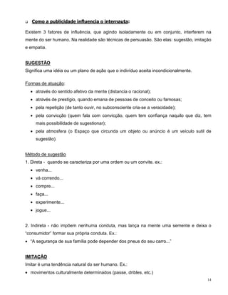 q   Como a publicidade influencia o internauta:

Existem 3 fatores de influência, que agindo isoladamente ou em conjunto, interferem na
mente do ser humano. Na realidade são técnicas de persuasão. São elas: sugestão, imitação
e empatia.


SUGESTÃO
Significa uma idéia ou um plano de ação que o indivíduo aceita incondicionalmente.

Formas de atuação:
    • através do sentido afetivo da mente (distancia o racional);
    • através de prestígio, quando emana de pessoas de conceito ou famosas;
    • pela repetição (de tanto ouvir, no subconsciente cria-se a veracidade);
    • pela convicção (quem fala com convicção, quem tem confiança naquilo que diz, tem
      mais possibilidade de sugestionar);
    • pela atmosfera (o Espaço que circunda um objeto ou anúncio é um veículo sutil de
      sugestão)


Método de sugestão
1. Direta - quando se caracteriza por uma ordem ou um convite. ex.:
    • venha...
    • vá correndo...
    • compre...
    • faça...
    • experimente...
    • jogue...


2. Indireta - não impõem nenhuma conduta, mas lança na mente uma semente e deixa o
“consumidor” formar sua própria conduta. Ex.:
• “A segurança de sua família pode depender dos pneus do seu carro...”


IMITAÇÃO
Imitar é uma tendência natural do ser humano. Ex.:
• movimentos culturalmente determinados (passe, dribles, etc.)
                                                                                       14
 