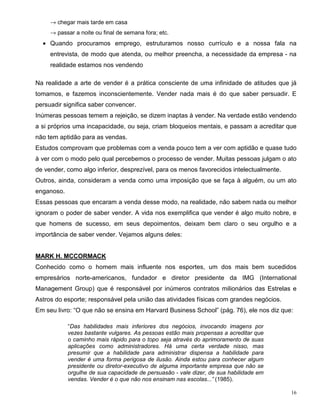 → chegar mais tarde em casa
     → passar a noite ou final de semana fora; etc.
  • Quando procuramos emprego, estruturamos nosso currículo e a nossa fala na
     entrevista, de modo que atenda, ou melhor preencha, a necessidade da empresa - na
     realidade estamos nos vendendo

Na realidade a arte de vender é a prática consciente de uma infinidade de atitudes que já
tomamos, e fazemos inconscientemente. Vender nada mais é do que saber persuadir. E
persuadir significa saber convencer.
Inúmeras pessoas temem a rejeição, se dizem inaptas à vender. Na verdade estão vendendo
a si próprios uma incapacidade, ou seja, criam bloqueios mentais, e passam a acreditar que
não tem aptidão para as vendas.
Estudos comprovam que problemas com a venda pouco tem a ver com aptidão e quase tudo
à ver com o modo pelo qual percebemos o processo de vender. Muitas pessoas julgam o ato
de vender, como algo inferior, desprezível, para os menos favorecidos intelectualmente.
Outros, ainda, consideram a venda como uma imposição que se faça à alguém, ou um ato
enganoso.
Essas pessoas que encaram a venda desse modo, na realidade, não sabem nada ou melhor
ignoram o poder de saber vender. A vida nos exemplifica que vender é algo muito nobre, e
que homens de sucesso, em seus depoimentos, deixam bem claro o seu orgulho e a
importância de saber vender. Vejamos alguns deles:


MARK H. MCCORMACK
Conhecido como o homem mais influente nos esportes, um dos mais bem sucedidos
empresários norte-americanos, fundador e diretor presidente da IMG (International
Management Group) que é responsável por inúmeros contratos milionários das Estrelas e
Astros do esporte; responsável pela união das atividades físicas com grandes negócios.
Em seu livro: “O que não se ensina em Harvard Business School” (pág. 76), ele nos diz que:

            “Das habilidades mais inferiores dos negócios, invocando imagens por
            vezes bastante vulgares. As pessoas estão mais propensas a acreditar que
            o caminho mais rápido para o topo seja através do aprimoramento de suas
            aplicações como administradores. Há uma certa verdade nisso, mas
            presumir que a habilidade para administrar dispensa a habilidade para
            vender é uma forma perigosa de ilusão. Ainda estou para conhecer algum
            presidente ou diretor-executivo de alguma importante empresa que não se
            orgulhe de sua capacidade de persuasão - vale dizer, de sua habilidade em
            vendas. Vender é o que não nos ensinam nas escolas...” (1985).

                                                                                          16
 