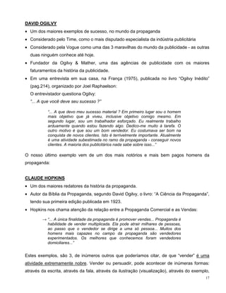 DAVID OGILVY
• Um dos maiores exemplos de sucesso, no mundo da propaganda
• Considerado pelo Time, como o mais disputado especialista da indústria publicitária
• Considerado pela Vogue como uma das 3 maravilhas do mundo da publicidade - as outras
  duas ninguém conhece até hoje.
• Fundador da Ogilvy & Mather, uma das agências de publicidade com os maiores
  faturamentos da história da publicidade.
• Em uma entrevista em sua casa, na França (1975), publicada no livro “Ogilvy Inédito”
  (pag.214), organizado por Joel Raphaelson:
  O entrevistador questiona Ogilvy:
  “... A que você deve seu sucesso ?”

           “... A que devo meu sucesso material ? Em primeiro lugar sou o homem
           mais objetivo que já viveu, inclusive objetivo comigo mesmo. Em
           segundo lugar, sou um trabalhador esforçado. Eu realmente trabalho
           arduamente quando estou fazendo algo. Dedico-me muito à tarefa. O
           outro motivo é que sou um bom vendedor. Eu costumava ser bom na
           conquista de novos clientes. Isto é terrivelmente importante. Atualmente
           é uma atividade subestimada no ramo da propaganda - conseguir novos
           clientes. A maioria dos publicitários nada sabe sobre isso...”

O nosso último exemplo vem de um dos mais notórios e mais bem pagos homens da
propaganda:


CLAUDE HOPKINS
• Um dos maiores redatores da história da propaganda.
• Autor da Bíblia da Propaganda, segundo David Ogilvy, o livro: “A Ciência da Propaganda”,
  tendo sua primeira edição publicada em 1923.
• Hopkins nos chama atenção da relação entre a Propaganda Comercial e as Vendas:

        → “... A única finalidade da propaganda é promover vendas... Propaganda é
          habilidade de vender multiplicada. Ela pode atrair milhares de pessoas,
          ao passo que o vendedor se dirige a uma só pessoa... Muitos dos
          homens mais capazes no campo da propaganda são vendedores
          experimentados. Os melhores que conhecemos foram vendedores
          domiciliares...”


Estes exemplos, são 3, de inúmeros outros que poderíamos citar, de que “vender” é uma
atividade extremamente nobre. Vender ou persuadir, pode acontecer de inúmeras formas:
através da escrita, através da fala, através da ilustração (visualização), através do exemplo,
                                                                                            17
 