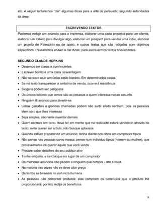 etc. A seguir tentaremos “dar” algumas dicas para a arte de persuadir; segundo autoridades
da área:


                                  ESCREVENDO TEXTOS
Podemos redigir um anúncio para a imprensa, elaborar uma carta proposta para um cliente,
elaborar um folheto para divulgar algo, elaborar um prospect para vender uma idéia, elaborar
um projeto de Patrocínio ou de apoio, e outros textos que são redigidos com objetivos
específicos. Passaremos abaixo a dar dicas, para escrevermos textos convincentes.


SEGUNDO CLAUDE HOPKINS
• Devemos ser claros e convincentes
• Escrever bonito é uma clara desvantagem
• Não se deve usar um único estilo literário. Em determinados casos.
• Se no texto transparecer a tentativa de venda, ocorrerá resistência
• Slogans podem ser perigosos
• Os únicos leitores que temos são as pessoas a quem interessa nosso assunto
• Ninguém lê anúncio para divertir-se
• Letras garrafais e grandes chamadas podem não surtir efeito nenhum, pois as pessoas
  lêem só o que lhes interessa
• Seja simples, não tente inventar demais
• Quem escreve um texto, deve ter em mente que na realidade estará vendendo através do
  texto; evite querer ser artista; não busque aplausos
• Quando estiver preparando um anúncio, tenha diante dos olhos um comprador típico
• Não pense nas pessoas como massa; pense num indivíduo típico (homem ou mulher), que
  provavelmente irá querer aquilo que você vende
• Procure saber detalhes do seu público-alvo
• Tenha empatia, e se coloque no lugar de um comprador
• Os melhores anúncios não pedem a ninguém que compre - isto é inútil.
• Na maioria das vezes não se deve citar preço
• Os textos se baseiam na natureza humana
• As pessoas não compram produtos; elas compram os benefícios que o produto lhe
  proporcionará; por isto redija os benefícios



                                                                                          18
 