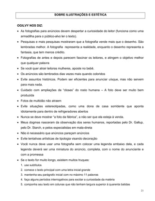 SOBRE ILUSTRAÇÕES E ESTÉTICA


OGILVY NOS DIZ:
• As fotografias para anúncios devem despertar a curiosidade do leitor (funciona como uma
  armadilha para o público-alvo ler o texto).
• Pesquisas e mais pesquisas mostraram que a fotografia vende mais que o desenho. São
  lembradas melhor. A fotografia representa a realidade, enquanto o desenho representa a
  fantasia, que tem menos crédito.
• Fotografias de antes e depois parecem fascinar os leitores, e atingem o objetivo melhor
  que qualquer palavra
• Se você quer atrair leitoras mulheres, aposte no bebê.
• Os anúncios são lembrados dias vezes mais quando coloridos
• Evite assuntos históricos. Podem ser eficientes para anunciar uísque, mas não servem
  para mais nada.
• Cuidado com ampliações de “closes” do rosto humana – A foto deve ser muito bem
  produzida
• Fotos de multidão não atraem
• Evite situações estereotipadas, como uma dona de casa sorridente que aponta
  idiotamente para dentro de refrigeradores abertos
• Nunca se deve mostrar “a foto da fábrica”, a não ser que ela esteja à venda.
• Meus dogmas nasceram da observação dos seres humanos, reportadas pelo Dr. Gallup,
  pelo Dr. Starch, e pelos especialistas em mala-direta
• Não é necessário que anúncios pareçam anúncios
• Evite tentativas artísticas de tipologia visando decoração
• Você nunca deve usar uma fotografia sem colocar uma legenda embaixo dela, e cada
  legenda deverá ser uma miniatura do anúncio, completa, com o nome do anunciante e
  com a promessa
• Se o texto for muito longo, existem muitos truques:
  1. use subtítulos
  2. comece o texto principal com uma letra inicial grande
  3. mantenha seu parágrafo inicial com no máximo 11 palavras
  4. faça alguns períodos interrogativos para excitar a curiosidade da matéria
  5. componha seu texto em colunas que não tenham largura superior à quarenta batidas

                                                                                        21
 