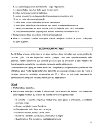 6. não use letras pequenas (bom tamanho - corpo 10 para cima )
  7. o tipo serifado é mais fácil de ler que o tipo sem serifa
  8. linhas menores aumentam a legibilidade
  9. quebre a monotonia: destaque parágrafos principais com negrito ou grifo
  10.vez por outra coloque uma ilustração
  11.utilize setas, pontos, asterísticos e marcas nas margens
  12.se você tem vários fatos independentes para relatar, simplesmente numere-os
  13.não imprima seu texto em letras brancas, quando o fundo for: preto, cinza ou colorido
  14.se você entrelinhar entre os parágrafos, a leitura aumenta numa média de 12 %
• Componha seu título e seu texto (inteiro) em caixa baixa
• Quando um anúncio contiver um cupom, e você deseja um máximo de retorno, coloque-o
  na parte superior.


                                    ELABORANDO CARTAZES

David Ogilvy, em suas entrevistas e em seus escritos, deixa bem claro que jamais gostou de
cartazes, pois dizia ser impossível vender qualquer coisa com aproximadamente seis
palavras. Porém reconhecia que existiam pessoas que se prestavam a este trabalho de
forma bastante competente, mas ele não pertencia a este seleto grupo.
Cabe ressaltar que Ogilvy, se refere a cartazes, interpretando-os apenas como painéis de rua
(32 folhas, etc.). Neste tópico tentaremos transmitir a nossa experiência, no que se refere a
cartazes pequenos (medidas aproximadas de 60 x 50cm ou menores), normalmente
confeccionados em papel couchet, monolúcido ou papel cartão.


DICAS:
• Prefira fotos a desenhos.
• Utilize cores fortes (sobre cores é interessante citar o estudo de “Hepner”, nas diferentes
  associações de idéias ou estados de espírito provocados pelas cores:

  → O vermelho - é quente e impulsivo. Traduz força, calor, paixão e entusiasmo, ou simboliza
     guerra ou perigo.
  → O rosa - suavidade, frescor, fragrância.
  → O laranja - calor, ação, força, sabor e alegria
  → O marrom - riqueza, solidez, luxúria, calma
  → O amarelo - claridade, esportividade, desenvoltura e alegria
  → O azul-marinho - frio, formalismo, meditação/calmamente
                                                                                             22
 