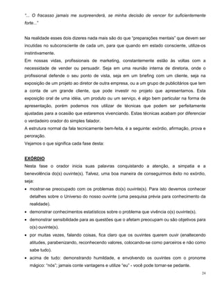 “... O fracasso jamais me surpreenderá, se minha decisão de vencer for suficientemente
forte...”


Na realidade esses dois dizeres nada mais são do que “preparações mentais” que devem ser
incutidas no subconsciente de cada um, para que quando em estado consciente, utilize-os
instintivamente.
Em nossas vidas, profissionais de marketing, constantemente estão às voltas com a
necessidade de vender ou persuadir. Seja em uma reunião interna de diretoria, onde o
profissional defende o seu ponto de vista, seja em um briefing com um cliente, seja na
exposição de um projeto ao diretor de outra empresa, ou a um grupo de publicitários que tem
a conta de um grande cliente, que pode investir no projeto que apresentamos. Esta
exposição oral de uma idéia, um produto ou um serviço, é algo bem particular na forma de
apresentação, porém podemos nos utilizar de técnicas que podem ser perfeitamente
ajustadas para a ocasião que estaremos vivenciando. Estas técnicas acabam por diferenciar
o verdadeiro orador do simples falador.
A estrutura normal da fala tecnicamente bem-feita, é a seguinte: exórdio, afirmação, prova e
peroração.
Vejamos o que significa cada fase desta:


EXÓRDIO
Nesta fase o orador inicia suas palavras conquistando a atenção, a simpatia e a
benevolência do(s) ouvinte(s). Talvez, uma boa maneira de conseguirmos êxito no exórdio,
seja:
• mostrar-se preocupado com os problemas do(s) ouvinte(s). Para isto devemos conhecer
   detalhes sobre o Universo do nosso ouvinte (uma pesquisa prévia para conhecimento da
   realidade).
• demonstrar conhecimentos estatísticos sobre o problema que vivência o(s) ouvinte(s).
• demonstrar sensibilidade para as questões que o afetam preocupam ou são objetivos para
   o(s) ouvinte(s).
• por muitas vezes, falando coisas, fica claro que os ouvintes querem ouvir (enaltecendo
   atitudes, parabenizando, reconhecendo valores, colocando-se como parceiros e não como
   sabe tudo).
• acima de tudo: demonstrando humildade, e envolvendo os ouvintes com o pronome
   mágico: “nós”; jamais conte vantagens e utilize “eu” - você pode tornar-se pedante.
                                                                                          24
 