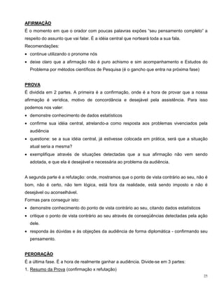 AFIRMAÇÃO
É o momento em que o orador com poucas palavras expões “seu pensamento completo” a
respeito do assunto que vai falar. É a idéia central que norteará toda a sua fala.
Recomendações:
• continue utilizando o pronome nós
• deixe claro que a afirmação não é puro achismo e sim acompanhamento e Estudos do
  Problema por métodos científicos de Pesquisa (é o gancho que entra na próxima fase)


PROVA
É dividida em 2 partes. A primeira é a confirmação, onde é a hora de provar que a nossa
afirmação é verídica, motivo de concordância e desejável pela assistência. Para isso
podemos nos valer:
• demonstre conhecimento de dados estatísticos
• confirme sua idéia central, atrelando-a como resposta aos problemas vivenciados pela
  audiência
• questione: se a sua idéia central, já estivesse colocada em prática, será que a situação
  atual seria a mesma?
• exemplifique através de situações detectadas que a sua afirmação não vem sendo
  adotada, e que ela é desejável e necessária ao problema da audiência.


A segunda parte é a refutação: onde, mostramos que o ponto de vista contrário ao seu, não é
bom, não é certo, não tem lógica, está fora da realidade, está sendo imposto e não é
desejável ou aconselhável.
Formas para conseguir isto:
• demonstre conhecimento do ponto de vista contrário ao seu, citando dados estatísticos
• critique o ponto de vista contrário ao seu através de conseqüências detectadas pela ação
  dele.
• responda às dúvidas e às objeções da audiência de forma diplomática - confirmando seu
  pensamento.


PERORAÇÃO
É a última fase. É a hora de realmente ganhar a audiência. Divide-se em 3 partes:
1. Resumo da Prova (confirmação x refutação)
                                                                                          25
 