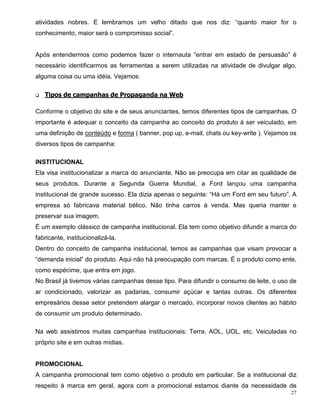 atividades nobres. E lembramos um velho ditado que nos diz: “quanto maior for o
conhecimento, maior será o compromisso social”.


Após entendermos como podemos fazer o internauta “entrar em estado de persuasão” é
necessário identificarmos as ferramentas a serem utilizadas na atividade de divulgar algo,
alguma coisa ou uma idéia. Vejamos:

q   Tipos de campanhas de Propaganda na Web

Conforme o objetivo do site e de seus anunciantes, temos diferentes tipos de campanhas. O
importante é adequar o conceito da campanha ao conceito do produto à ser veiculado, em
uma definição de conteúdo e forma ( banner, pop up, e-mail, chats ou key-write ). Vejamos os
diversos tipos de campanha:

INSTITUCIONAL
Ela visa institucionalizar a marca do anunciante. Não se preocupa em citar as qualidade de
seus produtos. Durante a Segunda Guerra Mundial, a Ford lançou uma campanha
institucional de grande sucesso. Ela dizia apenas o seguinte: “Há um Ford em seu futuro”. A
empresa só fabricava material bélico. Não tinha carros à venda. Mas queria manter e
preservar sua imagem.
É um exemplo clássico de campanha institucional. Ela tem como objetivo difundir a marca do
fabricante, institucionalizá-la.
Dentro do conceito de campanha institucional, temos as campanhas que visam provocar a
“demanda inicial” do produto. Aqui não há preocupação com marcas. É o produto como ente,
como espécime, que entra em jogo.
No Brasil já tivemos várias campanhas desse tipo. Para difundir o consumo de leite, o uso de
ar condicionado, valorizar as padarias, consumir açúcar e tantas outras. Os diferentes
empresários desse setor pretendem alargar o mercado, incorporar novos clientes ao hábito
de consumir um produto determinado.

Na web assistimos muitas campanhas institucionais: Terra, AOL, UOL, etc. Veiculadas no
próprio site e em outras mídias.


PROMOCIONAL
A campanha promocional tem como objetivo o produto em particular. Se a institucional diz
respeito à marca em geral, agora com a promocional estamos diante da necessidade de
                                                                                          27
 