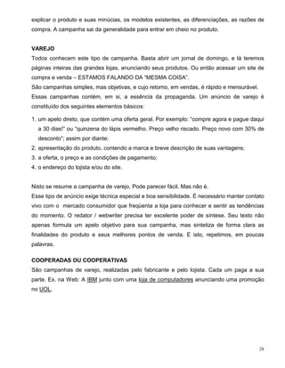 explicar o produto e suas minúcias, os modelos existentes, as diferenciações, as razões de
compra. A campanha sai da generalidade para entrar em cheio no produto.


VAREJO
Todos conhecem este tipo de campanha. Basta abrir um jornal de domingo, e lá teremos
páginas inteiras das grandes lojas, anunciando seus produtos. Ou então acessar um site de
compra e venda – ESTAMOS FALANDO DA “MESMA COISA”.
São campanhas simples, mas objetivas, e cujo retorno, em vendas, é rápido e mensurável.
Essas campanhas contém, em si, a essência da propaganda. Um anúncio de varejo é
constituído dos seguintes elementos básicos:

1. um apelo direto, que contém uma oferta geral. Por exemplo: “compre agora e pague daqui
  a 30 dias!” ou “quinzena do lápis vermelho. Preço velho riscado. Preço novo com 30% de
  desconto”; assim por diante;
2. apresentação do produto, contendo a marca e breve descrição de suas vantagens;
3. a oferta, o preço e as condições de pagamento;
4. o endereço do lojista e/ou do site.


Nisto se resume a campanha de varejo. Pode parecer fácil. Mas não é.
Esse tipo de anúncio exige técnica especial e boa sensibilidade. É necessário manter contato
vivo com o mercado consumidor que freqüenta a loja para conhecer e sentir as tendências
do momento. O redator / webwriter precisa ter excelente poder de síntese. Seu texto não
apenas formula um apelo objetivo para sua campanha, mas sintetiza de forma clara as
finalidades do produto e seus melhores pontos de venda. E isto, repetimos, em poucas
palavras.

COOPERADAS OU COOPERATIVAS
São campanhas de varejo, realizadas pelo fabricante e pelo lojista. Cada um paga a sua
parte. Ex. na Web: A IBM junto com uma loja de computadores anunciando uma promoção
no UOL.




                                                                                          28
 