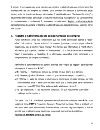A seguir, é necessário criar uma estrutura de registro e administração dos comportamentos
manifestados de um prospect ou cliente. Esse processo de registrar e administrar esses
dados, a fim de transformá-los em informação, é identificado como “database Marketing” e
atualmente referenciado como CRM (“costumer relationship management” ou Gerenciamento
do relacionamento com clientes). E, acontecem em dois níveis: Registro e Administração do
comportamento de compra e Registro e Administração dos relacionamentos. Vejamos como
isso ocorre:


1. Registro e Administração do comportamento de compra:
    Muitas soft-house ainda não entenderam que não basta administrar apenas o “back-
    office”. Informatizar “portas a dentro” da empresa ( estoque, contas a pagar, folha de
    pagamento, etc. ) objetiva “save money”. Nós temos que informatizar o “front-office”,
    nós temos que objetivar, também, o “make-money”. E, a única forma de se conseguir
    “isso” é informatizar o Marketing. E a informação automática mais importante é o
    comportamento de compra manifestado.


    Administrar o comportamento de compra significa criar “regras de negócio” para registrar
    e interpretar 4 momentos: RFMT
    q   R ( Recency ) - Recência de compra ou período em que ocorre a re-compra;
    q   F ( Frequency ) – Freqüência de compra ou quantas vezes comprou no período;
    q   M ( Money ) – Valor da compra e o lucro que o cliente gera em cada compra, por mês
         e no contexto anual – Este lucro ou perda total que o cliente gera para a carteira é
         conhecido como LTV ( Life Time Value ou Valor vitalício do cliente );
    q   T ( Tipe of product ) – Tipo de produto comprado. É o que nos permite fazer cross-
          selling ( venda cruzada );


    Esta sigla, nos EUA e no Brasil, aparecem nos softwares de database como RFM e na
    Inglaterra como FRAT ( Frequency; Recency; Amount of purchase; Tipe of product ). E
    para cada item a ser administrado é necessário se criar uma regra de negócio, a fim de
    permitir que o software possa interpretar o que você quer extrair de relatórios.
    Vejamos um exemplo simples do varejo:



                                                                                             34
 