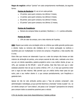 Regra de negócio: atribuir “pontos” em cada comportamento manifestado, da seguinte
forma:
           Pontos de Recência: 01 vez só em cada período
           q   24 pontos: para quem comprou nos últimos 3 meses;
           q   12 pontos: para quem comprou nos últimos 6 meses;
           q   06 pontos: para quem comprou nos últimos 9 meses;
           q   03 pontos” para quem comprou nos últimos 12 meses;


           Pontos de Freqüência:
           q   Número de compras feitas no período ( Recência ) x 3 = pontos atribuídos


           Pontos de Valor:
           q   10% do valor da compra, com o teto máximo de 9 pontos.


OBS: Repare que existe uma correlação entre os critérios que estão gerando pontos para
o cliente: todos os números são múltiplos de 3 ( menor pontuação na recência e
escolhido para ser multiplicador no número de compras ( Freqüência ). Esta escolha não
é a toa.
Outro fato que merece ser observado é que se o valor da compra não tivesse um teto
máximo de atribuição de pontos, uma compra sazonal de alto valor, realizada uma única
vez por um cliente esporádico, poderia projetá-lo como o seu melhor cliente, já que os
10%, por exemplo de R$ 870,00 – seria 87 pontos. Este fato faria com que o valor
acabasse pesando mais do que os outros critérios ( RF ). E, é isso que queremos evitar
com a regra de teto máximo: Não permitir que um critério tenha maior peso do que
outro, pois o seu melhor cliente é: o que compra periodicamente, com freqüência e
gastando bem.


Apesar de não ter sido atribuído pontos para o “tipo de produto comprado”, esta
administração é estratégica, já que permite fazermos a chamada “venda cruzada”. Ex.: se
um cliente compra um “carro básico”, ele passa a ser “prospect” (perspectiva de compra)
para comprar todos os acessórios possíveis para o veículo.


A fim de elucidar nosso texto disponibilizamos 2 tabelas práticas:
                                                                                      35
 
