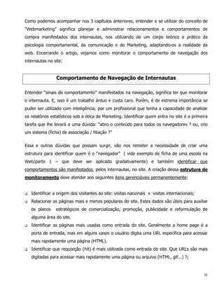 Como podemos acompanhar nos 3 capítulos anteriores, entender e se utilizar do conceito de
“Webmarketing” significa planejar e administrar relacionamentos e comportamentos de
compra manifestados dos internautas, nos utilizando de um corpo teórico e prático da
psicologia comportamental, da comunicação e do Marketing, adaptando-os a realidade da
web. Encerrando o artigo, vejamos como monitorar o comportamento de navegação dos
internautas no site:


                 Comportamento de Navegação de Internautas

Entender “sinais de comportamento” manifestados na navegação, significa ter que monitorar
o internauta. E, isso é um trabalho árduo e custa caro. Porém, é de extrema importância se
puder ser utilizado com inteligência, por um profissional que tenha a capacidade de analisar
os relatórios estatísticos sob a ótica de Marketing. Identificar quem entra no site é a primeira
tarefa que lhe levará a uma dúvida: “abro o conteúdo para todos os navegadores ? ou, crio
um sistema (ficha) de associação / filiação ?”


Essa e outras dúvidas que possam surgir, vão nos remeter a necessidade de criar uma
estrutura para identificar quem é o “navegador” ( vide exemplo de ficha de uma escola na
Web/parte 1 – que deve ser aplicado gradativamente) e também identificar que
comportamentos são manifestados, pelos internautas, no site. A criação dessa estrutura de
monitoramento deve atender aos seguintes itens gerenciáveis permanentemente:


q   Identificar a origem dos visitantes ao site: visitas nacionais x visitas internacionais;
q   Relacionar as páginas mais e menos populares do site. Estes dados são úteis para auxiliar
    os planos    estratégicos de comercialização, promoção, publicidade e reformulação de
    alguma área do site.
q   Identificar as páginas mais usadas como entrada do site. Geralmente a home page é a
    porta de entrada, mas em alguns casos o usuário digita uma URL específica para acessar
    mais rapidamente uma página (HTML).
q   Identificar que requisição (hit) é mais utilizada como entrada do site. Que URLs são mais
    digitadas para acessar mais rapidamente uma página ou arquivo (HTML, gif...) ?;



                                                                                               38
 