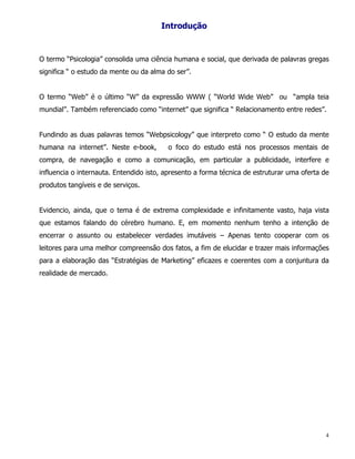 Introdução



O termo “Psicologia” consolida uma ciência humana e social, que derivada de palavras gregas
significa “ o estudo da mente ou da alma do ser”.


O termo “Web” é o último “W” da expressão WWW ( “World Wide Web” ou “ampla teia
mundial”. Também referenciado como “internet” que significa “ Relacionamento entre redes”.


Fundindo as duas palavras temos “Webpsicology” que interpreto como “ O estudo da mente
humana na internet”. Neste e-book,       o foco do estudo está nos processos mentais de
compra, de navegação e como a comunicação, em particular a publicidade, interfere e
influencia o internauta. Entendido isto, apresento a forma técnica de estruturar uma oferta de
produtos tangíveis e de serviços.


Evidencio, ainda, que o tema é de extrema complexidade e infinitamente vasto, haja vista
que estamos falando do cérebro humano. E, em momento nenhum tenho a intenção de
encerrar o assunto ou estabelecer verdades imutáveis – Apenas tento cooperar com os
leitores para uma melhor compreensão dos fatos, a fim de elucidar e trazer mais informações
para a elaboração das “Estratégias de Marketing” eficazes e coerentes com a conjuntura da
realidade de mercado.




                                                                                             4
 
