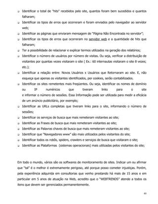 q   Identificar o total de "hits" recebidos pelo site, quantos foram bem sucedidos e quantos
    falharam;
q   Identificar os tipos de erros que ocorreram e foram enviados pelo navegador ao servidor
    web;
q   Identificar as páginas que enviaram mensagem de “Página Não Encontrada no servidor”;
q   Identificar os tipos de erros que ocorreram no servidor web e a quantidade de hits que
    falharam;
q   Ter a possibilidade de relacionar e explicar termos utilizados na geração dos relatórios;
q   Identificar o número de usuários por número de visitas. Ou seja, verificar a distribuição de
    visitantes por quantas vezes visitaram o site ( Ex.: 60 internautas visitaram o site 8 vezes;
    etc.);
q   Identificar a relação entre: Novos Usuários x Usuários que Retornaram ao site. E, não
    esqueça que apenas os visitantes identificados, por cookies, serão contabilizados.
q   Identificar os sites remetentes mais freqüentes. Ou seja, identificar os nomes de domínio
    ou         IP    numéricos        que        tiveram       links      para        o         site
    e informar o número de sessões. Essa Informação pode ser utilizada para medir a eficácia
    de um anúncio publicitário, por exemplo;
q   Identificar as URLs completas que tiveram links para o site, informando o número de
    sessões;
q   Identificar os serviços de busca que mais remeteram visitantes ao site;
q   Identificar as Frases de busca que mais remeteram visitantes ao site;
q   Identificar as Palavras chaves de busca que mais remeteram visitantes ao site;
q   Identificar que “Navegadores www” são mais utilizados pelos visitantes do site;
q   Identificar todos os robôs, spiders, crawlers e serviços de busca que visitaram o site;
q   Identificar as Plataformas (sistemas operacionais) mais utilizadas pelos visitantes do site;




Em todo o mundo, vários são os softwares de monitoramento de sites. Indicar um ou afirmar
que “tal” é o melhor é extremamente perigoso, até porque posso cometer injustiças. Porém,
pela experiência adquirida em consultorias que venho prestando há mais de 15 anos e em
particular em 5 anos de atuação na Web, acredito que o “WEBTRENDS” atende a todos os
itens que devem ser gerenciados permanentemente.

                                                                                                 40
 