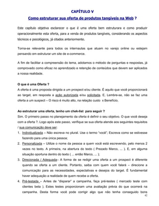 CAPÍTULO V
       Como estruturar sua oferta de produtos tangíveis na Web ?

Este capítulo objetiva esclarecer o que é uma oferta bem estruturara e como produzir
operacionalmente esta oferta, para a venda de produtos tangíveis, considerando os aspectos
técnicos e psicológicos, já citados anteriormente.

Torna-se relevante para todos os internautas que atuam no varejo online ou estejam
pensando em estruturar um site de e-commerce.

A fim de facilitar a compreensão do tema, adotamos o método de perguntas e respostas, já
comprovado como eficaz no aprendizado e retenção de conteúdos que devem ser aplicados
a nossa realidade.


O que é uma Oferta ?
A oferta é uma proposta dirigida a um prospect e/ou cliente. É aquilo que você proporcionará
ao target, em resposta a ação autorizada e/ou solicitada. E, Lembre-se, não se faz uma
oferta a um suspect – O risco é muito alto, na relação custo x Benefício.


Ao estruturar uma oferta, tenho um chek-list para seguir ?
Sim. O primeiro passo no planejamento da oferta é definir o seu objetivo. O que você deseja
com a oferta ?. Logo após este passo, verifique se sua oferta atende aos seguintes requisitos
/ sua comunicação deve ser:
1. Individualizada – Não escreva no plural. Use o termo “você”; Escreva como se estivesse
   fazendo para uma única pessoa;
2. Personalizada – Utilize o nome da pessoa a quem você está escrevendo, pelo menos 2
   vezes no texto. A primeira, na abertura do texto ( Prezado Marco, ... ). E, em alguma
   situação oportuna dentro do texto ( ... então Marco, ... );
3. Direcionada / Adequada– A forma de se redigir uma oferta a um prospect é diferente
   quando se oferta a um cliente. Portanto, saiba com quem você falará – direcione a
   comunicação para as necessidades, expectativas e desejos do target. É fundamental
   haver adequação a realidade de quem recebe a oferta.
4. Pré-testada – Antes de “disparar” a campanha, faça pré-testes ( mercado teste com
   clientes beta ). Estes testes proporcionam uma avaliação prévia do que ocorrerá na
   campanha. Desta forma você pode corrigir algo que não tenha conseguido bons
                                                                                           42
 