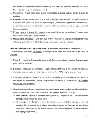 resultados ou respostas no mercado teste ( Ex.: forma de escrever, formato do e-mail,
   fator motivacional para a resposta, etc. );
5. Informativa – A sua oferta deve conter informações objetivas e claras para a tomada de
   decisão;
6. Flexível – Utilize, se possível, outros meios de comunicação para persuadir o target a
   adquirir a sua oferta. Os meios de comunicação ( eletrônicos, impressos e alternativos )
   se complementam, e no contexto mental da oferta funcionam como a propaganda: de
   forma cumulativa;
7. Proporcionar condições de resposta – o target deve ter no mínimo 2 canais para
   responder a oferta ( Ex.: e-mail e 0800 );
8. Motivar para a resposta – Crie algo que motive / incentive o target a lhe responder e/ou
   solicitar o que está sendo ofertado. Proporcione algo de desejo: seduza.


Ao criar uma oferta que requisitos técnicos tenho que atender e/ou considerar ?
Tecnicamente, considere 10 fatores, e verifique quais deles são reais para o seu tipo de
produto:

1. Preço: É competitivo ? apresenta vantagem ? Tem percepção de consumo ? Agrega valor
   para justificar a troca ?

2. Logística / manuseio e Remessa ( Supply chain e Delivery ): Os custos de logística,
   manuseio e remessa do produto não devem exceder a 10% do preço do produto;

3. Vantagem percebida: “Leve 2 e pague 1” – aumenta aproximadamente em 100% os
   resultados da campanha. Porém, disponibilize ao target a oportunidade de compra
   unitária de seus produtos;

4. Características opcionais: proporcione condições para o seu produto ser identificado em
   níveis, oportunizando a compra de acordo com o poder aquisitivo do target:
   q   nível básico = atende as necessidades básicas do comprador. Ex.: Um carro básico,
       sem opcionais de luxo ou acessórios;
   q   nível tangível e intangível = além de atender as necessidades, agrega-se valor ao
       produto. Ex.: o mesmo carro básico acrescido de rodas de liga leve, air bag duplo,
       freios abs, bancos de couro, vidros elétricos, etc. – este agregado de valor fará com
       que o preço seja maior;

                                                                                          43
 